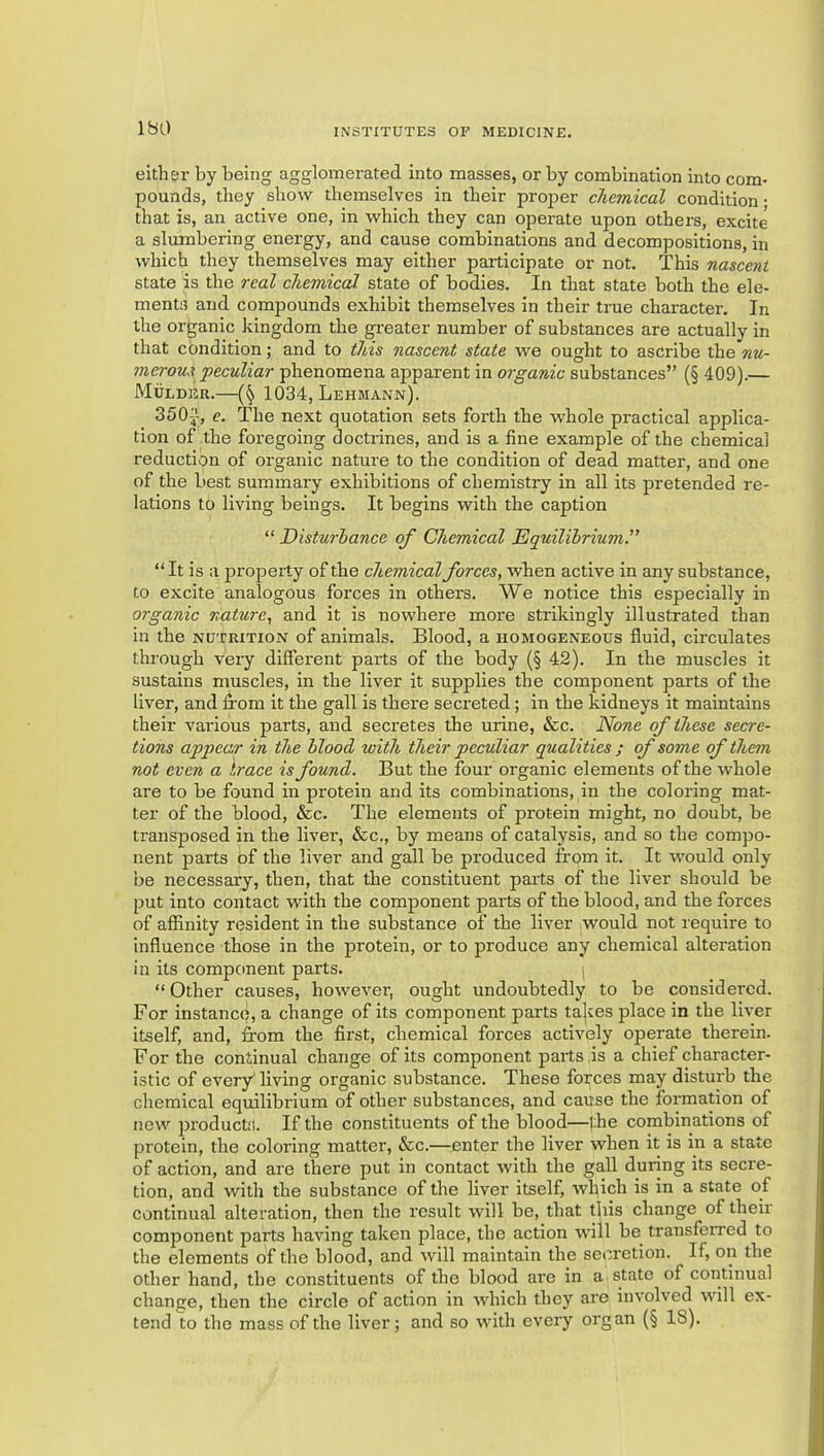 either by being agglomerated into masses, or by combination into com- pounds, they show themselves in their proper chemical condition • that is, an active one, in which they can operate upon others, excite a slumbering energy, and cause combinations and decompositions, in which they themselves may either participate or not. This nascent state is the real chemical state of bodies. In that state both the ele- ments and compounds exhibit themselves in their true character. In the organic kingdom the gi'eater number of substances are actually in that condition; and to this nascent state we ought to ascribe the nu- merous peculiar phenomena apparent in organic substances” (§ 409).— Mulder.—1034, Lehmann). 350-}, e. The next quotation sets forth the whole practical applica- tion of the foregoing doctrines, and is a fine example of the chemical reduction of organic nature to the condition of dead matter, and one of the best summary exhibitions of chemistry in all its pretended re- lations to living beings. It begins with the caption “ Disturbance of Chemical Equilihrium.” “ It is a jDi'operty of the chemical forces, when active in any substance, to excite analogous forces in others. We notice this especially in organic nature, and it is nowhere more strikingly illustrated than in the nutrition of animals. Blood, a homogeneous fluid, circulates through very different parts of the body (§ 42). In the muscles it sustains muscles, in the liver it supplies the component parts of the liver, and ffom it the gall is there secreted; in the kidneys it maintains their vai'ious parts, and secretes the urine, &c. None of these secre- tions appear in the blood with their peculiar qualities ; of some of them not even a Irace is found. But the four organic elements of the whole are to be found in protein and its combinations, in the coloring mat- ter of the blood, &c. The elements of protein might, no doubt, be transposed in the liver, &c., by means of catalysis, and so the compo- nent parts of the liver and gall be produced from it. It would only be necessary, then, that the constituent parts of the liver should be put into contact with the component parts of the blood, and the forces of affinity resident in the substance of the liver would not require to influence those in the protein, or to produce any chemical alteration in its component parts. “Other causes, however, ought undoubtedly to be considered. For instance, a change of its component parts ta]ves place in the liver itself, and, from the first, chemical forces actively operate therein. For the continual change of its component parts is a chief character- istic of every living organic substance. These forces may distui'b the chemical equilibi'ium of other substances, and cause the formation of new products. If the constituents of the blood—the combinations of protein, the coloring matter, &c.—^.enter the liver when it is in a state of action, and are there put in contact with the gall during its secre- tion, and with the substance of the liver itself, which is in a state of continual alteration, then the result will be, that this change of their component parts having taken place, the action will be transferred to the elements of the blood, and will maintain the secretion. If, on the other hand, the constituents of the blood are in a state of continual change, then the circle of action in which they are involved will ex- tend to the mass of the liver; and so with every organ (§ 18).