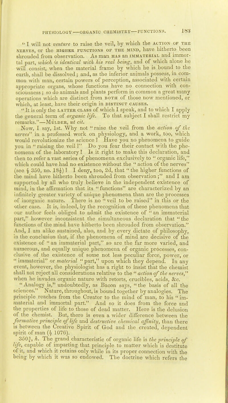 ‘‘ I will not venture to raise the veil, by which the action of the NERVES, or the higher functions of the mind, have hitherto been shrouded from observation. As man has an imm.cterial and immor- tal part, which is identical with his real being, and of which alone he will consist, when the material frame by which he is bouncl to the earth, shall be dissolved; and, as the inferior animals possess, in corn- raon with man, certain powers of perception, associated with certain appropriate organs, whose functions have no connection with con- sciousness ; so do animals and plants perform in common a great many operations which are distinct from both of those now mentioned, or which, at least, have their origin in distinct causes. “ It is only the latter class of which I speak, and to which I apply the general term of organic life. To that subject I shall restrict my remarks.”—Mulder, ut cit. Now, I say, 1st. Why not “raise the veil from the action of the nerves in a professed work on physiology, and a work, too, which would revolutionize the science 1 Have you no phenomena to guide you in “ raising the veil V’ Do you fear their contact with the phe- nomena of the laboratory? Is it right to make this declaration, and then to refer a vast series of phenomena e.vclusively to “ organic life,” which could have had no existence without the “ action of the nerves” (see § 350, no. 18^) ? I deny, too, 2d, that “ the higher functions of the mind have hitherto been shrouded from observationand I am supported by all who truly believe in the independent existence of mind, in the affirmation that its “ functions” are characterized by an infinitely greater variety of unique phenomena than are the processes of inorganic nature. There is no “ veil to be raised” in this or the other case. It is, indeed, by the recognition of these phenomena that our author feels obliged to admit the existence of “ an immaterial part,” however inconsistent the simultaneous declaration that “ the ftinctions of the mind have hitherto been shrouded from observation.” And, I am alike sustained, also, and by every dictate of philosophy, in the conclusion that, if the phenomena of mind are decisive of the existence of “ an immaterial part,” so are the far more varied, and numerous, and equally unique phenomena of organic prbcesses, con- clusive of the existence of some not less peculiar force, power, or “ immaterial” or material “part,” upon which they depend. In any event, however, the physiologist has a right to insist that the chemist shall not reject all considerations relative to the “ action of the nerves,” when he invades organic nature with retorts, crucibles, acids, &c. “ Analogy is,” undoubtedly, as Bacon says, “ the basis of all the sciences.” Nature, throughout, is bound together by analogies. The principle reaches from the Creator to the mind of man, to his “ im- material and immortal part.” And so it does from the force and the properties of life to those of dead matter. Here is the delusion of the chemist. But, there is even a wider difference between the formative principle of life and destructive chemical affinity, than there is between the Creative Spirit of God and the created, deiiendenl spirit of man 1076). 3503, h. The gi-and characteristic of organic life is the principle of life, capable of imparting that principle to matter which is destitute of it, and which it retains only while in its proper connection with the being by which it was so endowed. The doctrine which refers the