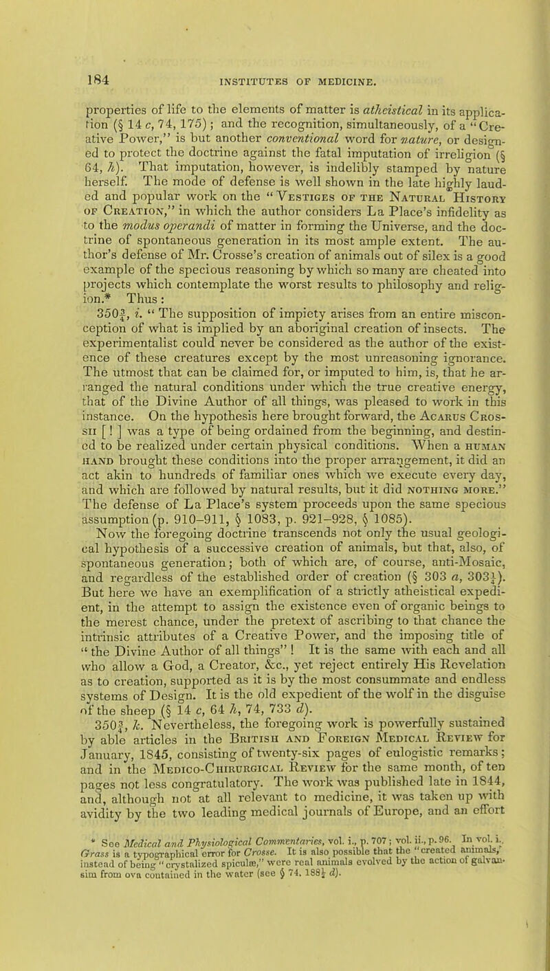 properties of life to the elements of matter is atheistical in its applica- tion (§ 14 c, 74, 175); and the recognition, simultaneously, of a “Cre- ative Power,” is but another conventional word for nature, or design- ed to protect the doctrine against the fatal imputation of irreligion (§ 64, h). That imputation, however, is indelibly stamped by nature herself. The mode of defense is well shown in the late highly laud- ed and popular work on the “Vestiges of the Natural History OF Creation,” in which the author considers La Place’s infidelity as to the modus operandi of matter in forming the Universe, and the doc- trine of spontaneous generation in its most ample extent. The au- thor’s defense of Mr. Crosse’s creation of animals out of silex is a good example of the specious reasoning by which so many are cheated into projects which contemplate the worst results to philosophy and relio-- ion.* Thus: ° 350|, i. “ The supposition of impiety arises from an entire miscon- ception of what is implied by an aboriginal creation of insects. The experimentalist could never be considered as the author of the exist- ence of these creatures except by the most unreasoning ignorance. The utmost that can be claimed for, or imputed to him, is, that he ar- ranged the natural conditions under which the true creative energy, that of the Divine Author of all things, was pleased to work in this instance. On the hypothesis here brought forward, the Acarus Cros- sii [! ] was a type of being ordained from the beginning, and destin- ed to be realized under certain physical conditions. When a human HAND brought these conditions into the proper arraijgement, it did an act akin to hundreds of familiar ones which we execute every day, and which are followed by natural results, but it did nothing more.” The defense of La Place’s system proceeds upon the same specious assumption (p. 910-911, ^ 1083, p. 921-928, ^ 1085). Now the foregoing doctrine transcends not only the usual geologi- cal hypothesis of a successive creation of animals, but that, also, of spontaneous generation; both of which are, of course, anti-Mosaic, and regardless of the established order of creation (§ 303 a, 3031). But here we have an exemplification of a stiictly atheistical expedi- ent, in the attempt to assign the existence even of organic beings to the merest chance, under the pretext of ascribing to that chance the intrinsic attributes of a Creative Power, and the imposing title of “ the Divine Author of all things” ! It is the same with each and all who allow a God, a Creator, &c., yet reject entirely His Revelation as to creation, supported as it is by the most consummate and endless systems of Design. It is the old expedient of the wolf in the disguise of the sheep (§ 14 c, 64 h, 74, 733 d). 3503, 1c. Nevertheless, the foregoing work is powerfully sustained by able articles in the British and Foreign JNIedical Review for January, 1845, consisting of twenty-six pages of eulogistic remarks; and in the Medico-Chirurgical Review for the same month, often pages not less congratulatory. The work was published late in 1844, and, although not at all relevant to medicine, it was taken up -with avidity by the two leading medical journals of Europe, and an effort * Soe Medical and. Phystioloirical Commentaries, vol. i., p. 707; yol. ii.,p.96. In vol. i.. Grass ia a typoin-apliical error for Crosse. It is also possible that tlie created animals, instead of being  crystalized spiculffi,” were^real animals evolved by the action of galvau. sim from ova contained in the water (see } 74. 188i dj.