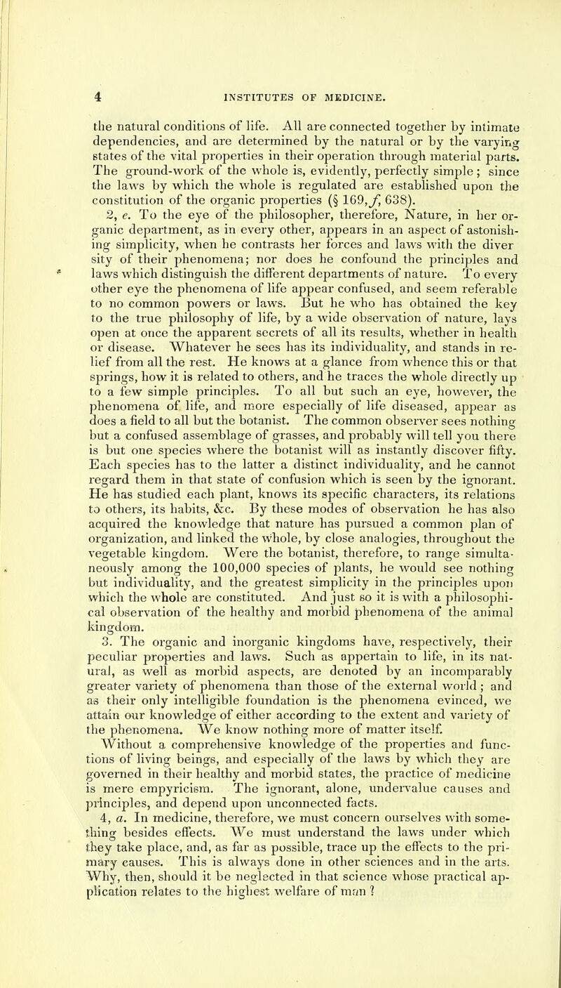 the natural conditions of life. All are connected together by intimate dependencies, and are determined by the natural or by the varying states of the vital properties in their operation through material parts. The ground-work of the whole is, evidently, perfectly simple; since the laws by which the whole is regulated are established upon the constitution of the organic properties (§ 169,yj 638). 2, e. To the eye of the philosopher, therefore, Nature, in her or- ganic department, as in every other, appears in an aspect of astonish- ing simplicity, when he contrasts her forces and laws with the diver sity of their phenomena; nor does he confound the principles and laws which distinguish the different departments of nature. To every other eye the phenomena of life appear confused, and seem referable to no common powers or laws. But he who has obtained the key to the true philosophy of life, by a wide observation of nature, lays open at once the apparent secrets of all its l-esults, whether in health or disease. Whatever he sees has its individuality, and stands in re- lief from all the rest. He knows at a glance from whence this or that springs, how it is related to others, and he traces the whole directly up to a few simple principles. To all but such an eye, however, the phenomena of life, and more especially of life diseased, appear as does a field to all but the botanist. The common observer sees nothing but a confused assemblage of grasses, and probably will tell you there is but one species where the botanist will as instantly discover fifty. Each species has to the latter a distinct individuality, and he cannot regard them in that state of confusion which is seen by the ignorant. He has studied each plant, knows its specific characters, its relations to others, its habits, &c. By these modes of observation he has also acquired the knowledge that nature has pursued a common plan of organization, and linked the whole, by close analogies, throughout the vegetable kingdom. Were the botanist, therefore, to range simulta- neously among the 100,000 species of plants, he would see nothing but individuality, and the greatest simplicity in the principles upon which the whole are constituted. And just so it is with a philosophi- cal observation of the healthy and morbid phenomena of the animal kingdom. 3. The organic and inorganic kingdoms have, respectively, their peculiar properties and laws. Such as appertain to life, in its nat- ural, as well as morbid aspects, are denoted by an incomparably greater variety of phenomena than those of the external world ; and as their only intelligible foundation is the phenomena evinced, we attain our knowledge of either according to the extent and variety of the phenomena. We know nothing more of matter itself. Without a comprehensive knowledge of the properties and func- tions of living beings, and especially of the laws by which they are governed in their healthy and morbid states, the practice of medicine is mere empyricism. The ignorant, alone, undervalue causes and principles, and depend upon unconnected facts. 4, a. In medicine, thei-efoi-e, we must concern ourselves with some- thing besides effects. We must understand the laws under which they take place, and, as far as possible, trace up the effects to the pri- mary causes. This is always done in other sciences and in the arts. Why, then, should it be neglected in that science whose practical ap- plication relates to the highest welfare of man ?