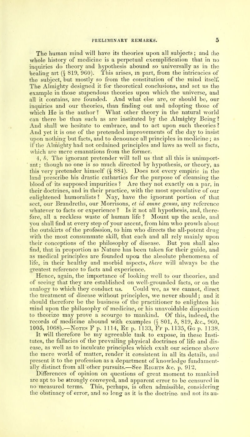 The human mind will have its theories upon all subjects; and tho whole history of medicine is a perpetual exemplification that in no inquiries do theory and hypothesis abound so universally as in the healing art (§ 819, 960). This arises, m part, from the intricacies of the subject, but mostly so from the constitution of the mind itself. The Almighty designed it for theoretical conclusions, and set us the example in those stupendous theories upon which the universe, and all it contains, are founded. And what else are, or should be, our inquiries and our theories, than finding out and adopting those of which He is the author1? What other theory in the natural world can there be than such as are instituted by the Almighty Being? And shall we hesitate to embrace, and to act upon such theories'? And yet it is one of the pretended improvements of the day to insist upon nothing but facts, and to denounce all principles in medicine ; as if the Almighty had not ordained principles and laws as well as facts, which arc mere emanations from the former. 4, b. The ignorant pretender will tell us that all this is unimport- ant ; though no one is so much directed by hypothesis, or theory, as this very pretender himself (§ 884). Does not every empiric in the land prescribe his drastic cathartics for the purpose of cleansing the blood of its supposed impurities 1 Are they not exactly on a par, in their doctrines, and in their practice, with the most speculative of our enlightened humoralists ] Nay, have the ignorant portion of that sect, our Brandreths, our Morrisons, et id, omne genus, any reference whatever to facts or experience ] Is it not all hypothesis, and, there- fore, all a reckless waste of human life 1 Mount up the scale, and you shall find at every step of your ascent, from him who prowls about the outskirts of the profession, to him who directs the all-potent drug with the most consummate skill, that each and all rely mainly upon their conceptions of the philosophy of disease. But you shall also find, that in proportion as Nature has been taken for their guide, and as medical principles are founded upon the absolute phenomena of life, in their healthy and morbid aspects, there will always be the greatest reference to facts and experience. Hence, again, the importance of looking well to our theories, and of seeing that they are established on well-grounded facts, or on the analogy to which they conduct us. Could we, as we cannot, direct the treatment of disease without piinciples, we never should; and it should therefore be the business of the practitioner to enlighten his mind upon the philosophy of medicine, or his unavoidable disposition to theorize may prove a scourge to mankind. Of this, indeed, the records of medicine abound with examples (§ 801, b, 819, &c, 960, 1005, 1068).—Notes F p. 1114, Ee p. 1133, Ff p. 1135, Go p. 1138. It will therefore be my agreeable task to expose, in these Insti- tutes, the fallacies of the prevailing physical doctrines of life and dis- ease, as well as to inculcate principles which exalt our science above the mere world of matter, render it consistent in all its details, and present it to the profession as a department of knowledge fundament- ally distinct from all other pursuits.—See Rights &c. p. 912. Differences of opinion on questions of great moment to mankind are apt to be strongly conveyed, and apparent error to be censured in no measured terms. This, perhaps, is often admissible, considering the obstinacy of error, and so long as it is the doctrine, and not its au-