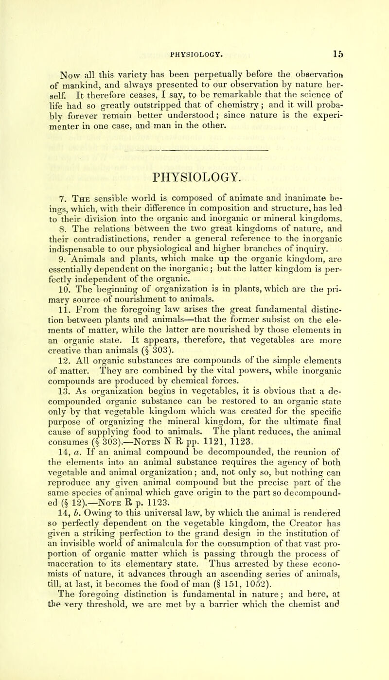 Now all this variety has been perpetually before the observation of mankind, and always presented to our observation by nature her- self. It therefore ceases, I say, to be remarkable that the science of life had so greatly outstripped that of chemistry; and it will proba- bly forever remain better understood; since nature is the experi- menter in one case, and man in the other. PHYSIOLOGY. 7. The sensible world is composed of animate and inanimate be- ings, which, with their difference in composition and structure, has led to their division into the organic and inorganic or mineral kingdoms. 8. The relations between the two great kingdoms of nature, and their contradistinctions, render a general reference to the inorganic indispensable to our physiological and higher branches of inquiry. 9. Animals and plants, which make up the organic kingdom, are essentially dependent on the inorganic; but the latter kingdom is per- fectly independent of the organic. 10. The beginning of organization is in plants, which are the pri- mary source of nourishment to animals. 11. From the foregoing law arises the great fundamental distinc- tion between plants and animals—that the former subsist on the ele- ments of matter, while the latter are nourished by those elements in an organic state. It appears, therefore, that vegetables are more creative than animals (§ 303). 12. All organic substances are compounds of the simple elements of matter. They are combined by the vital powers, while inorganic compounds are produced by chemical forces. 13. As organization begins in vegetables, it is obvious that a de- compounded organic substance can be restored to an organic state only by that vegetable kingdom which was created for the specific purpose of organizing the mineral kingdom, for the ultimate final cause of supplying food to animals. The plant reduces, the animal consumes (§ 303).—Notes N R pp. 1121, 1123. 14. a. If an animal compound be decompounded, the reunion of the elements into an animal substance requires the agency of both vegetable and animal organization; and, not only so, but nothing can reproduce any given animal compound but the precise part of the same species of animal which gave origin to the part so decompound- ed (§ 12).—Note R p. 1123. 14, b. Owing to this universal law, by which the animal is rendered so perfectly dependent on the vegetable kingdom, the Creator has given a striking perfection to the grand design in the institution of an invisible world of animalcula for the consumption of that vast pro- portion of organic matter which is passing through the process of maceration to its elementary state. Thus arrested by these econo- mists of nature, it advances through an ascending series of animals, till, at last, it becomes the food of man (§ 151, 1052). The foregoing distinction is fundamental in nature; and here, at the very threshold, we are met by a barrier which the chemist and