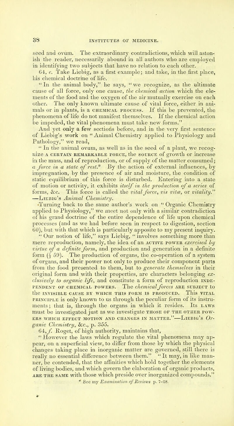 seed and ovum. The extraordinary contradictions, which will aston- ish the reader, necessarily abound in all authors who are employed in identifying two subjects that have no relation to each other. 64, c. Take Liebig, as a first example; and take, in the first place, his chemical doctrine of life.  In the animal body, he says,  we recognize, as the ultimate cause of all force, only one cause, the chemical action which the ele- ments of the food and the oxygen of the air mutually exercise on each other. The only known ultimate cause of vital force, either in ani- mals or in plants, is a chemical process. If this be prevented, the phenomena of life do not manifest themselves. If the chemical action be impeded, the vital phenomena must take new forms. And yet only a few sections before, and in the very first sentence of Liebig's work on  Animal Chemistry applied to Physiology and Pathology, we read,  In the animal ovum, as well as in the seed of a plant, we recog- nize a certain remarkable force, the source of growth or increase in the mass, and of reproduction, or of supply of the matter consumed; a force in a state of rest* By the action of external influences, by impregnation, by the presence of air and moisture, the condition of static equilibrium of this force is disturbed. Entering into a state of motion or activity, it exhibits itself in the production of a series of forms, &c. This force is called the vital force, vis vita, or vitality. —Liebig's Animal Chemistry. -Turning back to the same author's work on  Organic Chemistry applied to Physiology, we meet not only with a similar contradiction of his grand doctrine of the entire dependence of life upon chemical processes (and as we had before seen in respect to digestion, section 60), but with that which is particularly apposite to my present inquiry.  Our notion of life, says Liebig, involves something more than mere reproduction, namely, the idea of an active power exercised by virtue of a definite form, and production and generation in a definite form (§ 59). The production of organs, the co-operation of a system of organs, and their power not only to produce their component parts from the food presented to them, but to generate themselves in their original form and with their properties, are characters belonging ex- clusively to organic life, and constitute a form of reproduction inde- pendent of chemical powers. The chemical forces are subject to the invisible cause by which this form is produced. This vital principle is only known to us through the peculiar form of its instru- ments ; that is, through the organs in which it resides. Its laws must be investigated just as we investigate those of the other pow- ers which effect motion and changes in matter.—Liebig's Or- ganic Chemistry, &c, p. 355. 64, f Roget, of high authority, maintains that,  However the laws which regulate the vital phenomena may ap- pear, on a superficial view, to differ from those by which the physical changes taking place in inorganic matter are governed, still thei-e is really no essential difference between them.  It may, in like man- ner, be contended, that the affinities which hold together the elements of living bodies, and which govern the elaboration of organic products, are the same with those which preside over inorganized compounds. * See my Examination of Reviews p. 7-28.