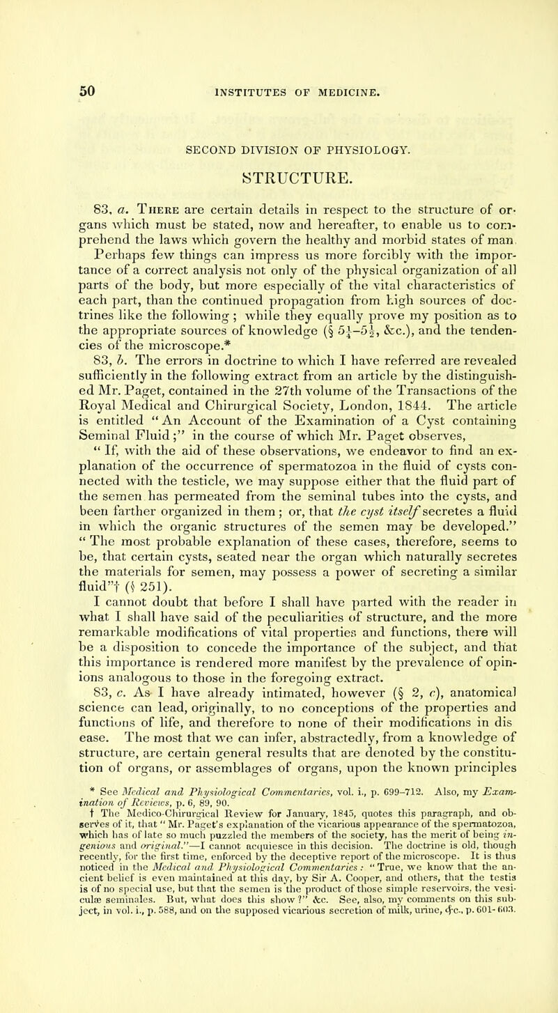 SECOND DIVISION OF PHYSIOLOGY. STRUCTURE. 83, a. There are certain details in respect to the structure of or- gans Avhich must be stated, now and hereafter, to enable us to com- prehend the laws which govern the healthy and morbid states of man. Perhaps few things can impress us more forcibly with the impor- tance of a correct analysis not only of the physical organization of all parts of the body, but more especially of the vital characteristics of each part, than the continued propagation from high sources of doc- trines like the following; while they equally prove my position as to the appropriate sources of knowledge (§ 51-55, &c), and the tenden- cies of the microscope.* 83, b. The errors in doctrine to which I have referred are revealed sufficiently in the following extract from an article by the distinguish- ed Mr. Paget, contained in the 27th volume of the Transactions of the Royal Medical and Chirurgical Society, London, 1844. The article is entitled  An Account of the Examination of a Cyst containing Seminal Fluid; in the course of which Mr. Paget observes,  If, with the aid of these observations, we endeavor to find an ex- planation of the occurrence of spermatozoa in the fluid of cysts con- nected with the testicle, we may suppose either that the fluid part of the semen has permeated from the seminal tubes into the cysts, and been farther organized in them ; or, that the cyst itself secretes a fluid in which the organic structures of the semen may be developed.  The most probable explanation of these cases, therefore, seems to be, that certain cysts, seated near the organ which naturally secretes the materials for semen, may possess a power of secreting a similar fluid! 0 251). I cannot doubt that before I shall have parted with the reader in what I shall have said of the peculiarities of structure, and the more remarkable modifications of vital properties and functions, there will be a disposition to concede the importance of the subject, and that this importance is rendered more manifest by the prevalence of opin- ions analogous to those in the foregoing extract. 83, c. As- I have already intimated, however (§ 2, c), anatomical science can lead, originally, to no conceptions of the properties and functions of life, and therefore to none of their modifications in dis ease. The most that we can infer, abstractedly, from a knowledge of structure, are certain general results that are denoted by the constitu- tion of organs, or assemblages of organs, upon the known principles * Sec Medical and Physiological Commentaries, vol. i., p. 699-712. Also, my Exam- ination of Revietos, p. 6, 89, 90. t The Medico-Chirurgical Review for January, 1845, quotes this paragraph, find ob- serves of it, that  Mr. Paget's explanation of the vicarious appearance of the spermatozoa, which has of late so much puzzled the members of the society, has the merit of being in- genious and original.—I cannot acquiesce in this decision. The doctrine is old, though recently, for the first time, enforced by the deceptive report of the microscope. It is thus noticed in the Medical and, Physiological Commentaries:  True, we know that the an- cient belief is even maintained at this day, by Sir A. Cooper, and others, that the testis is of no special use, but that the semen is the product of those simple reservoirs, the vesi- culoe seminales. But, what does this show? &c. See, also, my comments on this sub- ject, in vol. i., p. 588, and on the supposed vicarious secretion of milk, urine, 4'C P- 601-603.