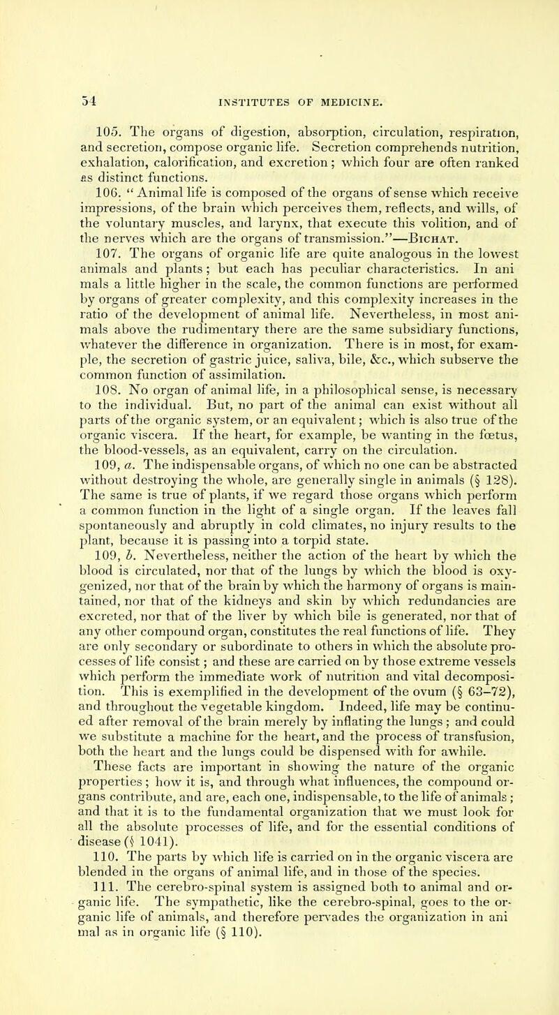 105. The organs of digestion, absorption, circulation, respiration, and secretion, compose organic life. Secretion comprehends nutrition, exhalation, calorification, and excretion; which four are often ranked fis distinct functions. 106.  Animal life is composed of the organs of sense which receive impressions, of the brain which perceives them, reflects, and wills, of the voluntary muscles, and larynx, that execute this volition, and of the nerves which are the organs of transmission.—Bichat. 107. The organs of organic life are quite analogous in the lowest animals and plants; but each has peculiar characteristics. In ani mals a little higher in the scale, the common functions are performed by organs of greater complexity, and this complexity increases in the ratio of the development of animal life. Nevertheless, in most ani- mals above the rudimentary there are the same subsidiary functions, whatever the difference in organization. There is in most, for exam- ple, the secretion of gastric juice, saliva, bile, &c, which subserve the common function of assimilation. 10S. No organ of animal life, in a philosophical sense, is necessary to the individual. But, no part of the animal can exist without all parts of the organic system, or an equivalent; which is also true of the organic viscera. If the heart, for example, be wanting in the foetus, the blood-vessels, as an equivalent, carry on the circulation. 109, a. The indispensable organs, of which no one can be abstracted without destroying the whole, are generally single in animals (§ 128). The same is true of plants, if we regard those organs which perform a common function in the light of a single organ. If the leaves fall spontaneously and abruptly in cold climates, no injury results to the plant, because it is passing into a torpid state. 109. h. Nevertheless, neither the action of the heart by which the blood is circulated, nor that of the lungs by which the blood is oxy- genized, nor that of the brain by which the harmony of organs is main- tained, nor that of the kidneys and skin by which redundancies are excreted, nor that of the liver by which bile is generated, nor that of any other compound organ, constitutes the real functions of life. They are only secondary or subordinate to others in which the absolute pro- cesses of life consist; and these are carried on by those extreme vessels which perform the immediate work of nutrition and vital decomposi- tion. This is exemplified in the development of the ovum (§ 63-72), and throughout the vegetable kingdom. Indeed, life may be continu- ed after removal of the brain merely by inflating the lungs; and could we substitute a machine for the heart, and the process of transfusion, both the heart and the lungs could be dispensed with for awhile. These facts are important in showing the nature of the organic properties; how it is, and through what influences, the compound or- gans contribute, and are, each one, indispensable, to the life of animals ; and that it is to the fundamental organization that we must look for all the absolute processes of life, and for the essential conditions of disease (k 1041). 110. The parts by which life is carried on in the organic viscera are blended in the organs of animal life, and in those of the species. 111. The cerebro-spinal system is assigned both to animal and or- ganic life. The sympathetic, like the cerebro-spinal, goes to the or- ganic life of animals, and therefore pervades the organization in ani mal as in organic life (§ 110).