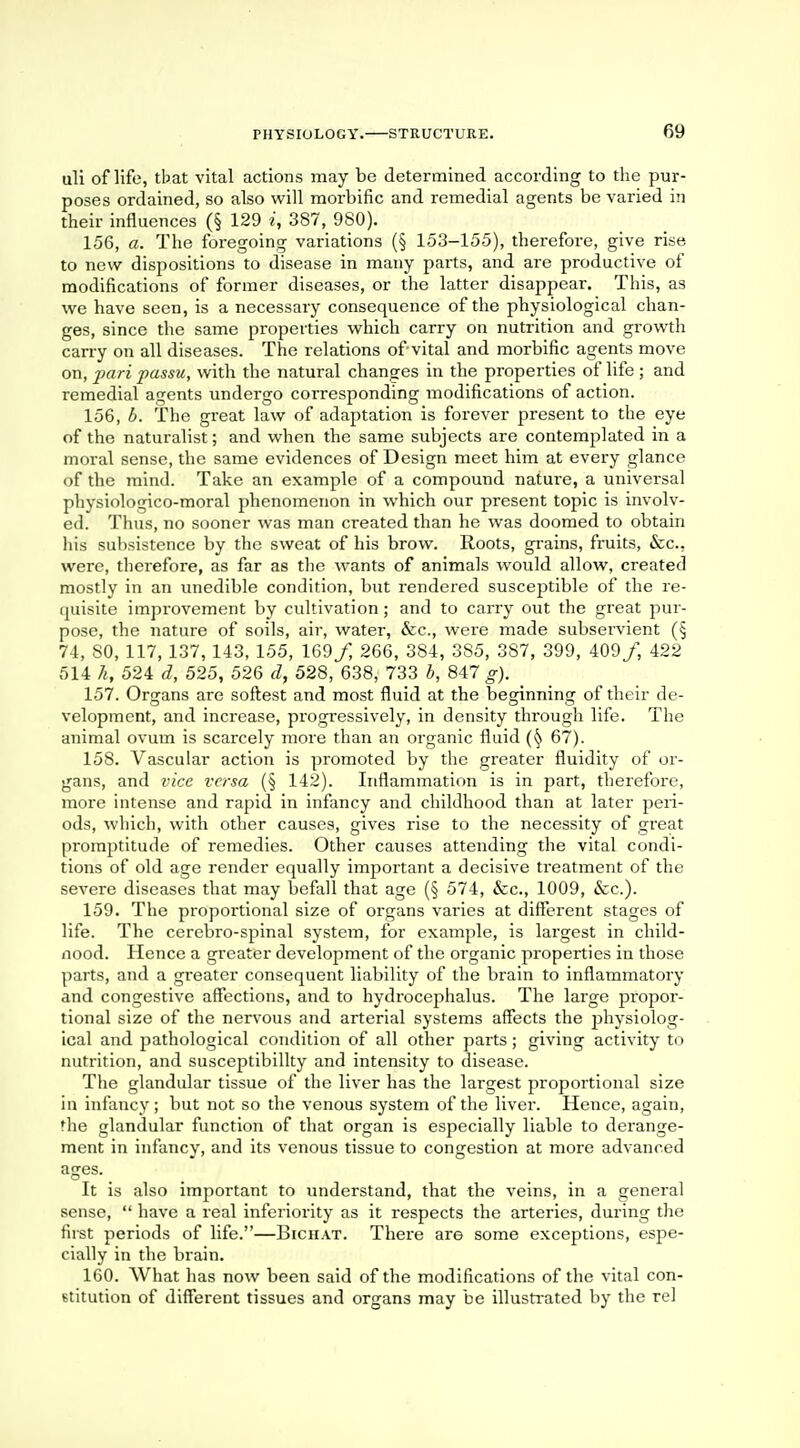 uli of life, tbat vital actions may be determined according to the pur- poses ordained, so also will morbific and remedial agents be varied in their influences (§ 129 i, 387, 980). 156, a. The foregoing variations (§ 153-155), therefore, give rise to new dispositions to disease in many parts, and are productive of modifications of former diseases, or the latter disappear. This, as we have seen, is a necessary consequence of the physiological chan- ges, since the same properties which carry on nutrition and growth carry on all diseases. The relations of vital and morbific agents move on, pari passu, with the natural changes in the properties of life ; and remedial agents undergo corresponding modifications of action. 156. b. The great law of adaptation is forever present to the eye of the naturalist; and when the same subjects are contemplated in a moral sense, the same evidences of Design meet him at every glance of the mind. Take an example of a compound nature, a universal physiologicd-moral phenomenon in which our present topic is involv- ed. Thus, no sooner was man created than he was doomed to obtain his subsistence by the sweat of his brow. Roots, grains, fruits, &c, were, therefore, as far as the wants of animals would allow, created mostly in an unedible condition, but rendered susceptible of the re- quisite improvement by cultivation; and to carry out the great pur- pose, the nature of soils, air, water, &c, were made subservient (§ 74, SO, 117, 137, 143, 155, 169/, 266, 384, 385, 387, 399, 409/, 422 514 h, 524 d, 525, 526 d, 528, 638, 733 b, 847 g). 157. Organs are softest and most fluid at the besrinnino: of their de- velopment, and increase, progressively, in density through life. The animal ovum is scarcely more than an organic fluid 67). 158. Vascular action is promoted by the greater fluidity of or- gans, and vice versa (§ 142). Inflammation is in part, therefore, more intense and rapid in infancy and childhood than at later peri- ods, which, with other causes, gives rise to the necessity of great promptitude of remedies. Other causes attending the vital condi- tions of old age render equally important a decisive treatment of the severe diseases that may befall that age (§ 574, &c, 1009, &c). 159. The proportional size of organs varies at different stages of life. The cerebro-spinal system, for example, is largest in child- nood. Hence a greater development of the organic properties in those parts, and a greater consequent liability of the brain to inflammatory and congestive affections, and to hydrocephalus. The large propor- tional size of the nervous and arterial systems affects the physiolog- ical and pathological condition of all other parts; giving activity to nutrition, and susceptibility and intensity to disease. The glandular tissue of the liver has the largest proportional size in infancy; but not so the venous system of the liver. Hence, again, the glandular function of that organ is especially liable to derange- ment in infancy, and its venous tissue to congestion at more advanced ages. It is also important to understand, that the veins, in a general sense,  have a real inferiority as it respects the arteries, during the first periods of life.—Bichat. There are some exceptions, espe- cially in the brain. 160. What has now been said of the modifications of the vital con- stitution of different tissues and organs may be illustrated by the rel