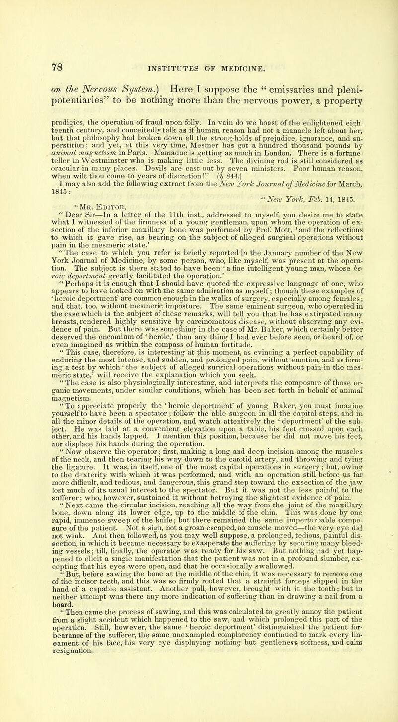 on the Nervous System.) Here I suppose the  emissaries and pleni- potentiaries to be nothing more than the nervous power, a property prodigies, the operation of fraud upon folly. In vain do we boast of the enlightened eigh- teenth century, and conceitedly talk as if human reason had not a manacle left about her, but that philosophy had broken down all the strong-holds of prejudice, ignorance, and su- perstition ; and yet, at this very time, Mesmer has got a hundred thousand pounds by animal magnetism in Paris. Mamaduc is getting as much in London. There is a fortune teller in Westminster who is making little less. The divining rod is still considered as oracular in many places. Devils are cast out by seven ministers. Poor human reason, when wilt thou come to years of discretion! (§ 844.) I may also add the followiug extract from the New York Journal of Medicine for March, 1845 :  New York, Feb. 14, 1845. Mr. Editor,  Dear Sir—In a letter of the 11th inst, addressed to myself, you desire me to state what I witnessed of the firmness of a young gentleman, upon whom the operation of ex- section of the inferior maxillary bone was performed by Prof. Mott, 'and the reflections to which it gave rise, as bearing on the subject of alleged surgical operations without pain in the mesmeric state.' The case to which you refer is briefly reported in the January number of the New York Journal of Medicine, by some person, who, like myself, was present at the opera- tion. The subject is there stated to have been ' a fine intelligent young man, whose he- roic deportment greatly facilitated the operation.' Perhaps it is enough that I should have quoted the expressive language of one, who appears to have looked on with the same admiration as myself; though these examples of ' heroic deportment' are common enough in the walks of surgery, especially among females; and that, too, without mesmeric imposture. The same eminent surgeon, who operated in the case which is the subject of these remarks, will tell you that he has extirpated many breasts, rendered highly sensitive by carcinomatous disease, without observing any evi- dence of pain. But there was something in the case of Mr. Baker, which certainly better deserved the encomium of' heroic,' than any thing I had ever before seen, or heard of, or even imagined as within the compass of human fortitude.  This case, therefore, is interesting at this moment, as evincing a perfect capability of enduring the most intense, and sudden, and prolonged pain, without emotion, and as form- ing a test by which ' the subject of alleged surgical operations without pain in the mes- meric state,' will receive the explanation which you seek.  The case is also physiologically interesting, and interprets the composure of those or- ganic movements, under similar conditions, which has been set forth in behalf of animal magnetism.  To appreciate properly the ' heroic deportment' of young Baker, you must imagine yourself to have been a spectator; follow the able surgeon in all the capital steps, and in all the minor details of the operation, and watch attentively the ' deportment' of the sub- ject. He was laid at a convenient elevation upon a table, his feet crossed upon each other, and his hands lapped. I mention this position, because he did not move his feet, nor displace his hands during the operation. Now observe the operator; first, making a long and deep incision among the muscles of the neck, and then tearing his way down to the carotid artery, and throwing and tying the ligature. It was, in itself, one of the most capital operations in surgery; but, owing to the dexterity with which it was performed, and with an operation still before us far more diflicult, and tedious, and dangerous, this grand step toward the exsection of the jaw lost much of its usual interest to the spectator. But it was not the less painful to the sufferer; who, however, sustained it without betraying the slightest evidence of pain.  Next came the circular incision, reaching all the way from the joint of the maxillary bone, down along its lower edge, up to the middle of the chin. This was done by one rapid, immense sweep of the knife; but there remained the same imperturbable compo- sure of the patient. Not a sigh, not a groan escaped, no muscle moved—the very eye did not wink. And then followed, as you may well suppose, a prolonged, tedious, painful dis- section, in which it became necessary to exasperate the suffering by securing many bleed- ing vessels; till, finally, the operator was ready for his saw. But nothing had yet hap- pened to elicit a single manifestation that the patient was not in a profound slumber, ex- cepting that his eyes were open, and that he occasionally swallowed.  But, before sawing the bone at the middle of the chin, it was necessary to remove one of the incisor teeth, and this was so firmly rooted that a straight forceps slipped in tho hand of a capable assistant. Another pull, however, brought with it the tooth; but in neither attempt was there any more indication of suffering than in drawing a nail from a board.  Then came the process of sawing, and this was calculated to greatly annoy the patient from a slight accident which happened to the saw, and which prolonged this part of the operation. Still, however, the same ' heroic deportment' distinguished the patient for- bearance of the sufferer, the same unexampled complacency continued to mark every lin- eament of his face, his veiy eye displaying nothing but gentleness, softness, and cahu resignation.