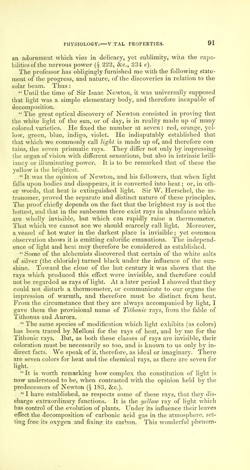 an adornment which vies in delicacy, yet sublimity, witn the capa- bilities of the nervous power (§ 222, &c, 234 e). The professor has obligingly furnished me with the following state- ment of the progress, and nature, of the discoveries in relation to the solar beam. Thus:  Until the time of Sir Isaac Newton, it was universally supposed that light was a simple elementary body, and therefore incapable of decomposition.  The great optical discovery of Newton consisted in proving that the white light of the sun, or of day, is in reality made up of many colored varieties. He fixed the number at seven: red, orange, yel- low, green, blue, indigo, violet. He indisputably established that that which we commonly call light is made up of, and therefore con tains, the seven prismatic rays. They differ not only by impressing the organ of vision with different sensations, but also in intrinsic brill- iancy or illuminating power. It is to be remarked that of these the yellow is the brightest.  It was the opinion of Newton, and his followers, that when light falls upon bodies and disappears, it is converted into heat; or, in oth - er words, that heat is extinguished light. Sir W. Herschel, the as- tronomer, proved the separate and distinct nature of these pi'inciples. The proof chiefly depends on the fact that the brightest ray is not the hottest, and that in the sunbeams there exist rays in abundance which are wholly invisible, but which can rapidly raise a thermometer. That which we cannot see we should scarcely call light. Moreover, a vessel of hot water in the darkest place is invisible; yet common observation shows it is emitting calorific emanations. The independ- ence of light and heat may therefore be considered as established.  Some of the alchemists discovered that certain of the white salts of silver (the chloride) turned black under the influence of the sun- shine. Toward the dose of the last century it was shown that the rays which produced this effect were invisible, and therefore could not be regarded as rays of light. At a later period I showed that they could not disturb a thermometer, or communicate to our organs the impression of warmth, and therefore must be distinct from heat. From the circumstance that they are always accompanied by light, I gave them the provisional name of Tit/ionic rays, from the fable of Tithonus and Aurora.  The same species of modification which light exhibits (as colors) has been traced by Melloni for the rays of heat, and by me for the Tithonic rays. But, as both these classes of rays are invisible, their coloration must be necessarily so too, and is known to us only by in- direct facts. We speak of it, therefore, as ideal or imaginary. There are seven colors for heat and the chemical rays, as there are seven for light.  It is worth remarking how complex the constitution of light is now understood to be, when contrasted with the opinion held by the predecessors of Newton (§ 183, &c).  I have established, as respects some of these rayrs, that they dis- charge extraordinary functions. It is the ydloio ray of light which has control of the evolution of plants. Under its influence their leaves effect the decomposition of carbonic acid gas in the atmosphere, set- ting free its oxygen and fixing its carbon. This wonderful phenom-