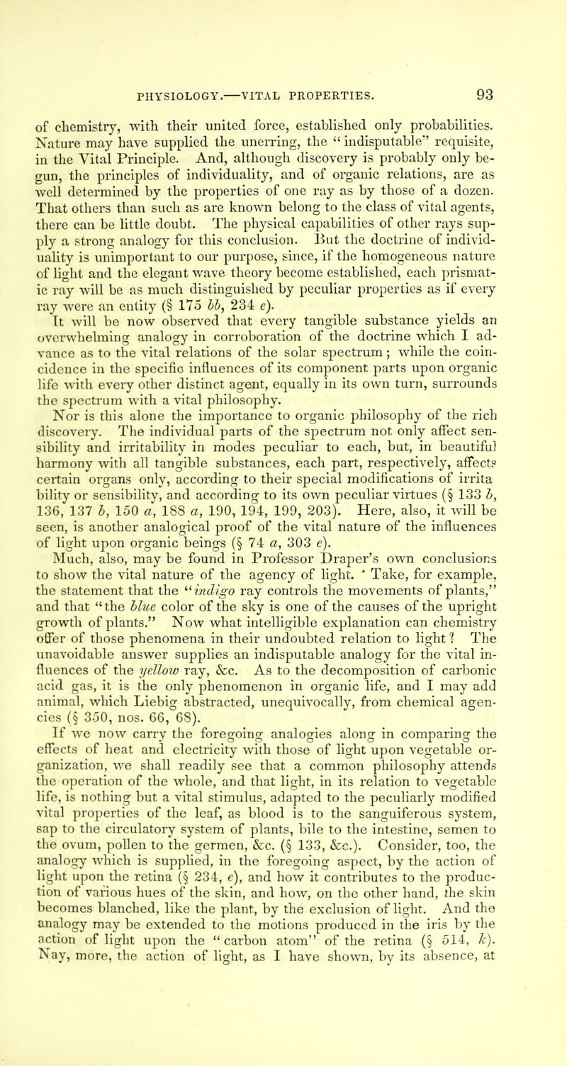 of chemistry, with their united force, established only probabilities. Nature may have supplied the unerring, the  indisputable' requisite, in the Vital Principle. And, although discovery is probably only be- gun, the principles of individuality, and of organic relations, are as well determined by the properties of one ray as by those of a dozen. That others than such as are known belong to the class of vital agents, there can be little doubt. The physical capabilities of other rays sup- ply a strong analogy for this conclusion. Put the doctrine of individ- uality is unimportant to our purpose, since, if the homogeneous nature of light and the elegant wave theory become established, each prismat- ic ray will be as much distinguished by peculiar properties as if every ray were an entity (§ 175 bb, 234 e). It will be now observed that every tangible substance yields an ovci'whelming analogy in corroboration of the doctrine which I ad- vance as to the vital relations of the solar spectrum; while the coin- cidence in the specifio influences of its component parts upon organic life with every other distinct agent, equally in its own turn, surrounds the spectrum with a vital philosophy. Nor is this alone the importance to organic philosophy of the rich discovery. The individual parts of the spectrum not only affect sen- sibility and irritability in modes peculiar to each, but, in beautiful harmony with all tangible substances, each part, respectively, affect? certain organs only, according to their special modifications of irrita bility or sensibility, and according to its own peculiar virtues (§ 133 b, 136, 137 b, 150 a, 188 a, 190, 194, 199, 203). Here, also, it will be seen, is another analogical proof of the vital nature of the influences of light upon organic beings (§ 74 a, 303 e). Much, also, may be found in Professor Draper's own conclusions to show the vital nature of the agency of light.  Take, for exanrple, the statement that the indigo ray controls the movements of plants, and that the blue color of the sky is one of the causes of the upright growth of plants. Now what intelligible explanation can chemistry offer of those phenomena in their undoubted relation to light 1 The unavoidable answer supplies an indisputable analogy for the vital in- fluences of the yellow ray, &c. As to the decomposition of carbonic acid gas, it is the only phenomenon in organic life, and I may add animal, which Liebig abstracted, unequivocally, from chemical agen- cies (§ 350, nos. 66, 6S). If we now carry the foregoing analogies along in comparing the effects of heat and electricity with those of light upon vegetable or- ganization, we shall readily see that a common philosophy attends the operation of the whole, and that light, in its relation to vegetable life, is nothing but a vital stimulus, adapted to the peculiarly modified vital properties of the leaf, as blood is to the sanguiferous system, sap to the ch-culatory system of plants, bile to the intestine, semen to the ovum, pollen to the germen, &c. (§ 133, &c). Consider, too, the analogy which is supplied, in the foregoing aspect, by the action of light upon the retina (§ 234, c), and how it contributes to the produc- tion of various hues of the skin, and how, on the other hand, the skin becomes blanched, like the plant, by the exclusion of light. And the analogy may be extended to the motions produced in the iris by the action of light upon the  carbon atom of the retina (§ 514, k). Nay, more, the action of light, as I have shown, by its absence, at