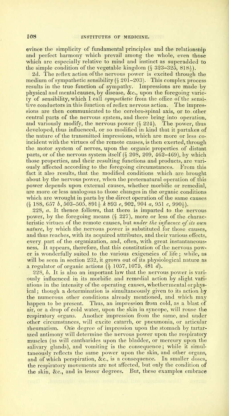 evince the simplicity of fundamental principles and the relationship and perfect harmony which prevail among the whole, even those which are especially relative to mind and instinct as superadded to the simple condition of the vegetable kingdom (§ 323-325, 81 2d. The reflex action of the nervous power is excited through the medium of sympathetic sensibility (§ 201-203). This complex process results in the true function of sympathy. Impressions are made by physical and mental causes, by disease, &c, upon the foregoing varie- ty of sensibility, which I call sympathetic from the office of the sensi- tive conductors in this function of reflex nervous action. The impres- sions are then communicated to the cerebro-spinal axis, or to other central parts of the nervous system, and there bring into operation, and variously modify, the nervous power (§ 224). The power, thus developed, thus influenced, or so modified in kind that it partakes of the nature of the transmitted impressions, which are more or less co- incident with the virtues of the remote causes, is then exerted, through the motor system of nerves, upon the organic properties of distant parts, or of the nervous system itself (§ 208, 209, 462-469), by which those properties, and their resulting functions and products, are vari- ously affected according to the foregoing circumstances. From this fact it also results, that the modified conditions which are brought about by the nervous power, when the preternatural operation of this power depends upon external causes, whether morbific or remedial, are more or less analogous to those changes in the organic conditions which are wrought in parts by the direct operation of the same causes (§ 188, 657 b, 503-505, 891J k 893 e, 902, 904 a, 951 c, 990^). 228, a. It thence follows, that there is imparted to the nervous power, by the foregoing means (§ 227), more or less of the charac- teristic virtues of the remote causes, but under the influence of its own nature, by which the nervous power is substituted for those causes, and thus reaches, with its acquired attributes, and their various effects, every part of the organization, and, often, with great instantaneous- ness. It appears, therefore, that this constitution of the nervous pow- er is wonderfully suited to the various exigencies of life ; while, as will be seen in section 232, it grows out of its physiological nature as a regulator of organic actions 1057, 1075, 481 d). 228, b. It is also an important law that the nervous power is vari- ously influenced in its morbific and remedial action by slight vari- ations in the intensity of the operating causes, whether mental or phys- ical ; though a determination is simultaneously given to its action by the numerous other conditions already mentioned, and which may happen to be present. Thus, an impression from cold, as a blast of air, or a drop of cold water, upon the skin in syncope, will rouse the respiratory organs. Another impi-ession from the same, and under other circumstances, will excite catarrh, or pneumonia, or articular rheumatism. One degree of impression upon the stomach by tartar- lzed antimony will determine the nervous power upon the respiratory muscles (as will cantharides upon the bladder, or mercury upon the salivary glands), and vomiting is the consequence; while it simul- taneously reflects the same power upon the skin, and other organs, and of which perspiration, &c, is a consequence. In smaller doses, the respiratory movements are not affected, but only the condition of the skin, &c, and in lesser degrees. But, these examples embrace