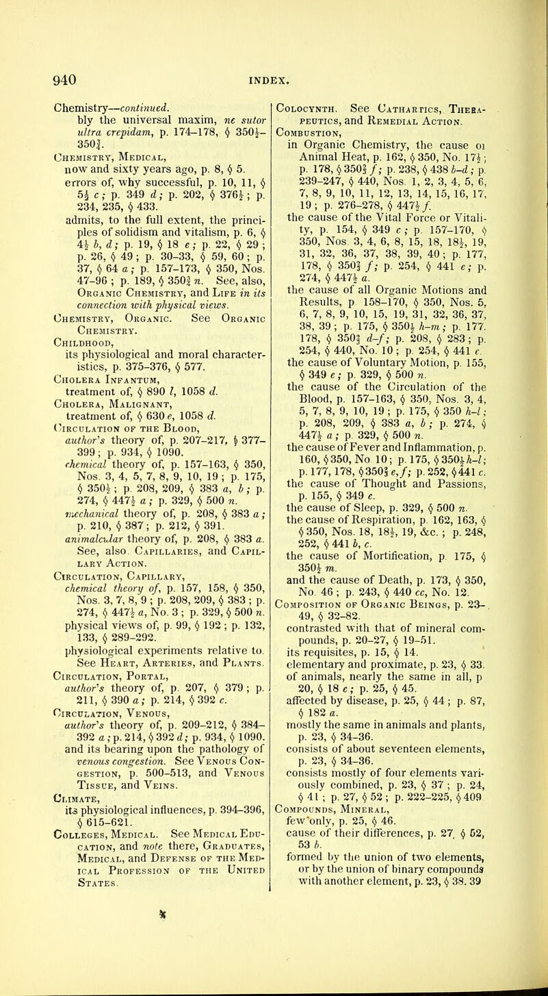 Chemistry—continued. bly the universal maxim, ne sutor ultra crepidam, p. 174-178, $ 3504- 350|. Chemistry, Medical, now and sixty years ago, p. 8, $ 5. errors of, why successful, p. 10, 11, $ 5^ c; p. 349 d; p. 202, $ 3761; p. 234, 235, $ 433. admits, to the full extent, the princi- ples of solidism and vitalism, p. 6, $ 41 b, d; p. 19, $18 e; p. 22, $ 29 ; p. 26, $49 J P- 30-33, $ 59, 60 ; p. 37, $ 64 a; p. 157-173, $ 350, Nos. 47-96 ; p. 189, $ 3502 n. See, also, Organic Chemistry, and Life in its connection with physical views. Chemistry, Organic. See Organic Chemistry. Childhood, its physiological and moral character- istics, p. 375-376, $ 577. Cholera Infantum, treatment of, $ 890 t, 1058 d. Cholera, Malignant, treatment of, $ 630 e, 1058 d. Circulation of the Blood, author's theory of, p. 207-217, } 377- 399; p. 934, $ 1090. chemical theory of, p. 157-163, $ 350, Nos. 3, 4, 5, 7, 8, 9, 10, 19 ; p. 175, $ 3504 ; p. 208, 209, $ 383 a, b; p. 274, $ 4474 a; p. 329, $ 500 n. mechanical theory of, p. 208, $ 383 a; p. 210, $ 387; p. 212, $ 391. animalaJar theory of, p. 208, $ 383 a. See, also. Capillaries, and Capil- lary Action. Circulation, Capillary, chemical theory of, p. 157, 158, $ 350, Nos. 3, 7, 8, 9 ; p. 208, 209, $ 383 ; p. 274, $ 4471 a, No. 3 ; p. 329, $ 500 it. physical views of, p. 99, $ 192 ; p. 132, 133, $ 289-292. physiological experiments relative to. See Heart, Arteries, and Plants. Circulation, Portal, author's theory of, p. 207, $ 379 ; p. 211, $ 390 a; p. 214, $392 c. Circulation, Venous, author's theory of, p. 209-212, $ 384- 392 a,:p.214, $392 d; p. 934, $ 1090. and its bearing upon the pathology of venous congestion. See Venous Con- gestion, p. 500-513, and Venous Tissue, and Veins. Climate, its physiological influences, p. 394-396, $ 615-621. Colleges, Medical. See Medical Edu- cation, and note there, Graduates, Medical, and Defense of the Med- ical Profession of the United States. Colocynth. See Cathartics, Thera- peutics, and Remedial Action. Combustion, in Organic Chemistry, the cause oi Animal Heat, p. 162, $ 350, No. 174; p. 178, $ 350? /; p. 238, $ 438 b-d ; p. 239-247, $ 440, Nos. 1, 2, 3, 4, 5, 6, 7, 8, 9, 10, 11, 12, 13, 14, 15, 16, 17, 19 ; p. 276-278, $ 4474/. the cause of the Vital Force or Vitali- ty, p. 154, $ 349 c ; p. 157-170, $ 350, Nos. 3, 4, 6, 8, 15, 18, 184, 19. 31, 32, 36, 37, 38, 39, 40; p. 177, 178, $ 350| /; p. 254, $ 441 e; p. 274, $ 4474 a. the cause of all Organic Motions and Results, p 158-170, $ 350, Nos. 5. 6, 7, 8, 9, 10, 15, 19, 31, 32, 36, 37, 38, 39 ; p. 175, $ 3504 h—m; p. 177. 178, $ 350§ d-f; p. 208, $ 283; j>. 254, $ 440, No. 10 ; p. 254, $ 441 c. the cause of Voluntary Motion, p. 155, $ 349 e; p. 329, $ 500 n. the cause of the Circulation of the Blood, p. 157-163, $ 350, Nos. 3, 4, 5, 7, 8, 9, 10, 19 ; p. 175, $ 350 h-l ■ p. 208, 209, $ 383 a, b ; p. 274, $ 4474 a ; p 329, $ 500 n. the cause of Fever and Inflammation, p. 160, $350, No 10; p. 175, $ 3504h-l; p. 177, 178, $350! e,/; p. 252, $441 c. the cause of Thought and Passions, p. 155, $ 349 e. the cause of Sleep, p. 329, $ 500 n. the cause of Respiration, p 162, 163, $ $ 350, Nos. 18, 184, 19, &c. ; p. 248, 252, $ 441 b, c. the cause of Mortification, p 175, $ 3501 m. and the cause of Death, p. 173, $ 350, No 46 ; p. 243, $ 440 cc, No. 12. Composition of Organic Beings, p. 23- 49, $ 32-82. contrasted with that of mineral com- pounds, p. 20-27, $ 19-51. its requisites, p. 15, $ 14. elementary and proximate, p. 23, $ 33. of animals, nearly the same in all, p 20, $ 18 e; p. 25, $ 45. affected by disease, p. 25, $ 44 ; p. 87, $ 182 a. mostly the same in animals and plants, p. 23, $ 34-36. consists of about seventeen elements, p. 23, $ 34-36. consists mostly of four elements vari- ously combined, p. 23, $ 37 ; p. 24, $ 41 ; p. 27, $ 52 ; p. 222-225, $ 409 Compounds, Mineral, fewonly, p. 25, $ 46. cause of their differences, p. 27 $ 52, 53 *. formed by the union of two elements, or by the union of binary compounds with another element, p. 23, $ 38. 39