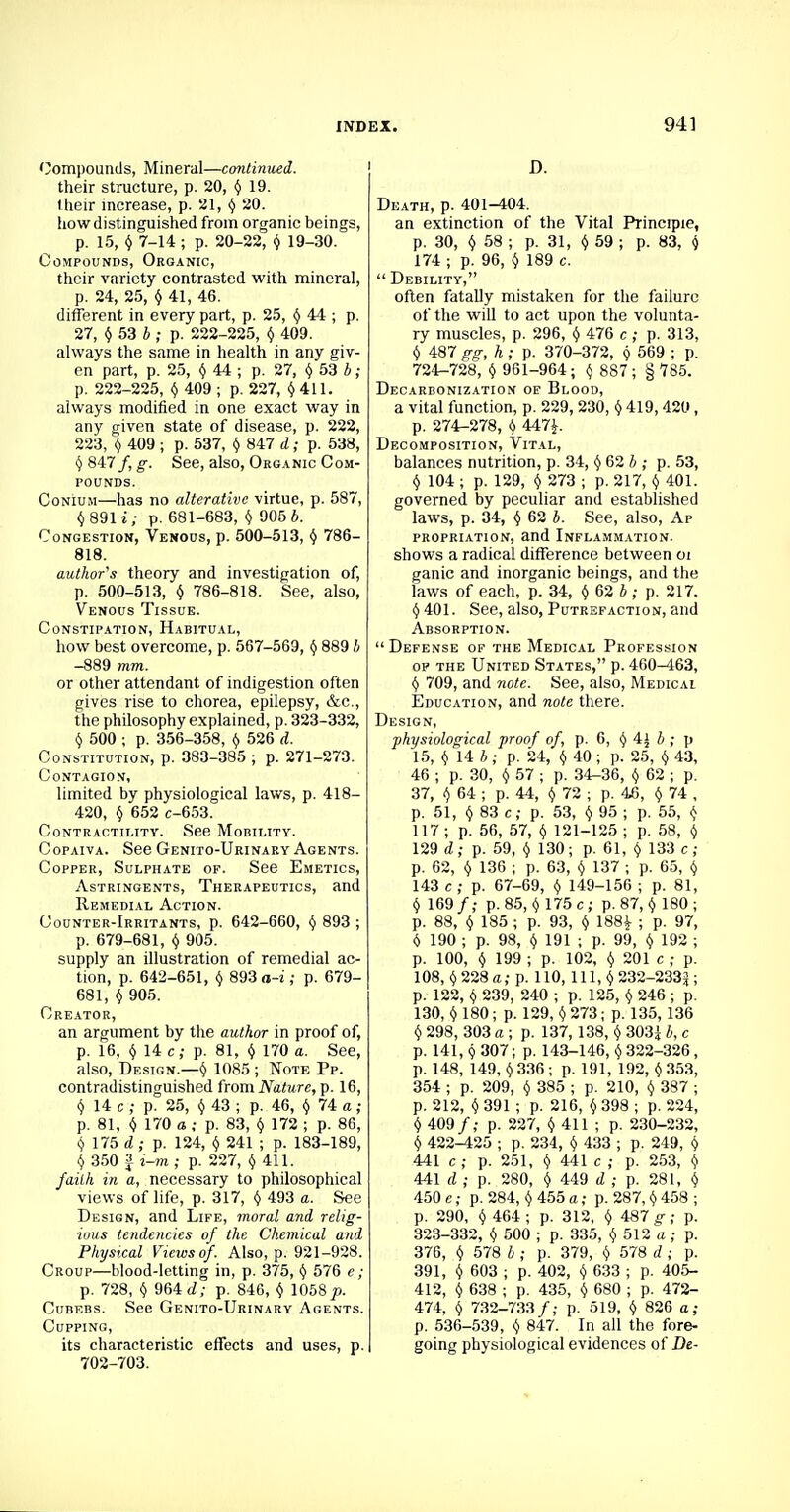 Compounds, Mineral—continued. their structure, p. 20, § 19. iheir increase, p. 21, ^ 20. how distinguished from organic beings, p. 15, () 7-14 ; p. 20-22, 9 19-30. Compounds, Organic, their variety contrasted with mineral, p. 24, 25, § 41, 46. different in every part, p. 25, § 44 ; p. 27, $ 53 b ; p. 222-225, 9 409. always the same in health in any giv- en part, p. 25, $ 44 ; p. 27, 9 53 b; p. 222-225, $ 409 ; p. 227, 9 411. always modified in one exact way in any given state of disease, p. 222, 223, 9 409 ; p. 537, 9 847 d; p. 538, §847/, g\ See, also, Organic Com- pounds. Conium—has no alterative virtue, p. 587, §891 i; p. 681-683, § 905 6. Congestion, Venous, p. 500-513, $ 786- 818. author's theory and investigation of, p. 500-513, § 786-818. See, also, Venous Tissue. Constipation, Habitual, how best overcome, p. 567-569, § 889 b -889 mm. or other attendant of indigestion often gives rise to chorea, epilepsy, &c, the philosophy explained, p. 323-332, § 500 ; p. 356-358, § 526 d. Constitution, p. 383-385 ; p. 271-273. Contagion, limited by physiological laws, p. 418- 420, § 652 c-653. Contractility. See Mobility. Copaiva. See Genito-Urinary Agents. Copper, Sulphate op. See Emetics, Astringents, Therapeutics, and Remedial Action. Counter-Irritants, p. 642-660, § 893 ; p. 679-681, § 905. supply an illustration of remedial ac- tion, p. 642-651, § 893 a-i; p. 679- 681, § 905. Creator, an argument by the author in proof of, p. 16, $ 14 c; p. 81, § 170 a. See, also, Design.—§ 1085 ; Note Pp. contradistinguished from Nature, p. 16, § 14 c; p. 25, § 43 ; p. 46, § 74 a ; p. 81, § 170 a ; p. 83, § 172 ; p. 86, § 175 d ; p. 124, $ 241 ; p. 183-189, $ 350 a i_TO ; p. 227, §411. faith in a, necessary to philosophical views of life, p. 317, § 493 a. See Design, and Life, moral and relig- ious tendencies of the Chemical and Physical Views of. Also, p. 921-928. Croup—blood-letting in, p. 375, § 576 e; p. 728, § 964 d; p. 846, § 1058 p. Cubebs. See Genito-Urinary Agents. Cupping, its characteristic effects and uses, p. 702-703. D. Death, p. 401-404. an extinction of the Vital Principle, p. 30, § 58 ; p. 31, § 59 ; p. 83, § 174 ; p. 96, § 189 c.  Debility, often fatally mistaken for the failure of the will to act upon the volunta- ry muscles, p. 296, § 476 c; p. 313, § 487 gg, h ; p. 370-372, 9 569 ; p. 724-728, § 961-964; § 887; § 785. Decarbonization oe Blood, a vital function, p. 229, 230, § 419, 420, p. 274-278, 9 447*. Decomposition, Vital, balances nutrition, p. 34, § 62 b ; p. 53, § 104 ; p. 129, $ 273 ; p. 217, 9 401. governed by peculiar and established laws, p. 34, § 62 b. See, also, Ap propriation, and Inflammation. shows a radical difference between 01 ganic and inorganic beings, and the laws of each, p. 34, § 62 b; p. 217. § 401. See, also, Putrefaction, and Absorption.  Defense of the Medical Profession op the United States, p. 460-463, 9 709, and note. See, also, Medical Education, and note there. Design, physiological proof of, p. 6, § 4^ b ; p 15, 9 14 b ; p. 24, 9 40 ; p. 25, 9 43, 46 ; p. 30, 9 57 ; p. 34-36, 9 62 ; p. 37, 9 64 ; p. 44, § 72 ; p. 46, § 74 , p. 51, § 83 c; p. 53, $ 95 ; p. 55, 9 117 ; p. 56, 57, 9 121-125 ; p. 58, § 129 d; p. 59, § 130; p. 61, 9 133 c; p. 62, 9 136 ; p. 63, 9 137 ; p. 65, 9 143 c; p. 67-69, 9 149-156 ; p. 81, § 169/; p. 85, 9 175 c; p. 87, § 180; p. 88, § 185 ; p. 93, 9 188£ ; p. 97, 6 190 ; p. 98, 9 191 ; p. 99, 9 192 ; p. 100, $ 199 ; p. 102, 9 201 c ; p. 108, § 228 a; p. 110, 111, $ 232-233J ; p. 122, § 239, 240 ; p. 125, 9 246 ; p. 130, 9 180; p. 129, 9 273; p. 135, 136 9 298, 303 a ; p. 137, 138, 9 303i b, c p. 141, 9 307; p. 143-146, 9 322-326 , p. 148, 149, 9 336 ; p. 191, 192, 9 353, 354 ; p. 209, 9 385 ; p. 210, 9 387 ; p. 212, 9 391 ; p. 216, 9 398 ; p. 224, 9 409/; p. 227, 9 411 ; p. 230-232, § 422-425 ; p. 234, 9 433 ; p. 249, 9 441 c; p. 251, 9 441 c ; p. 253, § 441 d ; p. 280, <j 449 d ; p. 281, § 450 e; p. 284, § 455 a; p. 287,9 458 ; p. 290, § 464; p. 312, 9 487 g; p. 323-332, 9 500 ; p. 335, § 512 a ; p. 376, 9 578 b ; p. 379, 9 578 d ; p. 391, 9 603 ; p. 402, § 633 ; p. 405- 412, 9 638 ; p. 435, 9 680 ; p. 472- 474, (> 732-733/; p. 519, 9 826 a; p. 536-539, 9 847. In all the fore- going physiological evidences of Hi-