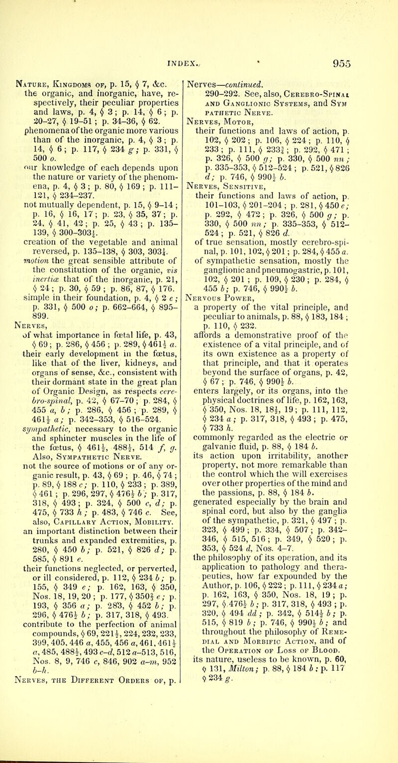 Nature, Kingdoms of, p. 15, y 7, &c. the organic, and inorganic, have, re- spectively, their peculiar properties and laws, p. 4, y 3 ; p. 14, <J 6 ; p. 20-27, $ 19-51 ; p. 34-36, <j 62. phenomena of the organic more various than of the inorganic, p. 4, y 3; p. 14, y 6; p. 117, y 234 g; p. 331, y 500 o. ur knowledge of each depends upon the nature or variety of the phenom- ena, p. 4, y 3 ; p. 80, y 169 ; p. 111- 121, Y 234-237. not mutually dependent, p. 15, y 9-14 ; p. 16, Y 16, 17; p. 23, y 35, 37; p. 24, y 41, 42; p. 25, § 43 ; p. 135- 139, Y 300-303!. creation of the vegetable and animal reversed, p. 135-138, Y 303, 303J. motion the great sensible attribute of the constitution of the organic, vis inertia that of the inorganic, p. 21, y 24 ; p. 30, 9 59 ; p. 86, 87, Y 176. simple in their foundation, p. 4, Y 2 e ; p. 331, Y 500 o; p. 662-664, Y 895- 899. Nerves, of what importance in foetal life, p. 43, $ 69 ; p. 286, Y 456 ; p. 289, Y 46U «• their early development in the fcetus, like that of the liver, kidneys, and organs of sense, &c, consistent with their dormant state in the great plan of Organic Design, as respects cere- brospinal, p. 42, Y 67-70 ; p. 284, Y 455 a, b ; p. 286, y 456 ; p. 289, y 461 Jr a; p. 342-353, y 516-524. sympathetic, necessary to the organic and sphincter muscles in the life of the foetus, y 46 H, 488J,-, 514 /, g. Also, Sympathetic Nerve. not the source of motions or of any or- ganic result, p. 43, Y 69 ; p. 46, y 74; p. 89, y 188 c; p. 110, y 233 ; p. 389, v 461 ; p. 296, 297, Y 476£ b ; p. 317, 318, y 493 ; p. 324, y 500 c, d; p. 475, y 733 h ; p. 483, Y 746 c. See, also, Capillary Action, Mobility. an important distinction between their trunks and expanded extremities, p. 280, y 450 b; p. 521, Y 826 d; p. 585, y 891 e. their functions neglected, or perverted, or ill considered, p. 112, y 234 b ; p. 155, y 349 e; p. 162, 163, Y 350, Nos. 18, 19, 20 ; p. 177, y 350j e; p. 193, v 356 a; p. 283, Y 452 b; p. 296, y 476^ b; p. 317, 318, (j 493. contribute to the perfection of animal compounds, Y 69, 2211, 224, 232, 233, 399, 405, 446 a, 455, 456 a, 461,46H a, 485, 488Jr, 493 c-d, 512 «-513, 516, Nos. 8, 9, 746 c, 846, 902 a-m, 952 b-h. Nerves, the Different Orders of, p. Nerves—continued. 290-292. See, also, Cerebro-Spinai and Ganglionic Systems, and Sym pathetic Nerve. Nerves, Motor, their functions and laws of action, p. 102, v 202; p. 106, v 224; p. 110, y 233; p. Ill, (j 2332; p. 292, $ 471 ; p. 326, v 500 g; p. 330, v 500 nn ; p. 335-353, v 512-524 ; p. 521, v 826 d; p. 746, v 990^ b. Nerves, Sensitive, their functions and laws of action, p. 101-103, v 201-204 ; p. 281, y 450 e; p. 292, v 472; p. 326, y 500 g; p. 330, y 500 nn; p. 335-353, y 512- 524; p. 521, v 826 d. of true sensation, mostly cerebrospi- nal, p. 101, 102, v 201 ; p. 284, y 455 a. of sympathetic sensation, mostly the ganglionic and pneumogastric, p. 101, 102, v 201 ; p. 109, t) 230 ; p. 284, Y 455 b; p. 746, v 990| 4. Nervous Power, a property of the vital principle, and peculiar to animals, p. 88, y 183,184 ; p. 110, y 232. affords a demonstrative proof of the existence of a vital principle, and of its own existence as a property of that principle, and that it operates beyond the surface of organs, p. 42, y 67 ; p. 746, y 990^ b. enters largely, or its organs, into the physical doctrines of life, p. 162,163, y 350, Nos. 18, 18£, 19; p. Ill, 112, y 234 a; p. 317, 318, y 493 ; p. 475, y 733 /(. commonly regarded as the electric or galvanic fluid, p. 88, § 184 b. its action upon irritability, another property, not more remarkable than the control which the will exercises over other properties of the mind and the passions, p. 88, y 184 b. generated especially by the brain and spinal cord, but also by the ganglia of the sympathetic, p. 321, y 497 ; p. 323, y 499 ; p. 334, y 507; p. 342- 346, y 515, 516; p. 349, y 520; p. 353, y 524 d, Nos. 4-7. 1he philosophy of its operation, and its application to pathology and thera- peutics, how far expounded by the Author, p. 106, y 222; p. Ill, y 234a; p. 162, 163, y 350, Nos. 18, 19; p. 297, y.476J b; p. 317, 318, Y 493 ; p. 320, v 494 dd; p. 342, Y 514J6; p. 515, y 819 b ; p. 746, y 990J b; and throughout the philosophy of Reme- dial and Morbific Action, and of the Operation of Loss of Blood. its nature, useless to be known, p. 60, <j 131, Milton; p. 88, Y 184 b : p. 117 9 234£.