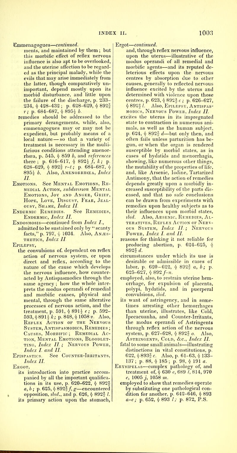 Emmenagogues—continued. ments, and maintained by them ; but this morbific effect of reflex nervous influence is also apt to be overlooked, and the uterine affection to be regard- ed as the principal malady, while the evils that may arise immediately from the latter, though comparatively un- important, depend mostly upon its morbid disturbance, and little upon the failure of the discharge, p. 233- 234, § 428-432 ; p. 628-629, $ 892f r ; p. 684-687, $ 895$ b. remedies should be addressed to the primary derangements, while, also, emmenagogues may or may not be expedient, but probably means of a local nature — so that a variety of treatment is necessary in the multi- farious conditions attending amenor- rhcea, p. 545, () 859 b, and references there; p. 616-617, $ 892} /, k; p. 628-629, $ 892f r-t; p. 684-687, $ 895} b. Also, Amenorrhcea, Index II. Emotions. See Mental Emotions, Re- medial Action, subdivision Mental Emotions, Joy and Anger, Grief, Hope, Love, Disgust, Fear, Jeal- ousy, Shame, Index II Endermic Remedies. See Remedies, Endermic, Index II. Endosmosis—continued from Index I, admitted to be sustained only by  scanty facts, p. 797, $ 1034. Also, Anaes- thetics, Index II Epilepsy, the convulsions of. dependent on reflex action of nervous system, or upon direct and reflex, according to the nature of the cause which develops the nervous influence, how counter- acted by Antispasmodics through the same agency ; how the whole inter- prets the modus operandi of remedial and morbific causes, physical and mental, through the same alterative processes of nervous action, and the treatment, p. 591, $ 891} e; p. 592- 593, §891} k; p. 848, § 1058 v. Also, Reflex Action of the Nervous System, Antispasmodics, Remedies ; Causes, Morbific ; Remedial Ac- tion, Mental Emotions, Bloodlet- ting, Index II. ; Nervous Power, Index I. and II. Epispastics. See Counter-Irritants, Index II. Ergot, its introduction into practice accom- panied by all the important qualifica- tions in its use, p. 620-622, § 892| a, b ; p. 625, t) 892f /, g—encountered opposition, ibid., and p. 626, § 892f /. its primary action upon the stomach, Ergot—continued. and, through reflex nervous influence, upon the uterus—illustrative of the modus operandi of all remedial and morbific agents—and its reputed de- leterious effects upon the nervous centres by absorption due to other causes, generally to reflected nervous influence excited by the uterus and determined with violence upon those centres, p. 623, f) 8925 c ; p. 626-627, <5> 892f /. Also, Epilepsy, Antispas- modics, Nervous Power, Index II. excites the uterus in its impregnated state to contraction in numerous ani- mals, as well as the human subject, p. 624, $ 892f d—but only then, and often fails unless parturition has be- gun, or when the organ is rendered susceptible by morbid states, as in cases of hydatids and menorrhagia, showing, like numerous other things, the mutability of the properties of life, and, like Arsenic, Iodine, Tartarized Antimony, that the action of remedies depends greatly upon a morbidly in- creased susceptibility of the parts dis- eased, and that no safe conclusions can be drawn from experiments with remedies upon healthy subjects as to their influences upon morbid states, ibid. Also, Arsenic, Remedies, Al- teratives, Reflex Action of Nerv- ous System, Index II.; Nervous Power, Index I. and II. reasons for thinking it not reliable for producing abortion, p. 624-625, § 892| d. circumstances under which its use is desirable or admissible in cases of labor, p. 620-622, $ 892|- a, b; p. 625-627, v 892/-M. employed, also, to restrain uterine hem- orrhage, for expulsion of placenta, polypi, hydatids, and in puerperal convulsions, ibid. its want of astringency, and in some- times arresting other hemorrhages than uterine, illustrates, like Cold, Ipecacuanha, and Counter-irritants, the modus operandi of Astringents through reflex action of the nervous system, p. 627-628, § 892* 0. Also, Astringents, Cold, &c, Index II. fatal to some small animals—illustrating distinctions in vital constitutions, p. 622, §893£c. Also, p. 61-63, $ 133- 137; p. 88, § 185 ; p. 98, Y 191 a. Erysipelas—complex pathology of, and treatment of, § 630 e, 689 I, 814, 970 c, 1005 j, 1058 7)1. employed to show that remedies operate by substituting one pathological con- dition for another, p. 642-646, $ 893 a-e; p. 652, $ 893 I; p. 872, P.S.