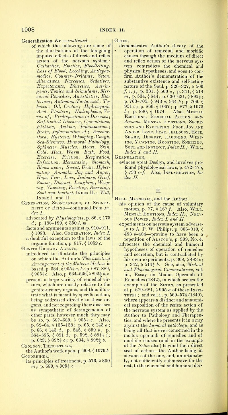 Generalization, &c.—continued. of which the following are some of the illustrations of the foregoing imputed effects of direct and reflex action of the nervous system : Cathartics, Emetics, Bloodletting, Loss of Blood, Leeching, Antispas- modics, Counter - Irritants, Seton, Alteratives, Narcotics, Sedatives, Expectorants, Diuretics, Astrin- gents, Tonics and Stimulants, Mer- curial Remedies, Ancesthctics, Ela terium; Antimony,Tartarized; To- bacco ; Oil, Croton; Hydrocyanic Acid, Plasters ; Hydrophobia, Vi- rus of, Predisposition to Diseases; Self-limited Diseases, Convulsions, Phthisis, Asthma, Inflammation; Brain, Inflammation of; Amenor- rhea, Hysteria, Whooping-Cough, Sea-Sickness, Humoral Pathology, Sphincter Muscles, Heart, Skin, Cold, Heat, Warm Bath, Food, Exercise, Friction, Respiration, Defecation, Metastasis ; Stomach, Blows upon; Sweat, Urine, Hybcr- nating Animals, Joy and Anger, Hope, Fear, Love, Jealousy, Grief, Shame, Disgust, Laughing, Weep- ing, Yawning, Roosting, Sneezing, Soul and Instinct, Index II.; Will, Index I. and II. Generation, Spontaneous, or Sponta- neity of Being—continued from In- dex I, advocated by Physiologists, p. 86, y 175 d; p. 188-189, y 350 I, m. facts and arguments against,p. 910-911, y 1083. Also, Generation, Index I. a doubtful exception to the laws of the organic function, p. 817, y 1052 c. Genito-Urinary Agents, introduced to illustrate the principles on which the Author's Therapeutical Arrangement of the Materia Medica is based, p. 684, y 905| a, b; p. 687-889, v905£c. Also, p. 634-636, y892f2>,c. present a large variety of remedial vir- tues, which are mostly relative to the genito-urinary organs, and thus illus- trate what is meant by specific action, being addressed directly to these or- gans, and not regarding their diseases as sympathetic of derangements of other parts, however much they may be so, p. 687-689, y 905J c. Also, p. 62-64, y 135-138 ; p. 65, y 143 a; p. 66, Y 143 d; p. 545, y 859 b; p. 584-585, y 891 d; p. 592, y 89H i; p. 623, v 892| c; p. 634, y 892| b. Geology, Theoretical, the Author's work upon, p. 908, y 1079 b. Gonorrhoea, its principles of treatment, p. 576, y 890 m ; p. 689, y 905-Jr c. Grief, demonstrates Author's theory of the operation of remedial and morbific causes through the medium of direct and reflex action of the nervous sys- tem, contradicts the chemical and physical hypotheses, and goes to con- firm Author's demonstration of the substantive existence and self-acting nature of the Soul, p. 326-327, y 500 /,?,;; p. 331, y 500 o ; p. 341, y 514 m; p. 534, y 844; p. 630-631, y 892-f; p. 703-705, y 943 a, 944 *; p. 709, y 951 c; p. 866, y 1067 ; p. 877, y 1072 b; p. 880, v 1074. Also, Mental Emotions, Remedial Action, sub- division Mental Emotions, Secre- tion and Excretion, Food, Joy and Anger, Love, Fear, Jealousy, Hope, Shame, Disgust, Laughing, Weep- ing, Yawning, Roosting, Sneezing, Soul and Instinct, IndexII.; Will, Index I. and II. Granulation, evinces great Design, and involves pro- found physiological laws, p. 472-475, v 733 c-f. Also, Inflammation, In- dex II. H. Hall, Marshall, and the Author. his opinion of the cause of voluntary motion, p. 77, v 167/. Also, Will, Mental Emotions, Index II.; Nerv- ous Power, Index I. and II. experiments on nervous system adverse- ly to A. P. W. Philips, p. 306-310, y 483 4-484—proving to have been a f repetition of Alston's, p. 309, No. 4. advocates the chemical and humoral hypotheses of operation of remedies and secretion, but is contradicted by his own experiments, p. 308, y 483 c; p 342, y 514£ b. See, also, Medical and Physiological Commentaries, vol. iii., Essay on Modus Operandi of Remedies (1842), in which occurs the example of the Seton, as presented at p. 679-681, y 905 a of these Insti- tutes ; and vol. i., p. 569-574 (1840), where appears a distinct and anatomi- cal exposition of the reflex action of the nervous system as applied by the Author to Pathology and Therapeu- tics, and where he presents it in array against the humoral pathology, and as being all that is ever concerned in the modus operandi of remedies and of morbific causes (and in the example of the Seton also) beyond their direct seat of action—the Author being in advance of the one, and, unfortunate- ly, not sufficiently submissive for the rest, to the chemical and humoral doc-