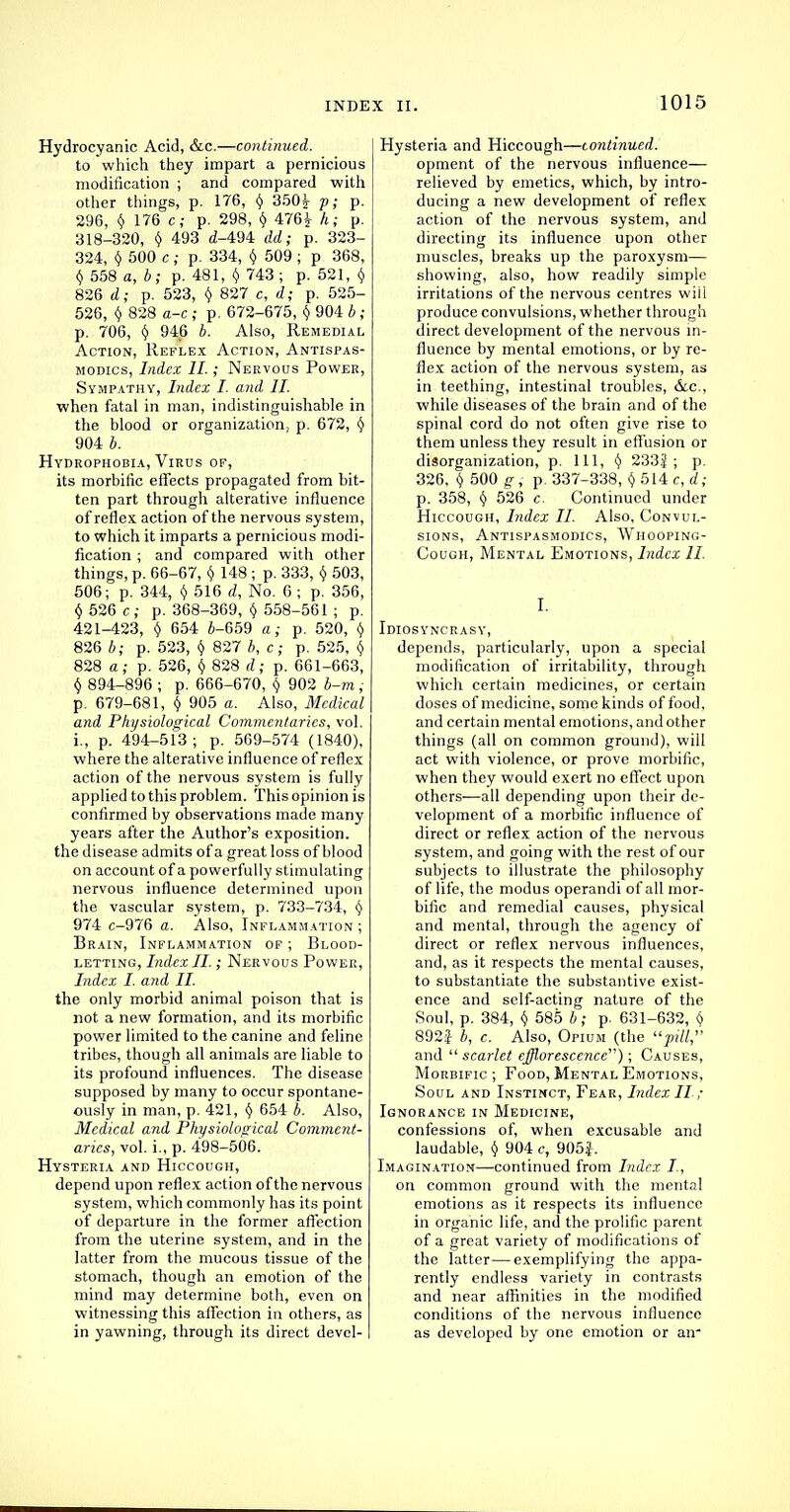 INDE Hydrocyanic Acid, &c.—continued. to which they impart a pernicious modification ; and compared with other things, p. 176, y 350^ p; p. 296, $ 176 c; p. 298, Y 476J h; p. 318-320, t) 493 (Z-494 <M; p. 323- 324, (j 500 c ; p. 334, $ 509 ; p 368, v 558 a, b; p. 481, $ 743; p. 521, $ 826 tZ; p. 523, $ 827 c, <2; p. 525- 526, $ 828 ffi-c ; p. 672-675, y 904 6 ; p. 706, § 946 4. Also, Remedial Action, Reflex Action, Antispas- modics, Index II.; Nervous Power, Sympathy, Index I. and II. when fatal in man, indistinguishable in the blood or organization, p. 672, § 904 4. Hydrophobia, Virus of, its morbific effects propagated from bit- ten part through alterative influence of reflex action of the nervous system, to which it imparts a pernicious modi- fication ; and compared with other things, p. 66-67, Y 148 ; p. 333, § 503, 506; p. 344, Y 516 d, No. 6 ; p. 356, Y 526 c; p. 368-369, Y 558-561 ; p. 421-423, Y 654 4-659 a; p. 520, Y 826 4; p. 523, Y 827 4, c; p. 525, $ 828 a; p. 526, Y 828 d; p. 661-663, § 894-896 ; p. 666-670, $ 902 4-m ; p. 679-681, § 905 a. Also, Medical and Physiological Commentaries, vol. i., p. 494-513; p. 569-574 (1840), where the alterative influence of reflex action of the nervous system is fully applied to this problem. This opinion is confirmed by observations made many years after the Author's exposition. the disease admits of a great loss of blood on account of a powerfully stimulating nervous influence determined upon the vascular system, p. 733-734, Y 974 c-976 a. Also, Inflammation ; Brain, Inflammation of ; Blood- letting, Index II.; Nervous Power, Index I. and II. the only morbid animal poison that is not a new formation, and its morbific power limited to the canine and feline tribes, though all animals are liable to its profound influences. The disease supposed by many to occur spontane- ously in man, p. 421, y 654 4. Also, Medical and Physiological Comment- aries, vol. i., p. 498-506. Hysteria and Hiccough, depend upon reflex action of the nervous system, which commonly has its point of departure in the former affection from the uterine system, and in the latter from the mucous tissue of the stomach, though an emotion of the mind may determine both, even on witnessing this affection in others, as in yawning, through its direct devel- x ii. 1015 Hysteria and Hiccough—continued. opment of the nervous influence— relieved by emetics, which, by intro- ducing a new development of reflex action of the nervous system, and directing its influence upon other muscles, breaks up the paroxysm— showing, also, how readily simple irritations of the nervous centres wiil produce convulsions, whether through direct development of the nervous in- fluence by mental emotions, or by re- flex action of the nervous system, as in teething, intestinal troubles, &c, while diseases of the brain and of the spinal cord do not often give rise to them unless they result in effusion or disorganization, p. Ill, Y 233| ; p. 326, \ 500 gi p. 337-338, Y514c, d; p. 358, v 526 c. Continued under Hiccough, Index II. Also, Convul- sions, Antispasmodics, Whooping- Cough, Mental Emotions, Index II. I. Idiosyncrasy, depends, particularly, upon a special modification of irritability, through which certain medicines, or certain doses of medicine, some kinds of food, and certain mental emotions, and other things (all on common ground), will act with violence, or prove morbific, when they would exert no effect upon others—all depending upon their de- velopment of a morbific influence of direct or reflex action of the nervous system, and going with the rest of our subjects to illustrate the philosophy of life, the modus operandi of all mor- bific and remedial causes, physical and mental, through the agency of direct or reflex nervous influences, and, as it respects the mental causes, to substantiate the substantive exist- ence and self-acting nature of the Soul, p. 384, y 585 4; p. 631-632, § 892| 4, c. Also, Opium (the pill, and scarlet efflorescence); Causes, Morbific; Food, Mental Emotions, Soul and Instinct, Fear, Index II; Ignorance in Medicine, confessions of, when excusable and laudable, $ 904 c, 905J. Imagination—continued from Index I., on common ground with the mental emotions as it respects its influence in organic life, and the prolific parent of a great variety of modifications of the latter—exemplifying the appa- rently endless variety in contrasts and near affinities in the modified conditions of the nervous influence as developed by one emotion or air