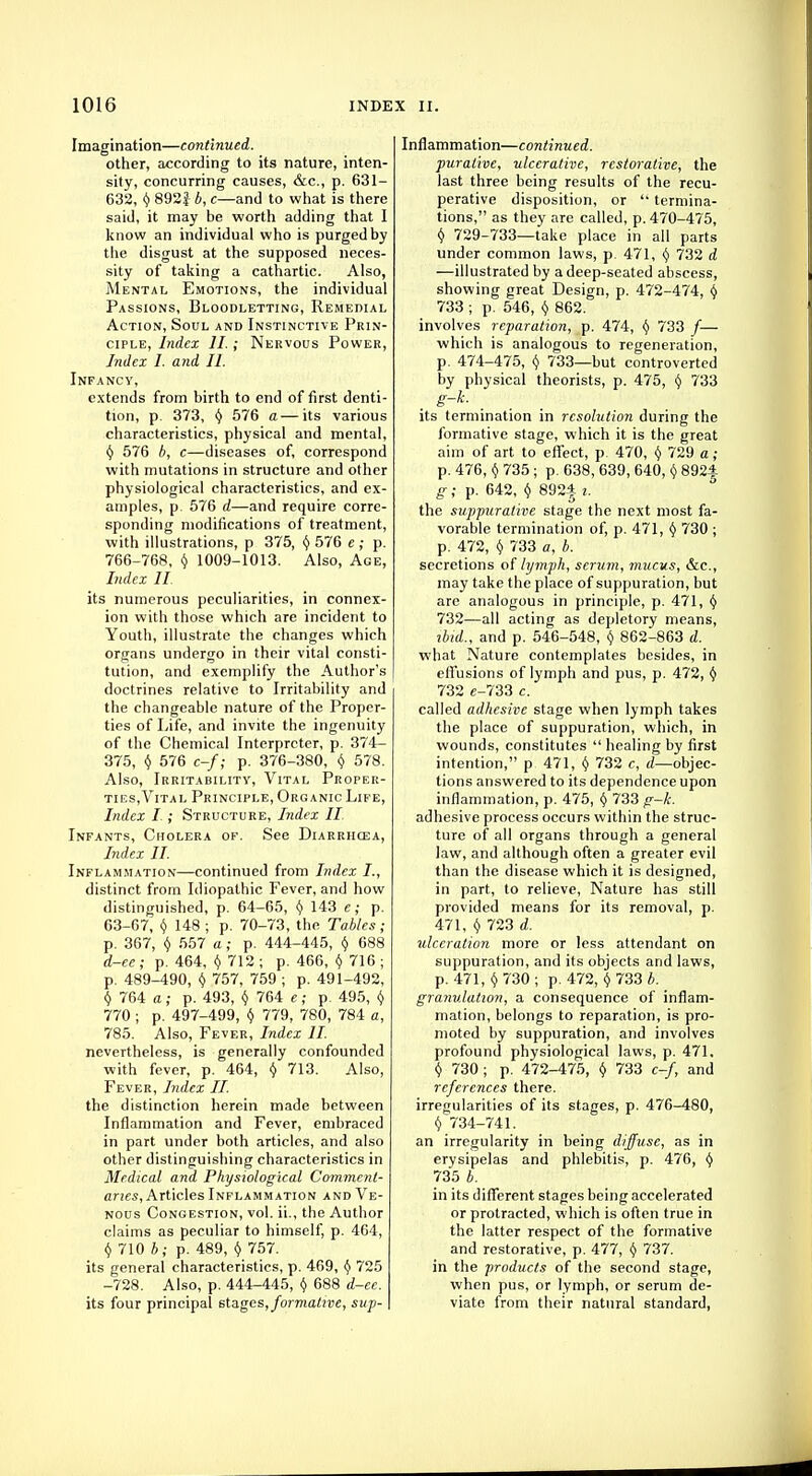 Imagination—continued. other, according to its nature, inten- sity, concurring causes, &c, p. 631- 632, (j 892J b, c—and to what is there said, it may be worth adding that I know an individual who is purged by the disgust at the supposed neces- sity of taking a cathartic. Also, Mental Emotions, the individual Passions, Bloodletting, Remedial Action, Soul and Instinctive Prin- ciple, Index II.; Nervous Power, Index I. and II. Infancy, extends from birth to end of first denti- tion, p. 373, y 576 a— its various characteristics, physical and mental, y 576 b, c—diseases of, correspond with mutations in structure and other physiological characteristics, and ex- amples, p. 576 d—and require corre- sponding modifications of treatment, with illustrations, p 375, v 576 e ; p. 766-768, Y 1009-1013. Also, Age, Index II. its numerous peculiarities, in connex- ion with those which are incident to Youth, illustrate the changes which organs undergo in their vital consti- tution, and exemplify the Author's doctrines relative to Irritability and the changeable nature of the Proper- ties of Life, and invite the ingenuity of the Chemical Interpreter, p. 374- 375, $ 576 c-f; p. 376-380, $ 578. Also, Irritability, Vital Proper- ties,Vital Principle, Organic Life, Index I ; Structure, Index II Infants, Cholera of. See Diarrhoea, Index II. Inflammation—continued from Index I., distinct from Idiopathic Fever, and how distinguished, p. 64-65, Y 143 e; p. 63-67, y 148 ; p. 70-73, the Tables; p. 367, y 557 a; p. 444-445, $ 688 d-ee ; p. 464, $ 712 ; p. 466, $ 716 ; p. 489-490, v 757, 759 ; p. 491-492, $ 764 a; p. 493, $ 764 e; p. 495, $ 770 ; p. 497-499, $ 779, 780, 784 a, 785. Also, Fever, Index It nevertheless, is generally confounded with fever, p. 464, y 713. Also, Fever, Index II. the distinction herein made between Inflammation and Fever, embraced in part under both articles, and also other distinguishing characteristics in Medical and Physiological Comment- aries, Articles Inflammation and Ve- nous Congestion, vol. ii., the Author claims as peculiar to himself, p. 464, (j 710 b; p. 489, Y 757. its general characteristics, p. 469, v 725 -728. Also, p. 444-445, $ 688 d-ee. its four principal stages, formative, sup- Infiammation—continued. purativc, ulcerative, restorative, the last three being results of the recu- perative disposition, or  termina- tions, as they are called, p. 470-475, v 729-733—take place in all parts under common laws, p. 471, Y 732 d —illustrated by a deep-seated abscess, showing great Design, p. 472-474, Y 733 ; p. 546, $ 862. involves reparation, p. 474, y 733 /— which is analogous to regeneration, p. 474-475, Y 733—but controverted by physical theorists, p. 475, Y 733 its termination in resolution during the formative stage, which it is the great aim of art to effect, p. 470, $ 729 a; p. 476, y 735; p. 638, 639, 640, $ 892| g; p. 642, v 892| i. the suppurative stage the next most fa- vorable termination of, p. 471, I) 730 ; p. 472, y 733 a, b. secretions of lymph, serum, mucus, &c, may take the place of suppuration, but are analogous in principle, p. 471, v 732—all acting as depletory means, ibid., and p. 546-548, $ 862-863 d. what Nature contemplates besides, in effusions of lymph and pus, p. 472, tj 732 e-733 c. called adhesive stage when lymph takes the place of suppuration, which, in wounds, constitutes  healing by first intention, p 471, Y 732 c, d—objec- tions answered to its dependence upon inflammation, p. 475, y 733 g-k. adhesive process occurs within the struc- ture of all organs through a general law, and although often a greater evil than the disease which it is designed, in part, to relieve, Nature has still provided means for its removal, p. 471, y 723 d. ulceration more or less attendant on suppuration, and its objects and laws, p. 471, y 730 ; p. 472, $ 733 b. granulation, a consequence of inflam- mation, belongs to reparation, is pro- moted by suppuration, and involves profound physiological laws, p. 471. v 730 ; p. 472-475, y 733 c-f, and references there. irregularities of its stages, p. 476-480, Y 734-741. an irregularity in being diffuse, as in erysipelas and phlebitis, p. 476, Y 735 b. in its different stages being accelerated or protracted, which is often true in the latter respect of the formative and restorative, p. 477, y 737. in the products of the second stage, when pus, or lymph, or serum de- viate from their natural standard,