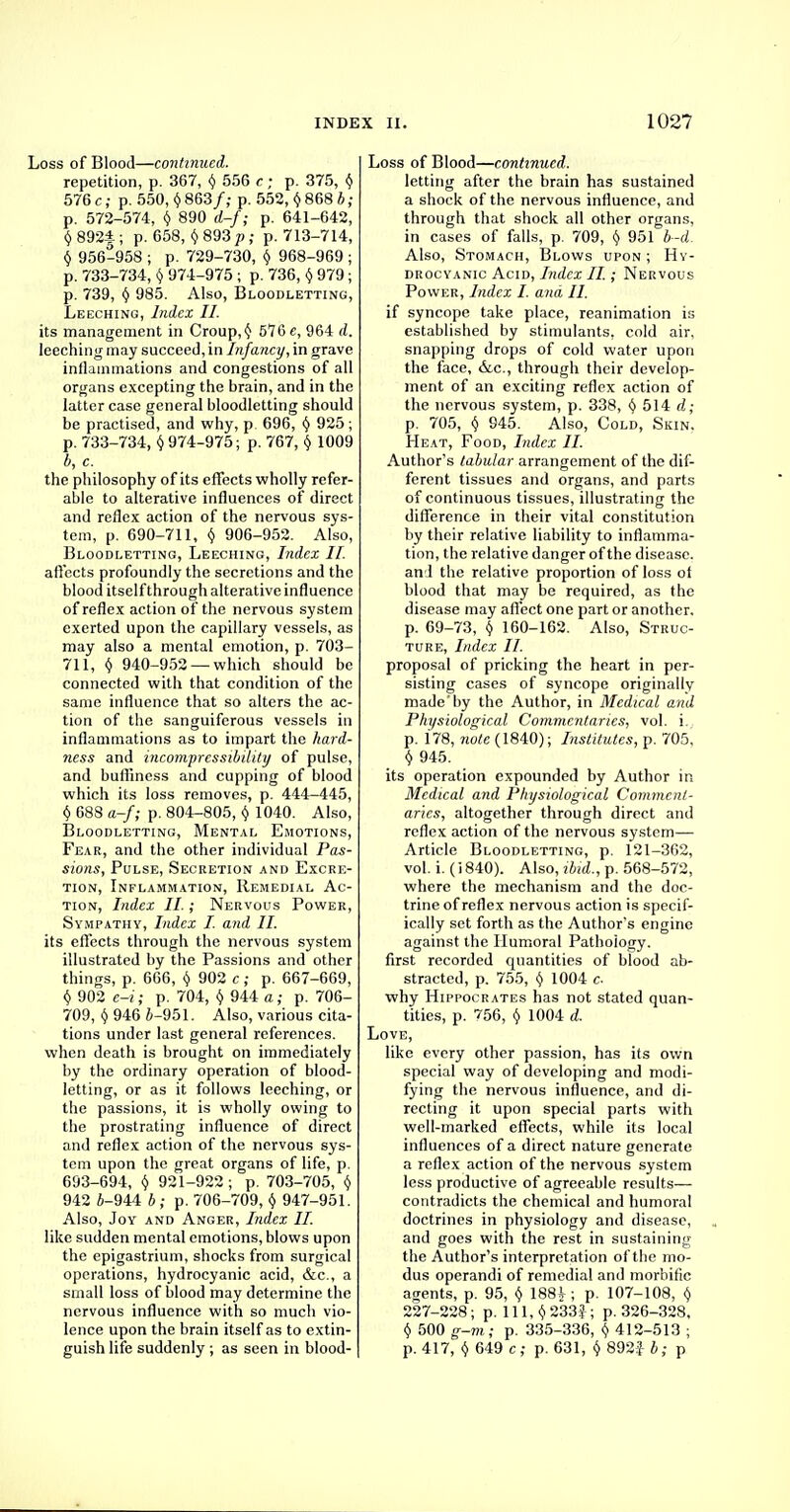 Loss of Blood—continued. repetition, p. 367, $ 556 c; p. 375, v 576 c; p. 550, v 863/; p. 552, Y 868 * ; p. 572-574, $ 890 d-f; p. 641-642, v 892f; p. 658, Y893/>; p. 713-714, y 956-958 ; p. 729-730, \ 968-969 ; p. 733-734, Y 974-975 ; p. 736, y 979; p. 739, Y 985. Also, Bloodletting, Leeching, Index II. its management in Croup, Y 576 e, 964 d. leeching may succeed, in Infancy, in grave inflammations and congestions of all organs excepting the brain, and in the latter case general bloodletting should be practised, and why, p. 696, Y 925; p. 733-734, Y974-975; p. 767, Y 1009 b, c. the philosophy of its effects wholly refer- able to alterative influences of direct and reflex action of the nervous sys- tem, p. 690-711, Y 906-952. Also, Bloodletting, Leeching, Index II. affects profoundly the secretions and the blood itself through alterative influence of reflex action of the nervous system exerted upon the capillary vessels, as may also a mental emotion, p. 703- 711, Y 940-952 — which should be connected with that condition of the same influence that so alters the ac- tion of the sanguiferous vessels in inflammations as to impart the hard- ness and incompressibility of pulse, and bufliness and cupping of blood which its loss removes, p. 444-445, Y 688 a-f; p. 804-805, Y 1040. Also, Bloodletting, Mental Emotions, Fear, and the other individual Pas- sions, Pulse, Secretion and Excre- tion, Inflammation, Remedial Ac- tion, Index II.; Nervous Power, Sympathy, Index I. and II. its effects through the nervous system illustrated by the Passions and other things, p. 666, Y 902 c; p. 667-669, Y 902 e-i; p. 704, Y 944 a; p. 706- 709, Y 946 6-951. Also, various cita- tions under last general references. when death is brought on immediately by the ordinary operation of blood- letting, or as it follows leeching, or the passions, it is wholly owing to the prostrating influence of direct and reflex action of the nervous sys- tem upon the great organs of life, p. 693-694, y 921-922; p. 703-705, Y 942 i-944 b ; p. 706-709, Y 947-951. Also, Joy and Anger, Index II. like sudden mental emotions, blows upon the epigastrium, shocks from surgical operations, hydrocyanic acid, &c, a small loss of blood may determine the nervous influence with so much vio- lence upon the brain itself as to extin- guish life suddenly ; as seen in blood- Loss of Blood—continued. letting after the brain has sustained a shock of the nervous influence, and through that shock all other organs, in cases of falls, p. 709, y 951 b-d. Also, Stomach, Blows upon ; Hy- drocyanic Acid, Index II.; Nervous Power, Index I. and II. if syncope take place, reanimation is established by stimulants, cold air, snapping drops of cold water upon the face, &.C., through their develop- ment of an exciting reflex action of the nervous system, p. 338, Y 514 d; p. 705, v 945. Also, Cold, Skin. Heat, Food, Index II. Author's tabular arrangement of the dif- ferent tissues and organs, and parts of continuous tissues, illustrating the difference in their vital constitution by their relative liability to inflamma- tion, the relative danger of the disease, and the relative proportion of loss ol blood that may be required, as the disease may affect one part or another, p. 69-73, <> 160-162. Also, Struc- ture, Index II. proposal of pricking the heart in per- sisting cases of syncope originally made by the Author, in Medical and Physiological Commentaries, vol. i., p. 178, note (1840); Institutes, p. 705, y 945. its operation expounded by Author in Medical and Physiological Comment- aries, altogether through direct and reflex action of the nervous system— Article Bloodletting, p. 121-362, vol. i. (i 840). Also, ibid., p. 568-572, where the mechanism and the doc- trine of reflex nervous action is specif- ically set forth as the Author's engine against the Humoral Pathology. first recorded quantities of blood ab- stracted, p. 755, Y 1004 c why Hippocrates has not stated quan- tities, p. 756, y 1004 d. Love, like every other passion, has its own special way of developing and modi- fying the nervous influence, and di- recting it upon special parts with well-marked effects, while its local influences of a direct nature generate a reflex action of the nervous system less productive of agreeable results— contradicts the chemical and humoral doctrines in physiology and disease, and goes with the rest in sustaining the Author's interpretation of the mo- dus operandi of remedial and morbific agents, p. 95, Y 188^ ; p. 107-108, Y 227-228; p. lll,Y233f; p. 326-328, y 500 g-m; p. 335-336, Y 412-513 ; p. 417, y 649 c; p. 631, Y 892} b; p