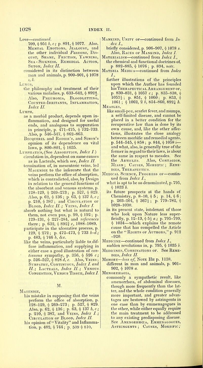 Love—continued. 709, $9516, c; p. 891, $ 1077. Also, Mental Emotions, Jealousy, and the other individual Passions, Dis- gust, Shame, Friction, Yawning, Sea-Sickness, Remedial Action, Seton, Index II. considered in its distinction between man and animals, p. 900-901, $ 1078 t, k. Lungs, the philosophy and treatment of their various maladies, p. 633-642, $ 8924. Also, Pneumonia, Bloodletting, Counter-Irritants, Inflammation, Index II. Lymph, as a morbid product, depends upon in- flammation, and designed for useful ends, and analogous to suppuration in principle, p. 471-475, $ 732-733. Also, p 546-547, $ 862-863. Becquerel and Rodier's, and Simon's opinion of its dependence on vital laws, p. 800-801, $ 1035. Lymphatics, (See Absorption, Index I) circulation in, dependent on same causes as in Lacteals, which see, Index II. termination of, in mesenteric veins, led i Magendie to the inferenee that the veins perform the office of absorption, which is contradicted, also, by Design in relation to the general functions of | the absorbent and venous systems, p. 128- 129, $ 269-273 ; p. 527, $ 829. Also, p. 62, $ 136 ; p 63, $ 137 b, c; p. 210, $ 387; and Circulation of Blood, Index II.; Veins, Index I. absorb nothing but what is natural to them, not even pus, p. 99, $ 192 ; p. 129- 131, $ 227-284, and references there; p. 632, $ 892i c, 1088-1089. participate in the ulcerative process, p. 129, $ 272 ; p. 472-473, $ 733 b-d; p. 483, $ 746 b, &c. like the veins, particularly liable to dif- fuse inflammation, and supplying in either case a good illustration of con- tinuous sympathy, p. 356, $ 526 c; p. 526-527, $ 828 d, e. Also, Veins ; Sympathy, Continuous, Index I. and II.; Lacteals, Index II. ; Venous Congestion, Venous Tissue, Index I. M. Magendie, his mistake in supposing that the veins perform the office of absorption, p. 128-129, $ 269-273 ; p. 527, $ 829. Also, p. 62, $ 136 ; p. 63, $ 137 b, c; p. 210, $ 387, and Veins, Index I.; Circulation of Blood, Index II. his opinion of Vitality and Inflamma- tion, p. 482, $ 744; p. 509 $ 810. ankind, Unity of—continued from In- dex I, briefly considered, p. 906-907, $ 1078 s. Also, Races of Mankind, Index I. aterialism—continued from Index I, the chemical and functional doctrines of, p. 882-885, $ 1076 ; p. 894, note. 'ateria Medica—continued from Index farther illustrations of the principles upon which the Author has founded his Therapeutical Arrangement of, p. 830-831, $ 1057 c; p. 835-838, $ 1057^; p. 851, $ 1060; p. 853, (/ 1061 ; $ 1062, 2 b, 854-860, 892i h. [easles, like small-pox, scarlet fever,and mumps, a self-limited disease, and cannot be placed in a better condition for the recuperative law than is done by its own cause, and, like the other affec- tions, illustrates the close analogy between morbific and remedial agents, p. 544-545, $ 858 ; p. 844, $ 1058 i— and what, also, is generally true of the former in regard to their laws, is about the same in respect to measles. See the Articles. Also, Contagion, Miasm ; Causes, Morbific ; Reme- dies, Therapeutics. Medical Science, Progress of—contin- ued from Index I, what is apt to be so denominated, p. 795, $ 1033 b. its future prospects at the hands of Chemistry, p. 8-10, $ 5; p. 14, $ 6 ; p. 203-204, $ 367^ ; p. 779-782, $ 1028-1030. in its present state, intolerant of those who look upon Nature less super- ficially, p. 12-13, $ 5|- a; p. 795-799, $ 1034—which explains the remote cause that has compelled the Article on the  Rights of Authors, p. 912 -920. Medicine—continued from Index I, sudden revolutions in, p. 795, $ 1035 b. Medicines, Combinations of. See Reme- dies, Index II. Memory—loss of, Note Hh p. 1138. different in man and animals, p. 901- 902, $ 1078 a. Menorrhagia, commonly a sympathetic result, like amenorrhcea, of abdominal diseases, though more frequently than the lat- ter, and the whole condition generally more important, and greater advan- tages are bestowed by astringents in one case than by emmenagogues in the other, while either equally require the main treatment to be addressed to any existing predisposing disease. See Amenorrhcea, Emmenagogues, Astringents; Causes, Morbific;