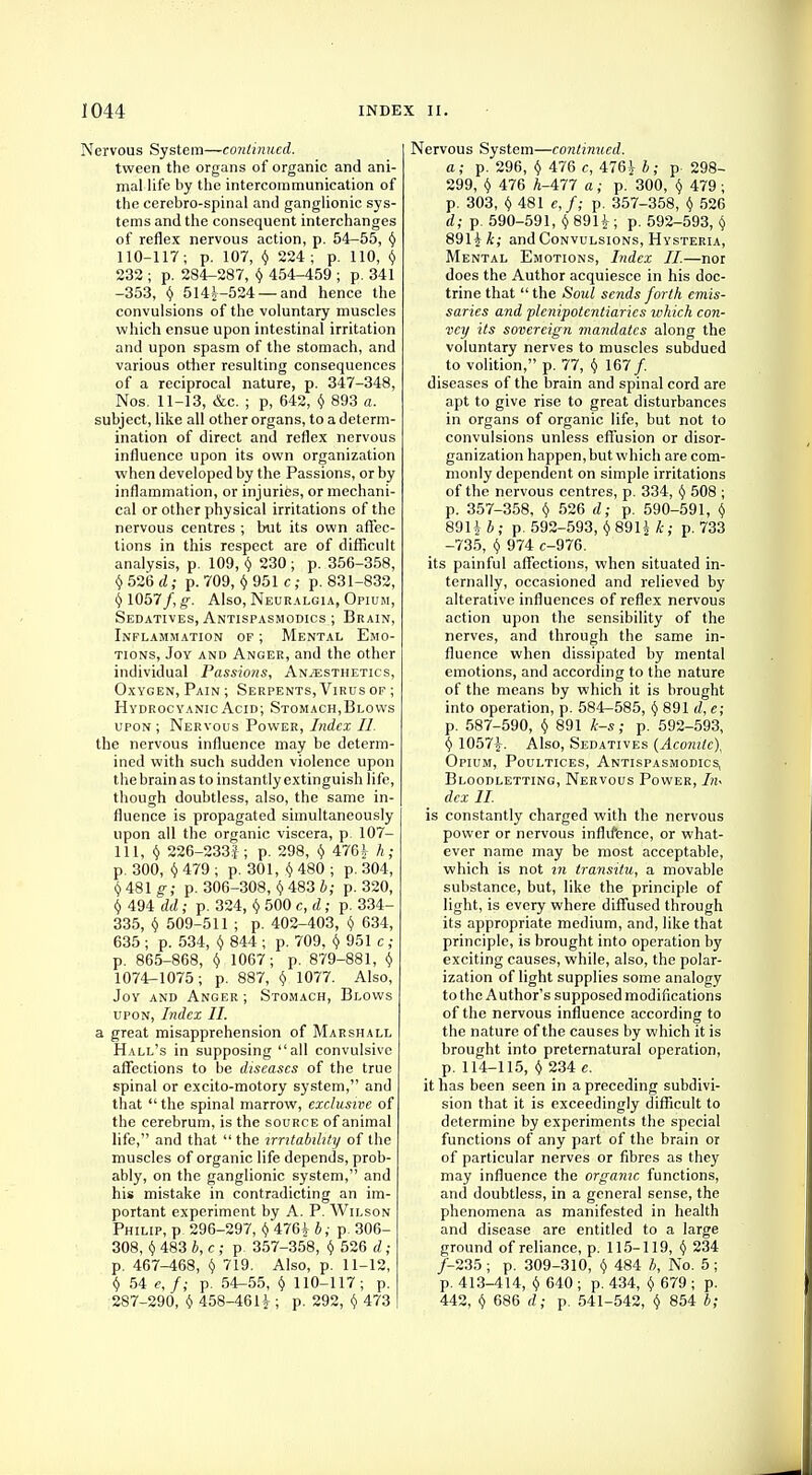 Nervous System—continued. tween the organs of organic and ani- mal life by the intercommunication of the cerebro-spinal and ganglionic sys- tems and the consequent interchanges of reflex nervous action, p. 54-55, y 110-117; p. 107, Y 224; p. 110, § 232 ; p. 284-287, y 454-459 ; p. 341 -353, y 5144-524 —and hence the convulsions of the voluntary muscles which ensue upon intestinal irritation and upon spasm of the stomach, and various other resulting consequences of a reciprocal nature, p. 347-348, Nos. 11-13, &c. ; p, 642, y 893 a. subject, like all other organs, to a determ- ination of direct and reflex nervous influence upon its own organization when developed by the Passions, or by inflammation, or injuries, or mechani- cal or other physical irritations of the nervous centres ; but its own affec- tions in this respect are of difficult analysis, p. 109, y 230; p. 356-358, y 526 d; p. 709, y 951 c ; p. 831-832, <j 1057/, g. Also, Neuralgia, Opium, Sedatives, Antispasmodics ; Brain, Inflammation of ; Mental Emo- tions, Joy and Anger, and the other individual Passions, Anaesthetics, Oxygen, Pain; Serpents, Virus of ; Hydrocyanic Acid; Stomach,Blows upon; Nervous Power, Index II. the nervous influence may be determ- ined with such sudden violence upon the brain as to instantly extinguish life, though doubtless, also, the same in- fluence is propagated simultaneously upon all the organic viscera, p. 107- 111, y 226-233J; p. 298, y 4764 h; p. 300, y 479 ; p. 301, y 480 ; p. 304, f)48lg; p. 306-308, y483i; p. 320, y 494 dd; p. 324, y 500 c, d; p. 334- 335, y 509-511 ; p. 402-403, y 634, 635 ; p. 534, y 844 ; p. 709, y 951 c ; p. 865-868, y 1067; p. 879-881, y 1074-1075; p. 887, y 1077. Also, Joy and Anger ; Stomach, Blows upon, Index II. sl great misapprehension of Marshall Hall's in supposing all convulsive affections to be diseases of the true spinal or excito-motory system, and that  the spinal marrow, exclusive of the cerebrum, is the source of animal life, and that  the irritability of the muscles of organic life depends, prob- ably, on the ganglionic system, and his mistake in contradicting an im- portant experiment by A. P. Wilson Philip, p 296-297, y 4764 b; p 306- 308, y 483 b, c ; p. 357-358, y 526 d; p. 467-468, Y 719. Also, p. 11-12, v 54 e,f; p. 54-55, y 110-117; p. 287-290, $ 458-46 H ; P- 292, y 473 Nervous System—continued. a ; p. 296, y 476 c, 4764 b ; p 298- 299, y 476 A-477 a; p. 300, v 479 ; p. 303, v 481 e,f; p. 357-358, (j 526 d; p. 590-591, y8914; p. 592-593, y 8914 k; and Convulsions, Hysteria, Mental Emotions, Index II.—nor does the Author acquiesce in his doc- trine that  the Soul sends forth emis- saries and plenipotentiaries which con- vey its sovereign mandates along the voluntary nerves to muscles subdued to volition, p. 77, y 167/. diseases of the brain and spinal cord are apt to give rise to great disturbances in organs of organic life, but not to convulsions unless effusion or disor- ganization happen, but which are com- monly dependent on simple irritations of the nervous centres, p. 334, y 508 ; p. 357-358, y 526 d; p. 590-591, y 8914 b; p. 592-593, y 891 £ k; p. 733 -735, y 974 c-976. its painful affections, when situated in- ternally, occasioned and relieved by alterative influences of reflex nervous action upon the sensibility of the nerves, and through the same in- fluence when dissipated by mental emotions, and according to the nature of the means by which it is brought into operation, p. 584-585, y 891 d, e; p. 587-590, y 891 k-s; p. 592-593, y 10574- Also, Sedatives (Aconite), Opium, Poultices, Antispasmodics, Bloodletting, Nervous Power, In< dex II. is constantly charged with the nervous power or nervous inflifence, or what- ever name may be most acceptable, which is not in transitu, a movable substance, but, like the principle of light, is every where diffused through its appropriate medium, and, like that principle, is brought into operation by exciting causes, while, also, the polar- ization of light supplies some analogy to the Author's supposed modifications of the nervous influence according to the nature of the causes by which it is brought into preternatural operation, p. 114-115, y 234 e. it has been seen in a preceding subdivi- sion that it is exceedingly difficult to determine by experiments the special functions of any part of the brain or of particular nerves or fibres as they may influence the organic functions, and doubtless, in a general sense, the phenomena as manifested in health and disease are entitled to a large ground of reliance, p. 115-119, y 234 /-235; p. 309-310, y 484 b, No. 5; p. 413-414, y 640 ; p. 434, y 679 ; p. 442, y 686 d; p. 541-542, y 854 b;