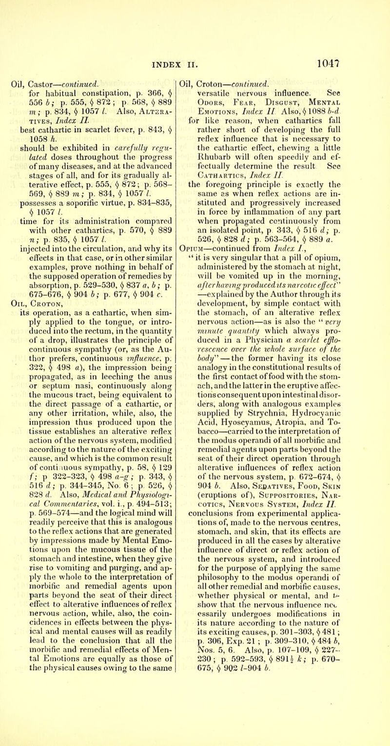 Oi), Castor—continued. for habitual constipation, p. 366, $ 556 b; p. 555, ij 872 ; p: 568, (j 889 m; p. 834, y 1057 I. Also, Altera- tives, Index II. best cathartic in scarlet fever, p. 843, § 1058 h. should be exhibited in carefully regu- lated doses throughout the progress of many diseases, and at the advanced stages of all, and for its gradually al- terative effect, p. 555, f) 872; p. 568- 569, § 889 m; p. 834, (/ 1057 I. possesses a soporific virtue, p. 834-835, § 1057 time for its administration compared with other cathartics, p. 570, § 889 n; p. 835, (} 1057 /. injected into the circulation, and why its effects in that case, or in other similar examples, prove nothing in behalf of the supposed operation of remedies by absorption, p. 529-530, () 837 a, b; p. 675-676, v 904 b; p. 677, § 904 c. Oil, Croton, its operation, as a cathartic, when sim- ply applied to the tongue, or intro- duced into the rectum, in the quantity of a drop, illustrates the principle of continuous sympathy (or, as the Au- thor prefers, continuous influence, p. 322, § 498 a), the impression being propagated, as in leeching the anus or septum nasi, continuously along the mucous tract, being equivalent to the direct passage of a cathartic, or any other irritation, while, also, the impression thus produced upon the tissue establishes an alterative reflex action of the nervous system, modified according to the nature of the exciting cause, and which is the common result of contiguous sympathy, p. 58, § 129 f; p 322-323, t) 498 a-g ; p. 343, t) 516 d; p. 344-345, No. 6 ; p 526, <J 828 d. Also, Medical and Physiologi- cal Commentaries, vol. i., p. 494-513; p. 569-574—and the logical mind will readily perceive that this is analogous to the reflex actions that are generated by impressions made by Mental Emo- tions upon the mucous tissue of the stomach and intestine, when they give rise to vomiting and purging, and ap- ply the whole to the interpretation of morbific and remedial agents upon parts beyond the seat of their direct effect to alterative influences of reflex nervous action, while, also, the coin- cidences in effects between the phys- ical and mental causes will as readily lead to the conclusion that all the morbific and remedial effects of Men- tal Emotions are equally as those of the physical causes owing to the same Oil, Croton—continued. versatile nervous influence. See Odors, Fear, Disgust, Mental Emotions, Index II Also, (j 1088 b-d for like reason, when cathartics fall rather short of developing the full reflex influence that is necessary to the cathartic effect, chewing a little Rhubarb will often speedily and ef- fectually determine the result See Cathartics, Index II the foregoing principle is exactly the same as when reflex actions are in- stituted and progressively increased in force by inflammation of any part when propagated continuously from an isolated point, p 343, <5> 516 d; p. 526, () 828 d; p. 563-564, § 889 a. Opium—continued from Index I,  it is very singular that a pill of opium, administered by the stomach at night, will be vomited up in the morning, after having produced! ts narcotic effect —explained by the Author through its development, by simple contact with the stomach, of an alterative reflex nervous action—as is also the  very minute quantity which always pro- duced in a Physician a scarlet efflo- rescence over the whole surface of the body — the former having its close analogy in the constitutional results of the first contact of food with the stom- ach, and the latter in the eruptive affec- tions consequent upon intestinal disor- ders, along with analogous examples supplied by Strychnia, Hydrocyanic Acid, Hyoscyamus, Atropia, and To- bacco—carried to the interpretation of the modus operandi of all morbific and remedial agents upon parts beyond the seat of their direct operation through alterative influences of reflex action of the nervous system, p 672-674, § 904 b. Also, Secatives, Food, Skin (eruptions of), Suppositories, Nar- cotics, Nervous System, Index II. conclusions from experimental applica- tions of, made to the nervous centres, stomach, and skin, that its effects are produced in all the cases by alterative influence of direct or reflex action of the nervous system, and introduced for the purpose of applying the same philosophy to the modus operandi of all other remedial and morbific causes, whether physical or mental, and v- show that the nervous influence net essarily undergoes modifications in its nature according to the nature of its exciting causes, p. 301-303, <J 481; p. 306, Exp. 21 ; p. 309-310, $ 484 b, Nos. 5, 6. Also, p. 107-109, $ 227- 230; p 592-593, <J 891J k; p. 670- 675, () 902 Z-904 b.