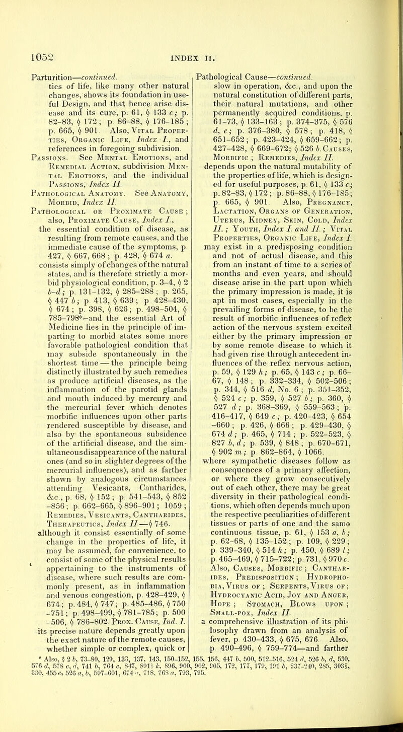 Parturition—continued. ties of life, like many other natural changes, shows its foundation in use- ful Design, and that hence arise dis- ease and its cure, p. 61, y 133 c; p. 82-83, y 172; p 86-88, y 176-185 ; p. 665, y 901. Also, Vital Proper- ties, Organic Life, Index I., and references in foregoing subdivision. Passions. See Mental Emotions, and Remedial Action, subdivision Men- tal Emotions, and the individual Passions, Index II. Pathological Anatomy. See Anatomy, Morbid, Index 11. Pathological or Proximate Cause ; also, Proximate Cause, Index I., the essential condition of disease, as resulting from remote causes, and the immediate cause of the symptoms, p. 427, y 667, 668 ; p. 428, y 674 a. consists simply of changes of the natural states, and is therefore strictly a mor- bid physiological condition, p. 3-4, § 2 b-d; p. 131-132, y 285-288 ; p. 265, $ 447 b; p 413, $ 639 ; p 428-430, y 674 ; p. 398, y 626; p. 498-504, y 785-798*-and the essential Art of Medicine lies in the principle of im- parting to morbid states some more favorable pathological condition that may subside spontaneously in the shortest time — the principle being distinctly illustrated by such remedies as produce artificial diseases, as the inflammation of the parotid glands and mouth induced by mercury and the mercurial fever which denotes morbific influences upon other parts rendered susceptible by disease, and also by the spontaneous subsidence of the artificial disease, and the sim- ultaneousdisappearance of the natural ones (and so in slighter degrees of the mercurial influences), and as farther shown by analogous circumstances attending Vesicants, Cantharides, &c, p. 68, y 152 ; p. 541-543, $ 852 -856; p. 662-665, £ 896-901 ; 1059; Remedies, Vesicants, Cantharides, Therapeutics, Index II.—y 746. although it consist essentially of some change in the properties of life, it may be assumed, for convenience, to consist of some of the physical results appertaining to the instruments of disease, where such results are com- monly present, as in inflammation and venous congestion, p. 428-429, y 674; p. 484, $747; p. 485-486, $ 750 -751; p. 498-499, $ 781-785; p. 500 -506, y 786-802. Prox. Cause, Ind. 1. its precise nature depends greatly upon the exact nature of the remote causes, whether simple or complex, quick or » Also, § 2 b, 73-80, 129, 133, 137, 143, 150-152, 57G a, 578 c, a, 741 6, 764 c, 847, 891* k, 896, !)00, 330, 455 e, 52G a, 6, 597-601, G74 tr, 718. 70S a, 703, Pathological Cause—continued. slow in operation, &c, and upon the natural constitution of different parts, their natural mutations, and other permanently acquired conditions, p. 61-73, y 133-163 ; p. 374-375, y 576 d, e; p. 376-380, y 578; p. 418, \ 651-652; p. 423-424, $ 659-662; p. 427-428, y 669-672; y 526 b. Causes, Morbific ; Remedies, Index II. depends upon the natural mutability of the properties of life, which is design- ed for useful purposes, p. 61, y 133 e; p. 82-83, $ 172; p. 86-88, $ 176-185; p. 665, $ 901 Also, Pregnancy, Lactation, Organs of Generation, Uterus, Kidney, Skin, Cold, Index II. ; Youth, Index I. and II.; Vital Properties, Organic Life, Index I. may exist in a predisposing condition and not of actual disease, and this from an instant of time to a series of months and even years, and should disease arise in the part upon which the primary impression is made, it is apt in most cases, especially in the prevailing forms of disease, to be the result of morbific influences of reflex action of the nervous system excited either by the primary impression or by some remote disease to which it had given rise through antecedent in- fluences of the reflex nervous action, p. 59, Y 129 h; p. 65, y 143 c; p. 66- 67, v 148 ; p. 332-334, y 502-506 ; p. 344, y 516 d, No. 6 ; p. 351-352, y 524 c; p. 359, y 527 b; p. 360, y 527 d; p. 368-369, y 559-563; p. 416-417, Y 649 c, p. 420-423, y 654 -660 ; p. 426, y 666 ; p. 429-430, y 674 d; p. 465, Y 714 ; p. 522-523, y 827 b, d; p. 539, y 848 ; p. 670-671, y 902 m ; p 862-864, v 1066. where sympathetic diseases follow as consequences of a primary affection, or where they grow consecutively out of each other, there may be great diversity in their pathological condi- tions, which often depends much upon the respective peculiarities of different tissues or parts of one and the same continuous tissue, p. 61, y 153 a, b; p. 62-68, y 135-152 ; p. 109, y 229 ; p 339-340, (j 514 h; p. 450, y 689 / ; p 465-469, y 715-722; p. 731, y 970 c. Also, Causes, Morbific; Canthar- ides, Predisposition; Hydropho- bia, Virus of ; Serpents, Virus of ; Hydrocyanic Acid, Joy and Anger, Hope ; Stomach, Blows upon ; Small-pox, Index II. a comprehensive illustration of its phi- losophy drawn from an analysis of fever, p 430-433, y 675, 676 Also, p 490-496, y 759-774—and farther 155, 156, 447 6, 500, 512-516, 524 <7, 526 h, d, 530, 902, 905, 172, 177, 170, 191 6, 237-240, 2S5, 3031, 795.