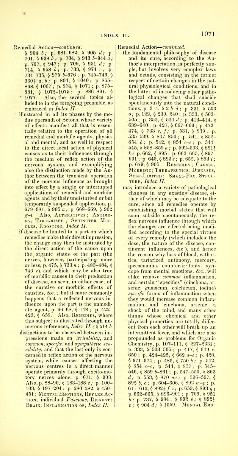 INDEX II. 107] Remedial Action—continued. y 904 b; p. 681-682, y 905 d; p. 701, § 938 6 ; p. 704, $ 943 *-944 a; p. 707, $ 947 ; p. 709, $ 951 d; p. 714, $ 958 5 ; p. 733, y 974 c ; p. 734-735, $ 975 6-976 ; p. 745-746, y 960^ a, 6; p. 804, $ 1040; p. 865- 868, $ 1067 ; p. 874, $ 1071 ; p. 875- 881, y 1072-1075; p. 886-891, $  1077. Also, the several topics al- luded to in the foregoing preamble, as embraced in Index II. illustrated in all its phases by the mo- dus operandi of Setons, whose variety of effects manifest all that is essen- tially relative to the operation of all remedial and morbific agents, physic- al and mental, and as well in respect to the direct local action of physical causes as to their influences through the medium of reflex action of the nervous system, and exemplifying also the distinction made by the Au- thor between the transient operation of the nervous influence as brought into effect by a single or interrupted applications of remedial and morbific agents and by their undisturbed or but temporarily suspended application, p. 679-681, $ 905 a ; p. 668-669, y 902 g—i. Also, Alteratives ; Antimo- ny, Tartarized ; Sphincter Mus- cles, Roosting, Index II. if disease be limited to a part on which remedies make their direct impression, the change may then be instituted by the direct action of the cause upon the organic states of the part (the nerves, however, participating more or less, p. 475, y 733 h ; p. 483-484, $ 746 c), and which may be also true of morbific causes in their production of disease, as seen, in either case, of the curative or morbific effects of causties, &c. ; but it more commonly happens that a reflected nervous in- fluence upon the part is the immedi- ate agent, p. 66-68, y 148 ; p. 422- 423, § 658. Also, Remedies, where this subject is illustrated through nu- merous references, Index II.; y 514 b. distinctions to be observed between im- pressions made on irritability, and common, specific, and sympathetic sen- sibility, and that the last only is con- cerned in reflex action of the nervous system, while causes affecting the nervous centres in a direct manner operate primarily through excito-mo- tory nerves alone, p. 671, y 903. Also, p. 88-90, y 183-188 c; p. 100- 103, y 197-204 ; p. 280-282. $ 450- 451; Mental Emotions, Reflex Ac- tion, individual Passions, Disgust; Remedial Action—continued. the fundamental philosophy of disease and its cure, according to the Au- thor's interpretation, is perfectly sim- ple, but involves very complex laws and details, consisting in the former respect of certain changes in the nat- ural physiological conditions, and in the latter of introducing other patho- logical changes that shall subside spontaneously into the natural condi- tions, p. 3-4, y 2 b-d; p. 331, y 500 o; p. 122, Y 239, 240 ; p. 333, § 503- 505 ; p. 352, Y 524 d; p. 413-414, Y 639-640 ; p. 427, $ 667-669 ; p. 473- 474, v 733 e, f; p. 531, $ 839 ; p. 535-539, Y 847-850 ; p. 541, $ 852- 854 b; p. 542, $ 854 c-e; p. 544- 545, v 858-859 a ; p. 592-593, $ 891$ A-; p. 662, v 895 ; p. 663-665, v 897- 901 ; p. 646, y 893 e; p. 652, Y 893 I ; p. 679, y 905. Remedies ; Causes, Morbific; Therapeutics; Diseases, Self-Limited ; Small-Pox, Struc- ture, Index II. may introduce a variety of pathological changes in any existing disease, ei- ther of which may be adequate to the cure, since all remedies operate by establishing morbid states that will soon subside spontaneously, the re- flex nervous influence through which the changes are effected being modi- fied according to the special virtues of every remedy (which includes the dose, the nature of the disease, con- tingent influences, &c), and hence the reason why loss of blood, cathar- tics, tartarized antimony, mercury, ipecacuanha, counter-irritants, syn- cope from mental emotions, &c, will alike remove common inflammation, and certain  specifics (cinchona, ar- senic, guaiacum, colchicum, iodine) specific forms of inflammation when they would increase common inflam- mation, and cinchona, arsenic, a shock of the mind, and many other things whose chemical and other physical properties are totally differ- ent from each other will break up an intermittent fever, and which are also propounded as problems for Organic Chemistry, p. 107-111, $ 227-233f ; p. 333, y 503-505; p. 417, Y 649 c, 650 ; p. 424-425, Y 062 a-e; p. 428, y 671-674; p. 486, Y 750 b ; p. 542, y 854 c-e; p. 544, $ 857 ; p. 545- 546, v 859 fl-861 ; p. 547-550, v 863 d; p. 553, y 870 aa ; p 596-597, y 892 b, c ; p. 604-606, Y 892 m-p; p. 611-612, i> 892£ f-i,; p. 659, Y 893 q ; p. 662-665, Y 896-901 ; p. 709, y 951 b; p. 737, v 984 ; v 892 b; y 892^