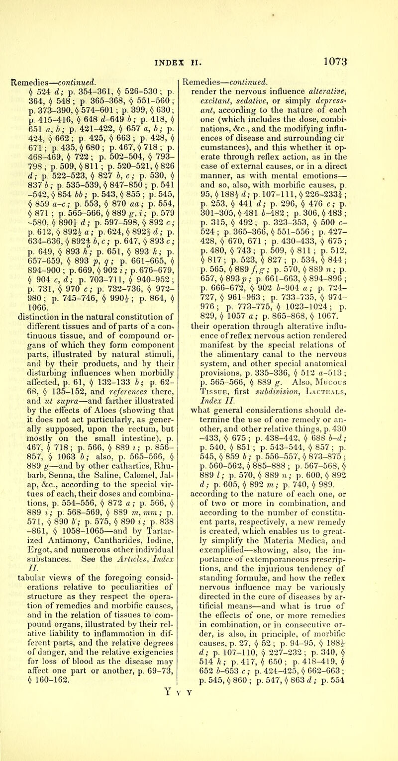 Remedies—continued. $ 524 d; p. 354-361, $ 526-530 ; p. 364, $ 548 ; p. 365-368, $ 551-560 ; p. 373-390, $ 574-601 ; p. 399, $ 630; p. 415-416, § 648 d-649 J ; p. 418, $ 651 a, b; p. 421-422, $ 657 a, b; p. 424, $ 662 ; p. 425, $ 663 ; p. 428, $ 671; p. 435, $680; p. 467,$ 718 ; p. 468-469, $ 722; p. 502-504, $ 793- 798 ; p. 509, $811; p. 520-521, $ 826 d; p. 522-523, $ 827 J, c; p. 530, $ 837 b; p 535-539, $ 847-850 ; p. 541 -542, $ 854 66; p. 543, $ 855 ; p. 545, $ 859 a-c; p. 553, $ 870 aa; p. 554, $ 871 ; p. 565-566, $ 889 g, i; p. 579 -580, $ 890J a; p. 597-598, $ 892 c ; p. 612, $ 892* a; p. 624, $ 892J <2; p. 634-636, $ 892| 6, c; p. 647, $ 893 c ; p. 649, $ 893 h; p. 651, $ 893 k; p. 657-659, $ 893 p, q ; p. 661-665, $ 894-900 ; p. 669, $ 902 i; p. 676-679, $ 904 c, d; p. 703-711, $ 940-952 ; p. 731, $ 970 c; p. 732-736, $ 972- 980 ; p. 745-746, $ 990£; p. 864, $ 1066. distinction in the natural constitution of different tissues and of parts of a con-, tinuous tissue, and of compound or- gans of which they form component parts, illustrated by natural stimuli, and by their products, and by their disturbing influences when morbidly affected, p. 61, $ 132-133 b; p. 62- 68, $ 135-152, and references there, and ut supra—and farther illustrated by the effects of Aloes (showing that it does not act particularly, as gener- ally supposed, upon the rectum, but mostly on the small intestine), p. 467, $ 718 ; p. 566, $ 889 i; p. 856- 857, $ 1063 b; also. p. 565-566, $ 889 g—and by other cathartics, Rhu- barb, Senna, the Saline, Calomel, Jal- ap, &c, according to the special vir- tues of each, their doses and combina- tions, p. 554-556, $ 872 a; p. 566, $ 889 i; p. 568-569, $ 889 m, mm ; p. 571, $ 890 b'; p. 575, $ 890 i; p. 838 -861, $ 1058-1065—and by Tartar- ized Antimony, Cantharides, Iodine, Ergot, and numerous other individual substances. See the Articles, Index II. tabular views of the foregoing consid- erations relative to peculiarities of structure as they respect the opera- tion of remedies and morbific causes, and in the relation of tissues to com- pound organs, illustrated by their rel- ative liability to inflammation in dif- ferent parts, and the relative degrees of danger, and the relative exigencies for loss of blood as the disease may affect one part or another, p. 69-73, $ 160-162. emedies—continued. render the nervous influence alterative, excitant, sedative, or simply depress- ant, according to the nature of each one (which includes the dose, combi- nations, &c, and the modifying influ- ences of disease and surrounding cir cumstances), and this whether it op- erate through reflex action, as in the case of external causes, or in a direct manner, as with mental emotions— and so, also, with morbific causes, p. 95, ^ 1884 ; p. 107-111,$ 226-233J ; p. 253, $ 441 d; p. 296, $ 476 c; p. 301-305, $ 481 6-482 ; p. 306, $ 483 ; p. 315, $ 492; p. 323-353, $ 500 c- 524 ; p. 365-366, $ 551-556 ; p. 427- 428, $ 670, 671 ; p. 430-433, $ 675 ; p. 480, $ 743; p. 509, $ 811 ; p. 512, $ 817 ; p. 523, $ 827 ; p. 534, $ 844 ; p. 565, $ 889 /, g; p. 570, $ 889 n ; p. 657, $ 893 p ; p. 661-663, $ 894-896 ; p. 666-672, $ 902 6-904 a ; p. 724- 727, $ 961-963 ; p. 733-735, $ 974- 976; p. 773-775, $ 1023-1024; p. 829, $ 1057 a; p. 865-868, $ 1067. their operation through alterative influ- ence of reflex nervous action rendered manifest by the special relations of the alimentary canal to the nervous system, and other special anatomical provisions, p. 335-336, $ 512 a-513 ; p. 565-566, $ 889 g. Also, Mucous Tissue, first subdivision, Lacteals, Index II. what general considerations should de- termine the use of one remedy or an- other, and other relative things, p. 430 -433, $ 675 ; p. 438-442, $ 688 b-d; p. 540, $ 851 ; p. 543-544, $ 857 ; p. 545, $ 859 b; p. 556-557, $ 873-875 ; p. 560-562, $ 885-888 ; p. 567-568, $ 889 I; p. 570, $ 889 n ; p. 600, $ 892 d; p. 605, $ 892 m; p. 740, $ 989. according to the nature of each one, or of two or more in combination, and according to the number of constitu- ent parts, respectively, a new remedy is created, which enables us to great- ly simplify the Materia Medica, and exemplified—showing, also, the im- portance of extemporaneous prescrip- tions, and the injurious tendency of standing formulae, and how the reflex nervous influence may be variously directed in the cure of diseases by ar- tificial means—and what is truo of the effects of one, or more remedies in combination, or in consecutive or- der, is also, in principle, of morbific causes, p. 27, $ 52 ; p. 94-95, $ 188 J- d; p. 107-110, $ 227-232; p. 340, $ 514 h; p. 417, $ 650; p. 418-419, $ 652 6-653 c ; p. 424-425, $ 662-663; p. 545, $ 860; p. 547, $ 863 d; p. 554