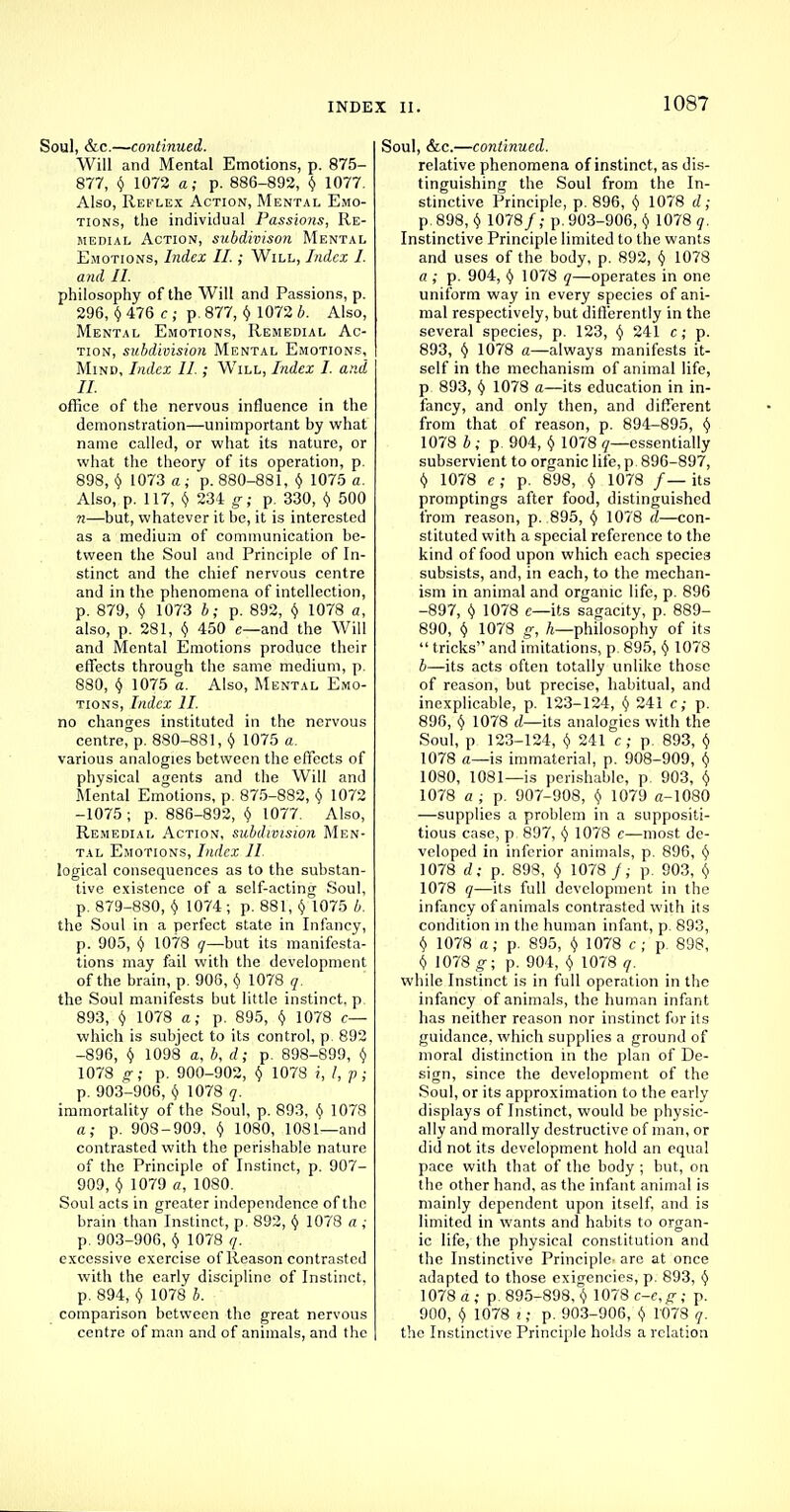 Soul, &c.—co7itinued. Will and Mental Emotions, p. 875- 877, § 1072 a; p. 886-892, § 1077. Also, Reflex Action, Mental Emo- tions, the individual Passions, Re- medial Action, subdivison Mental Emotions, Index II.; Will, Index I. and II. philosophy of the Will and Passions, p. 296, \ 476 c ; p. 877, $ 1072 b. Also, Mental Emotions, Remedial Ac- tion, subdivision Mental Emotions, Mind, Index II.; Will, Index I. and II. office of the nervous influence in the demonstration—unimportant by what name called, or what its nature, or what the theory of its operation, p. 898, $ 1073 a; p. 880-881, $ 1075 a. Also, p. 117, $ 234 g; p. 330, $ 500 n—but, whatever it be, it is interested as a medium of communication be- tween the Soul and Principle of In- stinct and the chief nervous centre and in the phenomena of intellection, p. 879, $ 1073 b; p. 892, $ 1078 a, also, p. 281, § 450 e—and the Will and Mental Emotions produce their effects through the same medium, p. 880, $ 1075 a. Also, Mental Emo- tions, Index II. no changes instituted in the nervous centre, p. 880-881, y 1075 a. various analogies between the effects of physical agents and the Will and Mental Emotions, p. 875-882, $ 1072 -1075 ; p. 886-892, y 1077. Also, Remedial Action, subdivision Men- tal Emotions, Index II. logical consequences as to the substan- tive existence of a self-acting Soul, p. 879-880, $ 1074; p. 881, v 1075 b. the Soul in a perfect state in Infancy, p. 905, (j 1078 q—but its manifesta- tions may fail with the development of the brain, p. 906, k, 1078 q. the Soul manifests but little instinct, p 893, § 1078 a; p. 895, $ 1078 c— which is subject to its control, p. 892 -896, f) 1098 a, b, d; p. 898-899, y 1078 g; p. 900-902, $ 1078 i, I, p; p. 903-906, § 1078 q. immortality of the Soul, p. 893, $ 1078 a; p. 908-909, $ 1080, 1081—and contrasted with the perishable nature of the Principle of Instinct, p. 907- 909, $ 1079 a, 1080. Soul acts in greater independence of the brain than Instinct, p. 892, y 1078 a ; p. 903-906, y 1078 q. excessive exercise of Reason contrasted with the early discipline of Instinct, p. 894, y 1078 b. comparison between the great nervous centre of man and of animals, and the Soul, &c.—continued. relative phenomena of instinct, as dis- tinguishing the Soul from the In- stinctive Principle, p. 896, y 1078 d; p. 898, y 1078/; p. 903-906, $ 1078 ?. Instinctive Principle limited to the wants and uses of the body, p. 892, $ 1078 a ; p. 904, y 1078 q—operates in one uniform way in every species of ani- mal respectively, but differently in the several species, p. 123, § 241 c; p. 893, § 1078 a—always manifests it- self in the mechanism of animal life, p 893, y 1078 a—its education in in- fancy, and only then, and different from that of reason, p. 894-895, y 1078 b; p. 904, y 1078 q—essentially subservient to organic life,p. 896-897, t) 1078 e; p. 898, $ 1078 /—its promptings after food, distinguished from reason, p. 895, y 1078 d—con- stituted with a special reference to the kind of food upon which each species subsists, and, in each, to the mechan- ism in animal and organic life, p. 896 -897, y 1078 c—its sagacity, p. 889- 890, $ 1078 g, h—philosophy of its  tricks and imitations, p. 895, y 1078 b—its acts often totally unlike those of reason, but precise, habitual, and inexplicable, p. 123-124, $ 241 c; p. 896, § 1078 d—its analogies with the Soul, p 123-124, y 241 c; p. 893, y 1078 a—is immaterial, p. 908-909, v 1080, 1081—is perishable, p. 903, $ 1078 a ; p. 907-908, § 1079 a-1080 —supplies a problem in a suppositi- tious case, p. 897, y 1078 c—most de- veloped in inferior animals, p. 896, y 1078 d; p. 898, $ 1078 /; p. 903, $ 1078 q—its full development in the infancy of animals contrasted with its condition in the human infant, p. 893, $ 1078 a; p. 895, y 1078 c ; p 898, y 1078 g; p. 904, $ 1078 q. while Instinct is in full operation in the infancy of animals, the human infant has neither reason nor instinct for its guidance, which supplies a ground of moral distinction in the plan of De- sign, since the development of the Soul, or its approximation to the early displays of Instinct, would be physic- ally and morally destructive of man, or did not its development hold an equal pace with that of the body ; but, on the other hand, as the infant animal is mainly dependent upon itself, and is limited in wants and habits to organ- ic life, the physical constitution and the Instinctive Principle- arc at once adapted to those exigencies, p. 893, y 1078 a; p. 895-898, $ 1078 c-c,£-; p. 900, $ 1078 i; p. 903-906, y 1078 q. the Instinctive Principle holds a relation