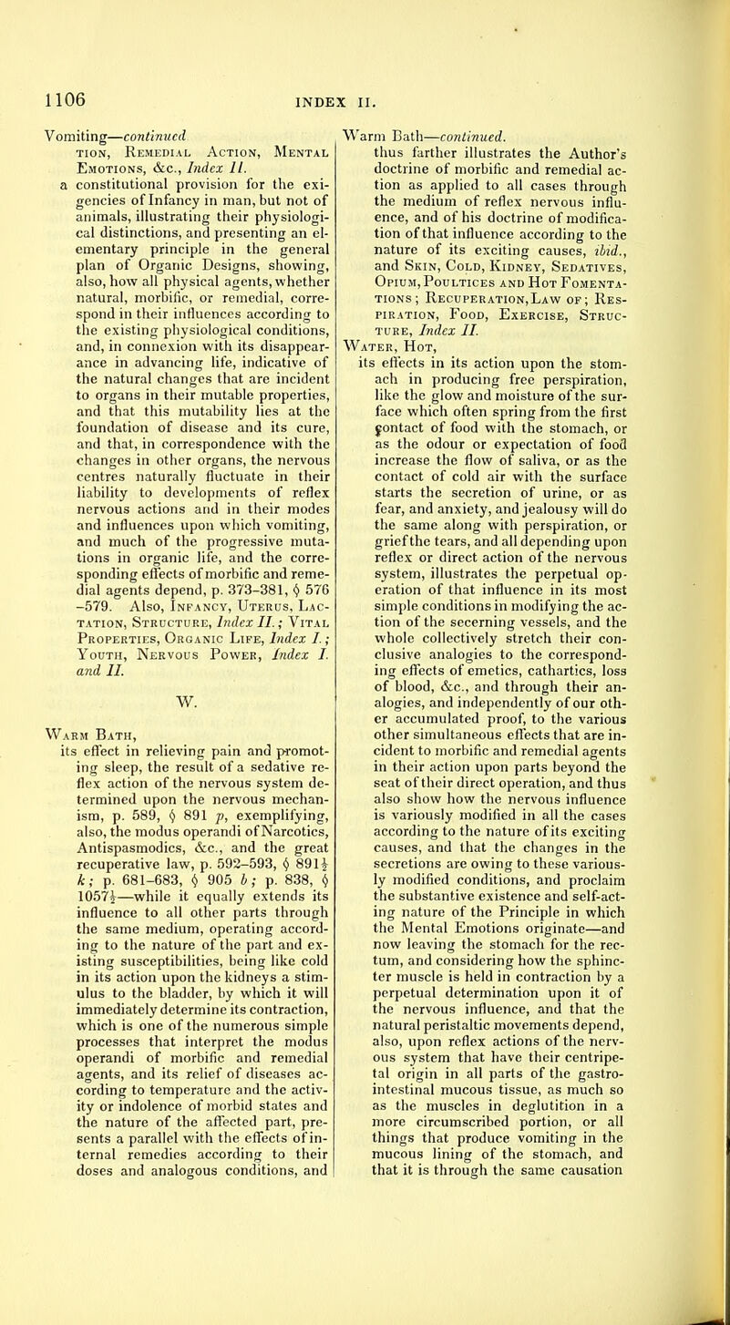 Vomiting—continued tion, Remedial Action, Mental Emotions, &c, Index II. a constitutional provision for the exi- gencies of Infancy in man, but not of animals, illustrating their physiologi- cal distinctions, and presenting an el- ementary principle in the general plan of Organic Designs, showing, also, how all physical agents, whether natural, morbific, or remedial, corre- spond in their influences according to the existing physiological conditions, and, in connexion with its disappear- ance in advancing life, indicative of the natural changes that are incident to organs in their mutable properties, and that this mutability lies at the foundation of disease and its cure, and that, in correspondence with the changes in other organs, the nervous centres naturally fluctuate in their liability to developments of reflex nervous actions and in their modes and influences upon which vomiting, and much of the progressive muta- tions in organic life, and the corre- sponding effects of morbific and reme- dial agents depend, p. 373-381, $ 576 -579. Also, Infancy, Uterus, Lac- tation, Structure, Index II.; Vital Properties, Organic Life, Index I.; Youth, Nervous Power, Index I. and II. W. Warm Bath, its effect in relieving pain and promot- ing sleep, the result of a sedative re- flex action of the nervous system de- termined upon the nervous mechan- ism, p. 589, (} 891 p, exemplifying, also, the modus operandi of Narcotics, Antispasmodics, &c, and the great recuperative law, p. 592-593, v 89 H k; p. 681-683, (j 905 I; p. 838, v 1057|—while it equally extends its influence to all other parts through the same medium, operating accord- ing to the nature of the part and ex- isting susceptibilities, being like cold in its action upon the kidneys a stim- ulus to the bladder, by which it will immediately determine its contraction, which is one of the numerous simple processes that interpret the modus operandi of morbific and remedial agents, and its relief of diseases ac- cording to temperature and the activ- ity or indolence of morbid states and the nature of the affected part, pre- sents a parallel with the effects of in- ternal remedies according to their doses and analogous conditions, and Warm Bath—continued. thus farther illustrates the Author's doctrine of morbific and remedial ac- tion as applied to all cases through the medium of reflex nervous influ- ence, and of his doctrine of modifica- tion of that influence according to the nature of its exciting causes, ibid., and Skin, Cold, Kidney, Sedatives, Opium, Poultices and Hot Fomenta- tions ; Recuperation,Law of; Res- piration, Food, Exercise, Struc- ture, Index II. Water, Hot, its effects in its action upon the stom- ach in producing free perspiration, like the glow and moisture of the sur- face which often spring from the first jontact of food with the stomach, or as the odour or expectation of food increase the flow of saliva, or as the contact of cold air with the surface starts the secretion of urine, or as fear, and anxiety, and jealousy will do the same along with perspiration, or grief the tears, and all depending upon reflex or direct action of the nervous system, illustrates the perpetual op- eration of that influence in its most simple conditions in modifying the ac- tion of the secerning vessels, and the whole collectively stretch their con- clusive analogies to the correspond- ing effects of emetics, cathartics, loss of blood, &c, and through their an- alogies, and independently of our oth- er accumulated proof, to the various other simultaneous effects that are in- cident to morbific and remedial agents in their action upon parts beyond the seat of their direct operation, and thus also show how the nervous influence is variously modified in all the cases according to the nature of its exciting causes, and that the changes in the secretions are owing to these various- ly modified conditions, and proclaim the substantive existence and self-act- ing nature of the Principle in which the Mental Emotions originate—and now leaving the stomach for the rec- tum, and considering how the sphinc- ter muscle is held in contraction by a perpetual determination upon it of the nervous influence, and that the natural peristaltic movements depend, also, upon reflex actions of the nerv- ous system that have their centripe- tal origin in all parts of the gastro- intestinal mucous tissue, as much so as the muscles in deglutition in a more circumscribed portion, or all things that produce vomiting in the mucous lining of the stomach, and that it is through the same causation