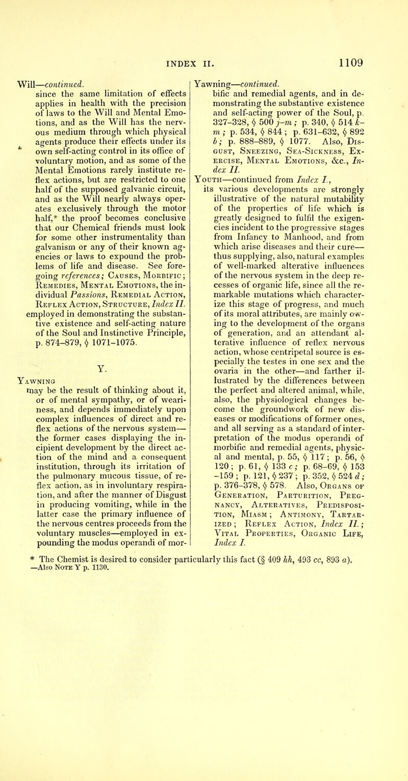 Will—continued. since the same limitation of effects applies in health with the precision of laws to the Will and Mental Emo- tions, and as the Will has the nerv- ous medium through which physical agents produce their effects under its * own self-acting control in its office of voluntary motion, and as some of the Mental Emotions rarely institute re- flex actions, but are restricted to one half of the supposed galvanic circuit, and as the Will nearly always oper- ates exclusively through the motor half,* the proof becomes conclusive that our Chemical friends must look for some other instrumentality than galvanism or any of their known ag- encies or laws to expound the prob- lems of life and disease. See fore- going references; Causes, Morbific; Remedies, Mental Emotions, the in- dividual Passions, Remedial Action, Reflex Action, Structure, Index II. employed in demonstrating the substan- tive existence and self-acting nature of the Soul and Instinctive Principle, p. 874-879, Y 1071-1075. Y. Yawning rnay be the result of thinking about it, or of mental sympathy, or of weari- ness, and depends immediately upon complex influences of direct and re- flex actions of the nervous system— the former cases displaying the in- cipient development by the direct ac- tion of the mind and a consequent institution, through its irritation of the pulmonary mucous tissue, of re- flex action, as in involuntary respira- tion, and after the manner of Disgust in producing vomiting, while in the latter case the primary influence of the nervous centres proceeds from the voluntary muscles—employed in ex- pounding the modus operandi of mor- Yawning—continued. bific and remedial agents, and in de- monstrating the substantive existence and self-acting power of the Soul, p. 327-328, y 500 j-m ; p. 340, § 514 le- nt ; p. 534, Y 844 ; p. 631-632, v 892 b; p. 888-889, v 1077. Also, Dis- gust, Sneezing, Sea-Sickness, Ex- ercise, Mental Emotions, &c, In- dex II. Youth—continued from Index I., its various developments are strongly illustrative of the natural mutability of the properties of life which is greatly designed to fulfil the exigen- cies incident to the progressive stages from Infancy to Manhood, and from which arise diseases and their cure— thus supplying, also, natural examples of well-marked alterative influences of the nervous system in the deep re- cesses of organic life, since all the re- markable mutations which character- ize this stage of progress, and much of its moral attributes, are mainly orw- ing to the development of the organs of generation, and an attendant al- terative influence of reflex nervous action, whose centripetal source is es- pecially the testes in one sex and the ovaria in the other—and farther il- lustrated by the differences between the perfect and altered animal, while, also, the physiological changes be- come the groundwork of new dis- eases or modifications of former ones, and all serving as a standard of inter- pretation of the modus operandi of morbific and remedial agents, physic- al and mental, p. 55, § 117; p. 56, § 120 ; p. 61, Y 133 c ; p. 68-69, v 153 -159 ; p. 121, v 237 ; p. 352, v 524 d ; p. 376-378, y 578. Also, Organs op Generation, Parturition, Preg- nancy, Alteratives, Predisposi- tion, Miasm ; Antimony, Tartar- ized ; Reflex Action, Index II.; Vital Properties, Organic Life, Index I. * The Chemist is desired to consider particularly this fact (§ 409 hh, 493 cc, 893 a). —Also Note Y p. 1130.