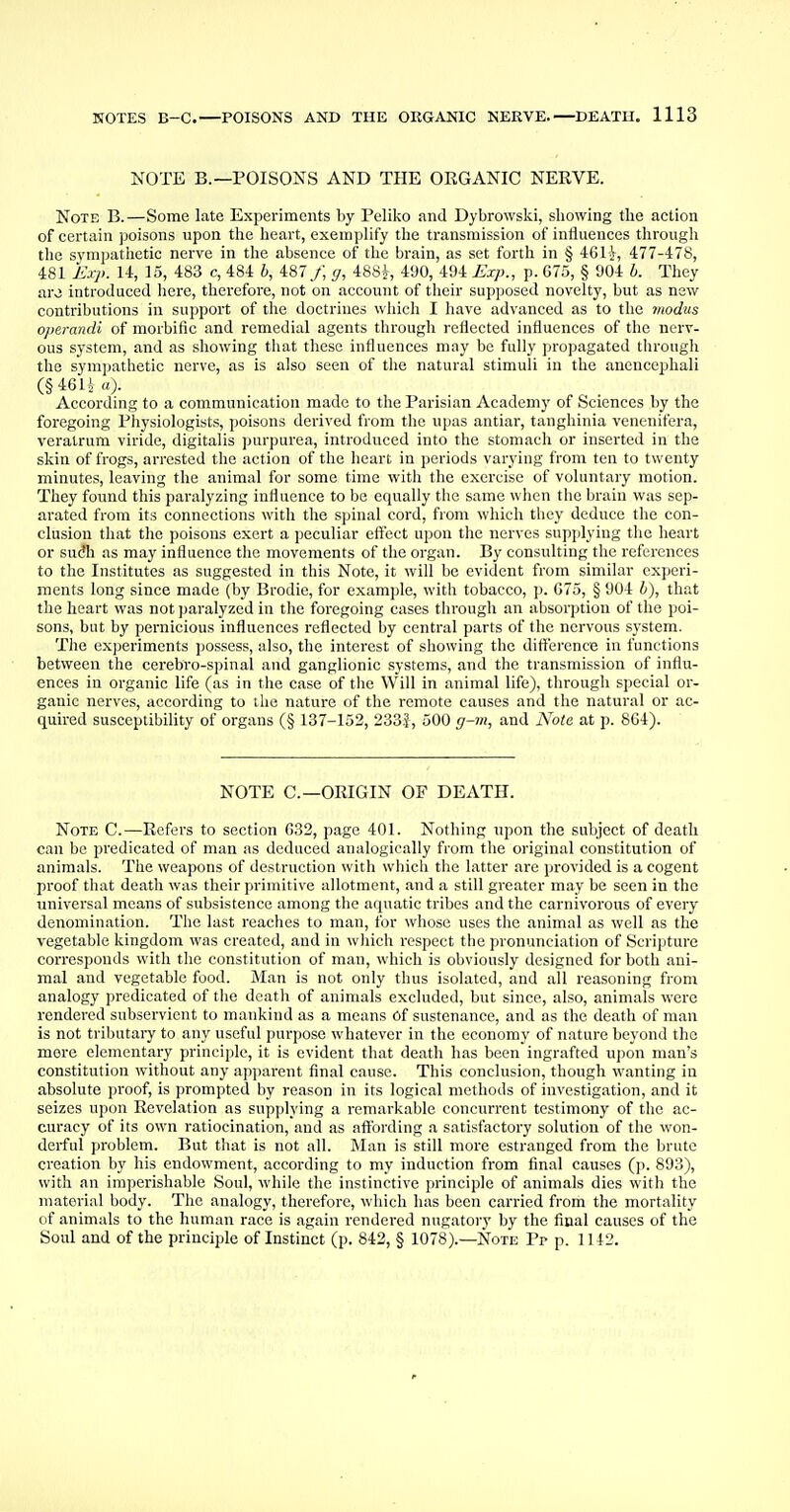 NOTE B.—POISONS AND THE ORGANIC NERVE. Note B.—Some late Experiments by Peliko and Dybrowski, showing the action of certain poisons upon the heart, exemplify the transmission of influences through the sympathetic nerve in the absence of the brain, as set forth in § 46H, 477-478, 481 Exp. 14, 15, 483 c, 484 b, 487/, g, 488^, 490, 494 Exp., p. 675, § 904 b. They aro introduced here, therefore, not on account of their supposed novelty, but as new contributions in support of the doctrines which I have advanced as to the modus operandi of morbific and remedial agents through reflected influences of the nerv- ous system, and as showing that these influences may be fully propagated through the sympathetic nerve, as is also seen of the natural stimuli in the aneucephali (§461* a). According to a communication made to the Parisian Academy of Sciences by the foregoing Physiologists, poisons derived from the upas antiar, tanghinia venenifera, veralrum viride, digitalis purpurea, introduced into the stomach or inserted in the skin of frogs, arrested the action of the heart in periods varying from ten to twenty minutes, leaving the animal for some time with the exercise of voluntary motion. They found this paralyzing influence to be equally the same when the brain was sep- arated from its connections with the spinal cord, from which they deduce the con- clusion that the poisons exert a peculiar effect upon the nerves supplying the heart or sudh as may influence the movements of the organ. By consulting the references to the Institutes as suggested in this Note, it will be evident from similar experi- ments long since made (by Brodie, for example, with tobacco, p. G75, § 904 b), that the heart was not paralyzed in the foregoing cases through an absorption of the poi- sons, but by pernicious influences reflected by central parts of the nervous system. The experiments possess, also, the interest of showing the difference in functions between the cerebro-spinal and ganglionic systems, and the transmission of influ- ences in organic life (as in the case of the Will in animal life), through special or- ganic nerves, according to the nature of the remote causes and the natural or ac- quired susceptibility of organs (§ 137-152, 2333, 500 g-m, and Note at p. 864). NOTE C— ORIGIN OF DEATH. Note C.—Refers to section 632, page 401. Nothing upon the subject of death can be predicated of man as deduced analogically from the original constitution of animals. The weapons of destruction with which the latter are provided is a cogent proof that death was their primitive allotment, and a still greater may be seen in the universal means of subsistence among the aquatic tribes and the carnivorous of every denomination. The last reaches to man, for whose uses the animal as well as the vegetable kingdom was created, and in which respect the pronunciation of Scripture corresponds with the constitution of man, which is obviously designed for both ani- mal and vegetable food. Man is not only thus isolated, and all reasoning from analogy predicated of the death of animals excluded, but since, also, animals were rendered subservient to mankind as a means Of sustenance, and as the death of man is not tributary to any useful purpose whatever in the economy of nature beyond the more elementary principle, it is evident that death has been ingrafted upon man's constitution without any apparent final cause. This conclusion, though wanting in absolute proof, is prompted by reason in its logical methods of investigation, and it seizes upon Revelation as supplying a remarkable concurrent testimony of the ac- curacy of its own ratiocination, aud as affording a satisfactory solution of the won- derful problem. But that is not all. Man is still more estranged from the brute creation by his endowment, according to my induction from final causes (p. 893), with an imperishable Soul, while the instinctive principle of animals dies with the material body. The analogy, therefore, which has been carried from the mortality of animals to the human race is again rendered nugatory by the final causes of the Soul and of the principle of Instinct (p. 842, § 1078).—Note Pp p. 1142.