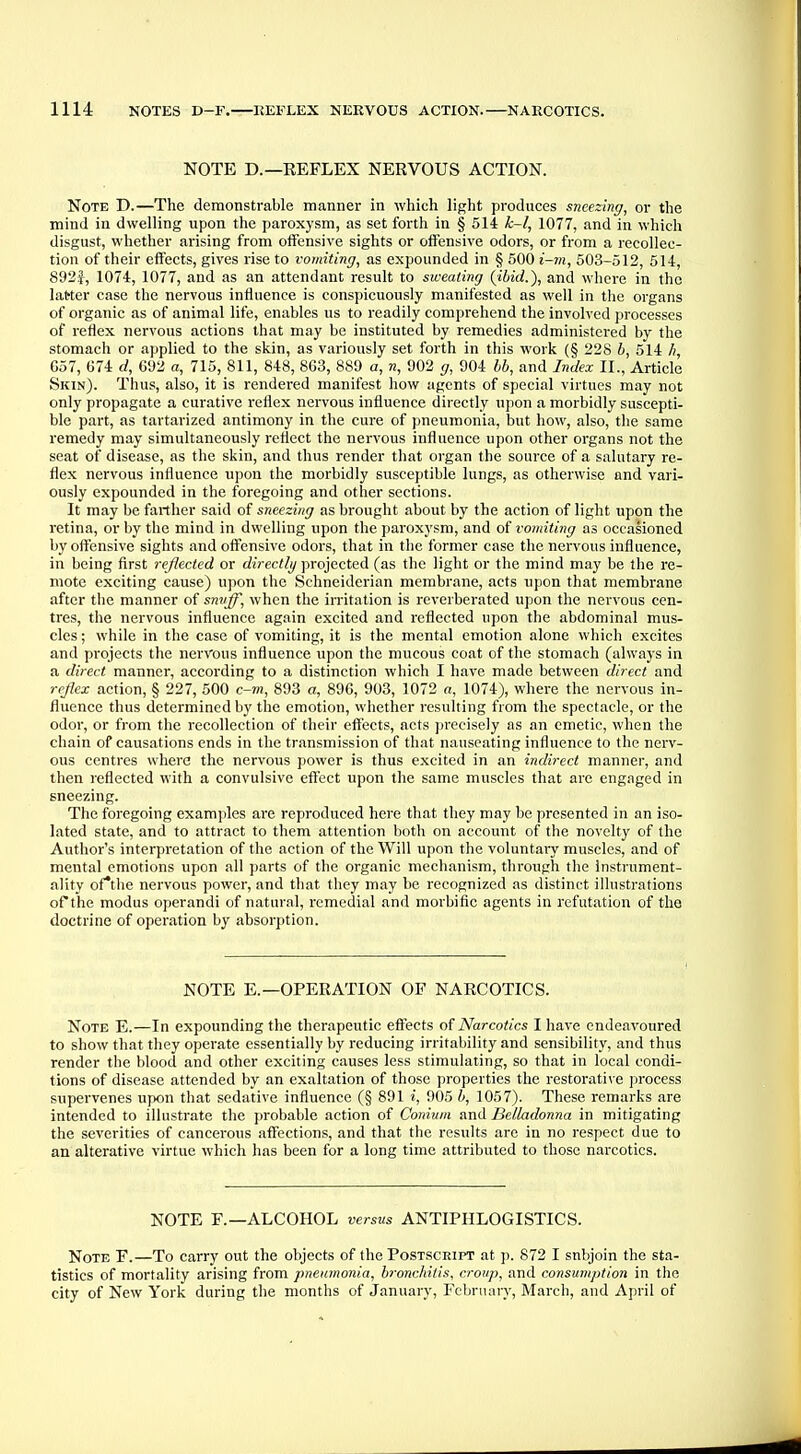 NOTE D.—REFLEX NERVOUS ACTION. Note D.—The demonstrable manner in which light produces sneezing, or the mind in dwelling upon the paroxysm, as set forth in § 514 k-l, 1077, and in which disgust, whether arising from offensive sights or offensive odors, or from a recollec- tion of their effects, gives rise to vomiting, as expounded in § 500 i-m, 503-512, 514, 892}, 1074, 1077, and as an attendant result to sweating {ibid.), and where in the latter case the nervous influence is conspicuously manifested as well in the organs of organic as of animal life, enables us to readily comprehend the involved processes of reflex nervous actions that may be instituted by remedies administered by the stomach or applied to the skin, as variously set forth in this work (§ 228 b, 514 h, 657, 674 d, 692 a, 715, 811, 848, 863, 889 a, n, 902 g, 904 bb, and Index II., Article Skin). Thus, also, it is rendered manifest how agents of special virtues may not only propagate a curative reflex nervous influence directly upon a morbidly suscepti- ble part, as tartarized antimony in the cure of pneumonia, but how, also, the same remedy may simultaneously reflect the nervous influence upon other organs not the seat of disease, as the skin, and thus render that organ the source of a salutary re- flex nervous influence upon the morbidly susceptible lungs, as otherwise and vari- ously expounded in the foregoing and other sections. It may be farther said of sneezing as brought about by the action of light upon the retina, or by the mind in dwelling upon the paroxysm, and of vomiting as occasioned by offensive sights and offensive odors, that in the former case the nervous influence, in being first reflected or directly projected (as the light or the mind may be the re- mote exciting cause) upon the Schneiderian membrane, acts upon that membrane after the manner of snuff, when the irritation is reverberated upon the nervous cen- tres, the nervous influence again excited and reflected upon the abdominal mus- cles ; while in the case of vomiting, it is the mental emotion alone which excites and projects the nervous influence upon the mucous coat of the stomach (always in a direct manner, according to a distinction which I have made between direct and reflex action, § 227, 500 c-m, 893 a, 896, 903, 1072 a, 1074), where the nervous in- fluence thus determined by the emotion, whether resulting from the spectacle, or the odor, or from the recollection of their effects, acts precisely as an emetic, when the chain of causations ends in the transmission of that nauseating influence to the nerv- ous centres where the nervous power is thus excited in an indirect manner, and then reflected with a convulsive effect upon the same muscles that are engaged in sneezing. The foregoing examples are reproduced here that they may be presented in an iso- lated state, and to attract to them attention both on account of the novelty of the Author's interpretation of the action of the Will upon the voluntary muscles, and of mental emotions upon all parts of the organic mechanism, through the instrument- ality ofthe nervous power, and that they may be recognized as distinct illustrations of*the modus operandi of natural, remedial and morbific agents in refutation of the doctrine of operation by absorption. NOTE E. —OPERATION OF NARCOTICS. Note E.—In expounding the therapeutic effects of Narcotics I have endeavoured to show that they operate essentially by reducing irritability and sensibility, and thus render the blood and other exciting causes less stimulating, so that in local condi- tions of disease attended by an exaltation of those properties the restorative process supervenes upon that sedative influence (§ 891 i, 905 b, 1057). These remarks are intended to illustrate the probable action of Conium and Belladonna in mitigating the severities of cancerous affections, and that the results are in no respect due to an alterative virtue which has been for a long time attributed to those narcotics. NOTE F.— ALCOHOL versus ANTIPHLOGISTICS. Note F.—To carry out the objects of the Postscript at p. 872 I snbjoin the sta- tistics of mortality arising from pneumonia, bronchitis, croup, and consumption in the city of New York during the months of January, February, March, and April of