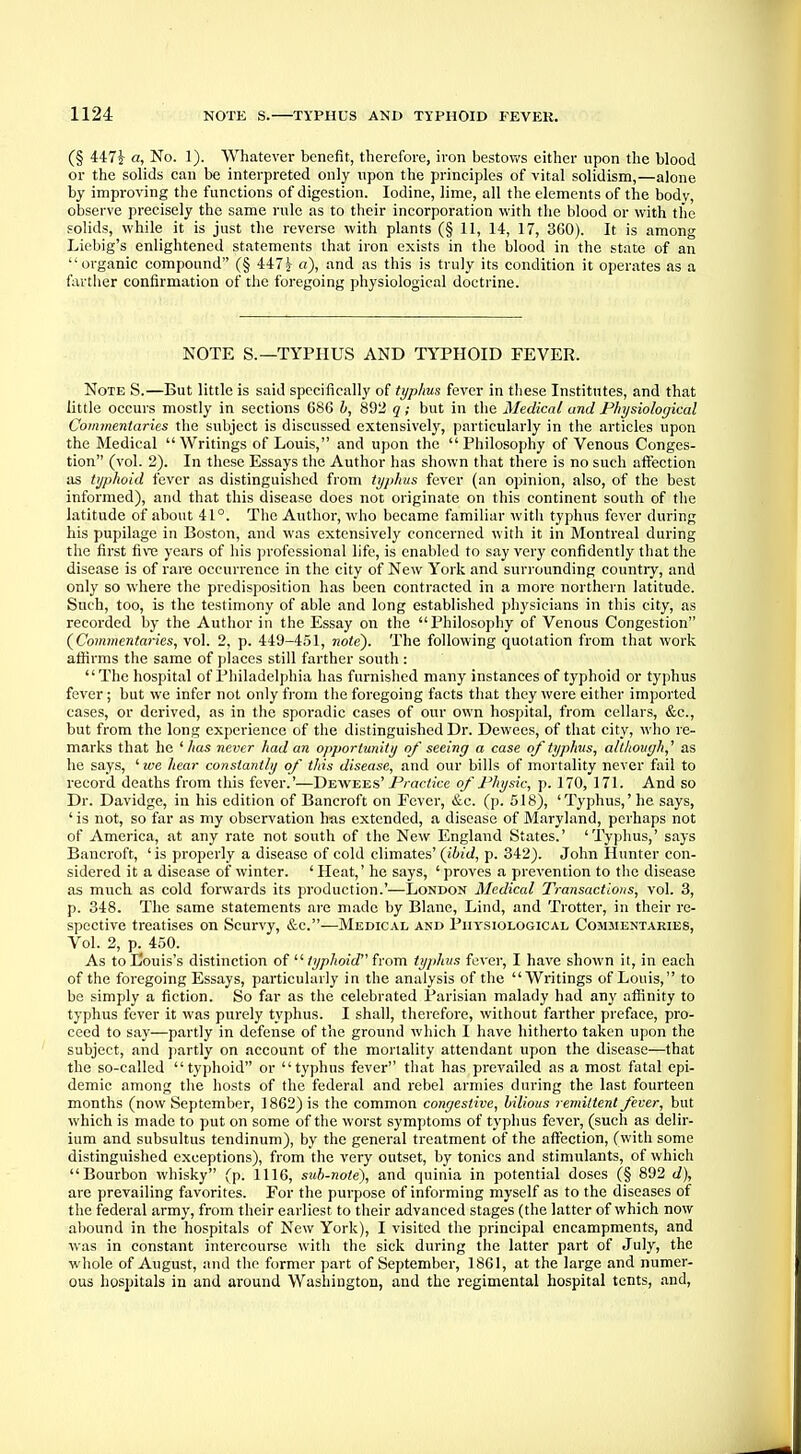 (§ 447|- a, No. 1). Whatever benefit, therefore, iron bestows either upon the blood or the solids can be interpreted only upon the principles of vital solidism,—alone by improving the functions of digestion. Iodine, lime, all the elements of the bodv, observe precisely the same rule as to their incorporation with the blood or with the solids, while it is just the reverse with plants (§ 11, 14, 17, 360). It is among Liebig's enlightened statements that iron exists in the blood in the state of an organic compound (§ 447^ a), and as this is truly its condition it operates as a farther confirmation of the foregoing physiological doctrine. NOTE S.—TYPHUS AND TYPHOID FEVER. Note S.—But little is said specifically of typhus fever in these Institutes, and that little occurs mostly in sections G86 b, 892 q; but in the Medical and Physiological Commentaries the subject is discussed extensively, particularly in the articles upon the Medical  Writings of Louis, and upon the Philosophy of Venous Conges- tion (vol. 2). In these Essays the Author has shown that there is no such affection as typhoid fever as distinguished from typhus fever (an opinion, also, of the best informed), and that this disease does not originate on this continent south of the latitude of about 41°. The Author, who became familiar with typhus fever during his pupilage in Boston, and was extensively concerned with it in Montreal during the first five years of his professional life, is enabled to say very confidently that the disease is of rare occurrence in the city of New York and surrounding country, and only so where the predisposition has been contracted in a more northern latitude. Such, too, is the testimony of able and long established physicians in this city, as recorded by the Author in the Essay on the Philosophy of Venous Congestion (Commentaries, vol. 2, p. 449-451, note). The following quotation from that work affirms the same of places still farther south : The hospital of Philadelphia has furnished many instances of typhoid or typhus fever; but we infer not only from the foregoing facts that they were either imported cases, or derived, as in the sporadic cases of our own hospital, from cellars, &c, but from the long experience of the distinguished Dr. Dewees, of that city, who re- marks that he 'lias never had an opportunity of seeing a case of typhus, although,'' as he says, ' we hear constantly of this disease, and our bills of mortality never fail to record deaths from this fever.'—Dewees' Practice of Physic, p. 170, 171. And so Dr. Davidge, in his edition of Bancroft on Fever, &c. (p. 518), 'Typhus,'he says, ' is not, so far as my observation has extended, a disease of Maryland, perhaps not of America, at any rate not south of the New England States.' 'Typhus,' says Bancroft, 'is properly a disease of cold climates' (ibid, p. 342). John Hunter con- sidered it a disease of winter. ' Heat,' he says, ' proves a prevention to the disease as much as cold forwards its production.'—London Medical Transactions, vol. 3, p. 348. The same statements are made by Blane, Lind, and Trotter, in their re- spective treatises on Scurvy, &c.—Medical and Physiological Commentaries, Vol. 2, p. 450. As to Louis's distinction of  typhoid from typhus fever, I have shown it, in each of the foregoing Essays, particularly in the analysis of the Writings of Louis, to be simply a fiction. So far as the celebrated Parisian malady had any affinity to typhus fever it was purely typhus. I shall, therefore, without farther preface, pro- ceed to say—partly in defense of the ground which I have hitherto taken upon the subject, and partly on account of the mortality attendant upon the disease—that the so-called typhoid or typhus fever that has prevailed as a most fatal epi- demic among the hosts of the federal and rebel armies during the last fourteen months (now September, 1862) is the common congestive, bilious remittent fever, but which is made to put on some of the worst symptoms of typhus fever, (such as delir- ium and subsultus tendinum), by the general treatment of the affection, (with some distinguished exceptions), from the very outset, by tonics and stimulants, of which Bourbon whisky (p. 1116, sub-note), and quinia in potential doses (§ 892 d), are prevailing favorites. For the purpose of informing myself as to the diseases of the federal army, from their earliest to their advanced stages (the latter of which now abound in the hospitals of New York), I visited the principal encampments, and was in constant intercourse with the sick during the latter part of July, the whole of August, and the former part of September, 1861, at the large and numer- ous hospitals in and around Washington, and the regimental hospital tents, and,