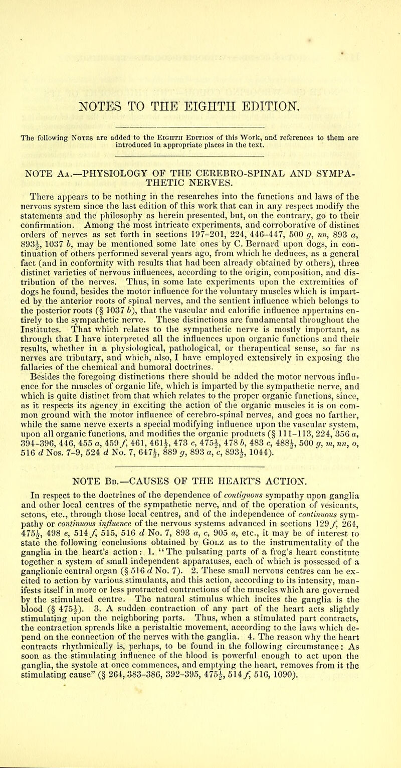 NOTES TO THE EIGHTH EDITION. The following Notes are added to the EiGiiTir Edition of this Work, and references to them are introduced in appropriate places in the text. NOTE Aa.—PHYSIOLOGY OF THE CEREBRO-SPINAL AND SYMPA- THETIC NERVES. There appears to be nothing; in the researches into the functions and laws of the nervous system since the last edition of this work that can in any respect modify the statements and the philosophy as herein presented, but, on the contrary, go to their confirmation. Among the most intricate experiments, and corroborative of distinct orders of nerves as set forth in sections 197-201, 224, 446-447, 500 g, nn, 893 a, 893J, 1037 b, may be mentioned some late ones by C. Bernard upon dogs, in con- tinuation of others performed several years ago, from which he deduces, as a general fact (and in conformity with results that had been already obtained by others), three distinct varieties of nervous influences, according to the origin, composition, and dis- tribution of the nerves. Thus, in some late experiments upon the extremities of dogs he found, besides the motor influence for the voluntary muscles which is impart- ed by the anterior roots of spinal nerves, and the sentient influence which belongs to the posterior roots (§ 1037 b), that the vascular and calorific influence appertains en- tirely to the sympathetic nerve. These distinctions are fundamental throughout the Institutes. That which relates to the sympathetic nerve is mostly important, as through that I have interpreted all the influences upon organic functions and their results, whether in a physiological, pathological, or therapeutical sense, so far as nerves are tributary, and which, also, I have employed extensively in exposing the fallacies of the chemical and humoral doctrines. Besides the foregoing distinctions there should be added the motor nervous influ- ence for the muscles of organic life, which is imparted by the sympathetic nerve, and which is quite distinct from that which relates to the proper organic functions, since, as it respects its agency in exciting the action of the organic muscles it is on com- mon ground with the motor influence of cerebro-spinal nerves, and goes no farther, while the same nerve exerts a special modifying influence upon the vascular system, upon all organic functions, and modifies the organic products (§ 111-113, 224, 350 a, 394-396, 446, 455 a, 459/, 461, 461^, 473 c, 475±, 478 b, 483 c, 488A, 500 g, m, nn, o, 516 d Nos. 7-9, 524 d No. 7, 647± 889 g, 893 a, c, 893£, 1044). NOTE Bb.—CAUSES OF THE HEART'S ACTION. In respect to the doctrines of the dependence of contiguous sympathy upon ganglia and other local centres of the sympathetic nerve, and of the operation of vesicants, sctons, etc., through those local centres, and of the independence of continuous sym- pathy or continuous influence of the nervous systems advanced in sections 129 f, 264, 475i, 498 e, 514/ 515, 516 d No. 7, 893 a, c, 905 a, etc., it may be of interest to state the following conclusions obtained by Golz as to the instrumentality of the ganglia in the heart's action: 1. The pulsating parts of a frog's heart constitute together a system of small independent apparatuses, each of which is possessed of a ganglionic central organ (§ 516 d No. 7). 2. These small nervous centres can be ex- cited to action by various stimulants, and this action, according to its intensity, man- ifests itself in more or less protracted contractions of the muscles which are governed by the stimulated centre. The natural stimulus which incites the ganglia is the blood (§ 475J). 3. A sudden contraction of any part of the heart acts slightly stimulating upon the neighboring parts. Thus, when a stimulated part contracts, the contraction spreads like a peristaltic movement, according to the laws which de- pend on the connection of the nerves with the ganglia. 4. The reason why the heart contracts rhythmically is, perhaps, to be found in the following circumstance: As soon as the stimulating influence of the blood is powerful enough to act upon the ganglia, the systole at once commences, and emptying the heart, removes from it the stimulating cause (§ 264, 383-386, 392-395, 475± 514 f, 516, 1090).