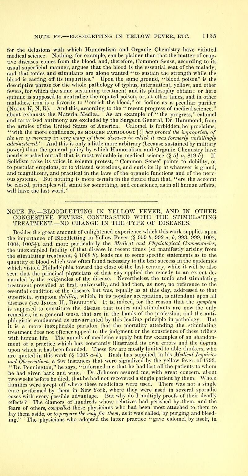 for the delusions with which Humoralism and Organic Chemistry have vitiated medical science. Nothing, for example, can be plainer than that the matter of erup- tive diseases comes from the blood, and, therefore, Common Sense, according to its usual superficial manner, argues that the blood is the essential seat of the malady, and that tonics and stimulants are alone wanted to sustain the strength while the blood is casting off its impurities. Upon the same ground, blood poison is the descriptive phrase for the whole pathology of typhus, intermittent, yellow, and other fevers, for which the same sustaining treatment and its philosophy obtain; or here quinine is supposed to neutralize the reputed poison, or, at other times, and in other maladies, iron is a favorite to enrich the blood, or iodine as a peculiar purifier (Notes K, N, It). And this, according to the  recent progress of medical science, about exhausts the Materia Medica. As an example of the progress, calomel and tartarized antimony are excluded by the Surgeon General, Dr. Hammond, from the armies of the United States of America. Calomel is forbidden, he proclaims,  with the more confidence, as modern pathology [!] has proved the impropriety of the use of mercury in very many of those diseases in which it was formerly unfailingly administered. And this is only a little more arbitrary (because sustained by military power) than the general policy by which Humoralism and Organic Chemistry have nearly crushed out all that is most valuable in medical science (§ 5^ a, 819 /;). If Solidism raise its voice in solemn protest, Common Sense points to debility, or to pustular eruptions, or to vitiated secretions, and curls its lip at whatever is grand, and magnificent, and practical in the laws of the organic functions and of the nerv- ous systems. But nothing is more certain in the future than that, ere the account be closed, principles will stand for something, and conscience, as in all human affairs, will have the last word. NOTE Ff.—BLOODLETTING IN YELLOW FEVER, AND IN OTHER CONGESTIVE FEVERS, CONTRASTED WITH THE STIMULATING TREATMENT.—NO CHANGE IN THE TYPE OF DISEASES. Besides the great amount of enlightened experience which this work supplies upon the importance of Bloodletting in Yellow Fever (§ 959 l>, 992 as, b, 993, 999, 1002, 1004, 1005i), and more particularly the Medical and Physiological Commentaries, the unexampled fatality of that disease in recent times (so manifestly arising from the stimulating treatment, § 1068 b), leads me to some specific statements as to the quantity of blood which was often found necessary to the best success in the epidemics which visited Philadelphia toward the close of the last century, while it will be also seen that the principal physicians of that city applied the remedy to an extent de- manded by the exigencies of the disease. Nevertheless, the tonic and stimulating treatment prevailed at first, universally, and had then, as now, no reference to the essential condition of the disease, but was, equally as at this day, addressed to that superficial symptom debility, which, in its popular acceptation, is attendant upon all diseases (see Index II., Debility). It is, indeed, for the reason that the symptom is supposed to constitute the disease that tonics and stimulants are now the only remedies, in a general sense, that are in the hands of the profession, and the anti- phlogistic condemned as unwarranted by this leading principle in pathology. But it is a more inexplicable paradox that the mortality attending the stimulating treatment does not oftener appeal to the judgment or the conscience of these triflers with human life. The annals of medicine supply but few examples of an abandon- ment of a practice which has constantly illustrated its own errors and the dogma upon which it has been founded. These few are mostly limited to able thinkers, who are quoted in this work (§ 100.5 a-h). Rush has supplied, in his Medical Jnqinries and Observations, a few instances that were signalized by the yellow fever of 1793. Dr. Pennington, he says, informed me that he had lost all the patients to whom he had given bark and wine. Dr. Johnson assured me, with great concern, about two weeks before he died, that he had not recovered a single patient by them. Whole families were swept oft' where these medicines were used. There was not a single cure performed by them in New York, where they were used in several sporadic cases with every possible advantage. But why do I multiply proofs of their deadly effects? The clamors of hundreds whose relatives had perished by them, and the fears of others, compelled those physicians who had been most attached to them to lay them aside, or to prepare the way for them, as it was called, by purging and bleed- ing. The physicians who adopted the latter practice gave calomel by itself, in