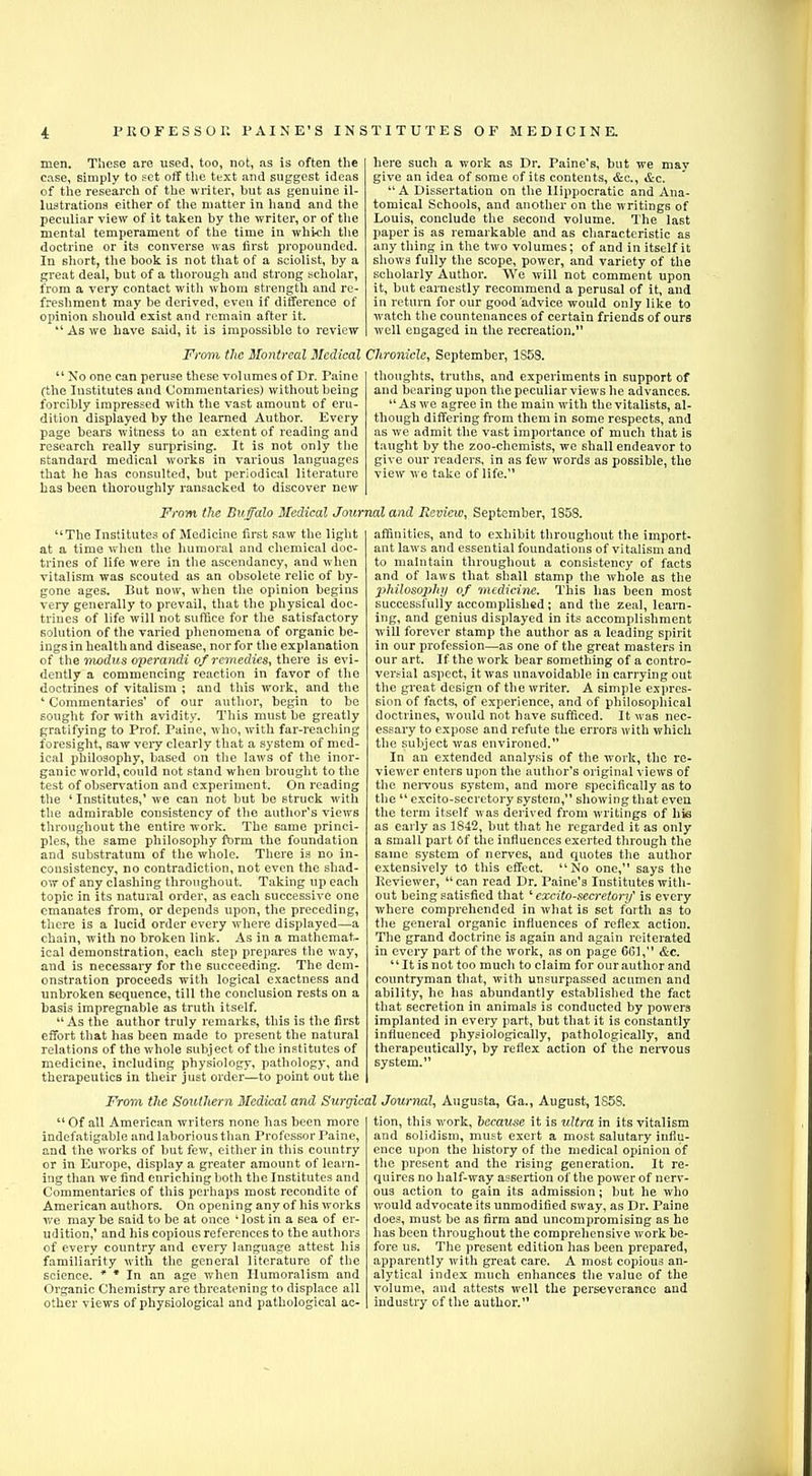 men. These are used, too, not, as is often the ease, simply to set off the text and suggest ideas of the research of the writer, but as genuine il- lustrations either of the matter in hand and the peculiar view of it taken by the writer, or of the mental temperament of the time in which the doctrine or its converse was first propounded. In short, the book is not that of a sciolist, by a great deal, but of a thorough and strong scholar, from a very contact with whom strength and re- freshment may be derived, even if difference of opinion should exist and remain after it.  As we have said, it is impossible to review From the Montreal Medical  No one can peruse these volumes of Dr. Paine (the Institutes and Commentaries) without being forcibly impressed with the vast amount of eru- dition displayed by the learned Author. Every page bears witness to an extent of reading and research really surprising. It is not only the standard medical works in various languages that he has consulted, but periodical literature has been thoroughly ransacked to discover new here such a work as Dr. Paine's, but we may give an idea of some of its contents, &c, &c.  A Dissertation on the Hippocratic and Ana- tomical Schools, and another on the writings of Louis, conclude the second volume. The last paper is as remarkable and as characteristic as any thing in the two volumes; of and in itself it shows fully the scope, power, and variety of the scholarly Author. YVe will not comment upon it, but earnestly recommend a perusal of it, and in return for our good advice would only like to watch the countenances of certain friends of ours well engaged in the recreation. Chronicle, September, 1S58. thoughts, truths, and experiments in support of and bearing upon the peculiar views he advances.  As we agree in the main with the vitalists, al- though differing from them in some respects, and as we admit the vast importance of much that is taught by the zoo-chemists, we shall endeavor to give our readers, in as few words as possible, the view we take of life. From the Buffalo Medical Journal and Review, September, 1858. The Institutes of Medicine first saw the light at a time when the humoral and chemical doc- trines of life were in the ascendancy, and when vitalism was scouted as an obsolete relic of by- gone ages. But now, when the opinion begins very generally to prevail, that the physical doc- trines of life will not suffice for the satisfactory solution of the varied phenomena of organic be- ings in health and disease, nor for the explanation of the modus operandi of remedies, there is evi- dently a commencing reaction in favor of the doctrines of vitalism ; and this work, and the ' Commentaries' of our author, begin to be sought for with avidity. This must be greatly gratifying to Prof. Paine, who, with far-reaching foresight, saw very clearly that a system of med- ical philosophy, based on the laws of the inor- ganic world, could not stand when brought to the test of observation and experiment. On reading the ' Institutes,' we can not but be struck with the admirable consistency of the author's views throughout the entire work. The same princi- ples, the same philosophy form the foundation and substratum of the whole. There is no in- consistency, no contradiction, not even the shad- ow of any clashing throughout. Taking up each topic in its natural order, as each successive one emanates from, or depends upon, the preceding, there is a lucid order every where displayed—a chain, with no broken link. As in a mathemat- ical demonstration, each step prepares the way, and is necessary for the succeeding. The dem- onstration proceeds with logical exactness and unbroken sequence, till the conclusion rests on a basis impregnable as truth itself.  As the author truly remarks, this is the first effort that has been made to present the natural relations of the whole subject of the institutes of medicine, including physiology, pathology, and therapeutics in their just order—to point out the affinities, and to exhibit throughout the import- ant laws and essential foundations of vitalism and to maintain throughout a consistency of facts and of laws that shall stamp the whole as the philosophy of medicine. This has been most successfully accomplished ; and the zeal, learn- ing, and genius displayed in its accomplishment will forever stamp the author as a leading spirit in our profession—as one of the great masters in our art. If the work bear something of a contro- versial aspect, it was unavoidable in carrying out the great design of the writer. A simple expres- sion of facts, of experience, and of philosophical doctrines, would not have sufficed. It was nec- essary to expose and refute the errors with which the subject was environed. In an extended analysis of the work, the re- viewer enters upon the author's original views of the nervous system, and more specifically as to the  excito-secretory system, showing that even the term itself was derived from writings of his as early as 1842, but that he regarded it as only a small part Of the influences exerted through the same system of nerves, and quotes the author extensively to this effect. No one, says the Reviewer, can read Dr. Paine's Institutes with- out being satisfied that' excito-secretory' is every where comprehended in what is set forth as to the general organic influences of reflex action. The grand doctrine is again and again reiterated in every part of the work, as on page 601, &c.  It is not too much to claim for our author and countryman that, with unsurpassed acumen and ability, he has abundantly established the fact that secretion in animals is conducted by powers implanted in every part, but that it is constantly influenced physiologically, pathologically, and therapeutically, by reflex action of the nervous system. From the Southern Medical and Surgical Journal, Augusta, Ga., August, 1S5S. Of all American writers none has been more indefatigable and laborious than Professor Paine, and the works of but few, either in this country or in Europe, display a greater amount of learn- ing than we find enriching both the Institutes and Commentaries of this perhaps most recondite of American authors. On opening any of his works we may be said to be at once ' lost in a sea of er- udition,' and his copious references to the authors of every country and every language attest his familiarity with the general literature of the science. * * In an age when Humoralism and Organic Chemistry are threatening to displace all other views of physiological and pathological ac- tion, this work, because it is ultra in its vitalism and solidism, must exert a most salutary influ- ence upon the history of the medical opinion of the present and the rising generation. It re- quires no half-way assertion of the power of nerv- ous action to gain its admission; but he who would advocate its unmodified sway, as Dr. Paine does, must be as firm and uncompromising as he has been throughout the comprehensive work be- fore us. The present edition has been prepared, apparently with great care. A most copious an- alytical index much enhances the value of the volume, and attests well the perseverance and industry of the author.