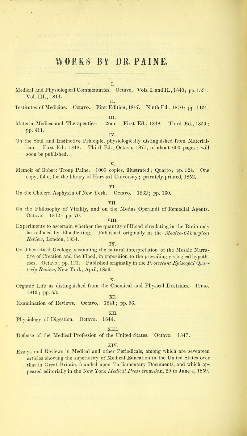 WORKS BY DR. PAINE, i. Medical and Physiological Commentaries. Octavo. Vols. I. and II., 1840; pp.1531. Vol. III., 1844. II. Institutes of Medicine. Octavo. First Edition, 1847. Ninth Ed., 1870 ; pp. 1151. III. Materia Medica and Therapeutics. 12mo. First Ed., 1848. Third Ed., 1859; pp. 411. IV. On the Soul and Instinctive Principle, physiologically distinguished from Material- ism. First Ed., 1848. Third Ed., Octavo, 1871, of about 600 pages; will soon be published. V. Memoir of Robert Troup Paine. 1000 copies, illustrated ; Quarto ; pp. 524. One copy, folio, for the library of Harvard University; privately printed, 1852. VI. On the Cholera Asphyxia of New York. Octavo. 1832; pp.160. VII On the Philosophy of Vitality, and on the Modus Operandi of Eemedial Agents. Octavo. 1842 ; pp. 70. VIII. Experiments to ascertain whether the quantity of Blood circulating in the Brain may be reduced by Bloodletting. Published originally in the Medico-Chirurgical Review, London, 1834. IX. On Theoretical Geology, sustaining the natural interpretation of the Mosaic Narra- tive of Creation and the Flood, in opposition to the prevailing geological hypoth- eses. Octavo ; pp. 121. Published originally in the Protestant Episcopal Quar- terly Review, New York, April, 1856. • - X. Organic Life as distinguished from the Chemical and Physical Doctrines. 12mo. 1849 ; pp. 53. XI. Examination of Reviews. Octavo. 1841; pp. 96. XII. Physiology of Digestion. Octavo. 1844. XIII. Defense of the Medical Profession of the United States. Octavo. 1847. XIV. Essays and Reviews in Medical and other Periodicals, among which are seventeen articles showing the superiority of Medical Education in the United States over that in Great Britain, founded upon Parliamentary Documents, and which ap- peared editorially in the New York Medical Press from Jan. 29 to June 4, 1859.