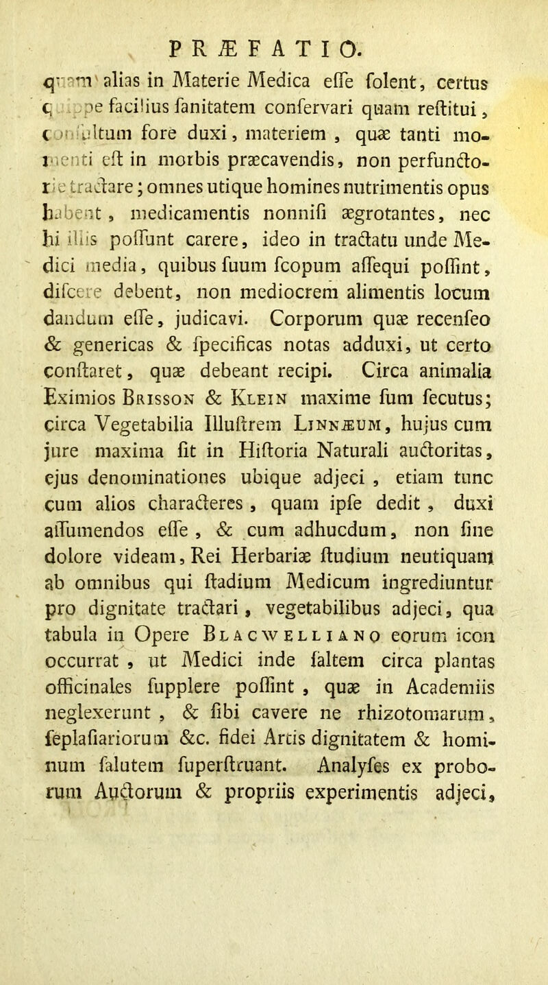 q-m alias in Materie Medica effe folent, certus c, pe facilius fanitatem confervari quam reftitui, i ■■ ultum fore duxi, materiem s quae tanti mo- l iti eft in morbis praecavendis, non perfundo- r e tradare; omnes utique homines nutrimentis opus habent, medicamentis nonnifi aegrotantes, nec hi ibis poflunt carere, ideo in tractatu unde Me- dici media, quibus fuum fcopum affequi poflint, difcete debent, non mediocrem alimentis locum dandum effe, judicavi. Corporum quae recenfeo & genericas & fpecificas notas adduxi, ut certo conftaret, quae debeant recipi. Circa animalia Eximios Brisson & Klein maxime fum fecutus; circa Vegetabilia Illuftrem Linnjeum, hujus cum jure maxima fit in Hiftoria Naturali audoritas, ejus denominationes ubique adjeci , etiam tunc cum alios charaderes, quam ipfe dedit , duxi aiTumendos efle , & cum adhucdum, non fine dolore videam, Rei Herbariae ftudium neutiquam ab omnibus qui ftadium Medicum ingrediuntur pro dignitate tradari, vegetabilibus adjeci, qua tabula in Opere Blacwellianq eorum icon occurrat , ut Medici inde ialtem circa plantas officinales fupplere poflint , quae in Academiis neglexerunt , & fibi cavere ne rhizotomarum, feplafiariorum &c. fidei Artis dignitatem & homi- num falutem fuperftruant. Analyfes ex probo- rum Audorum & propriis experimentis adjeci.