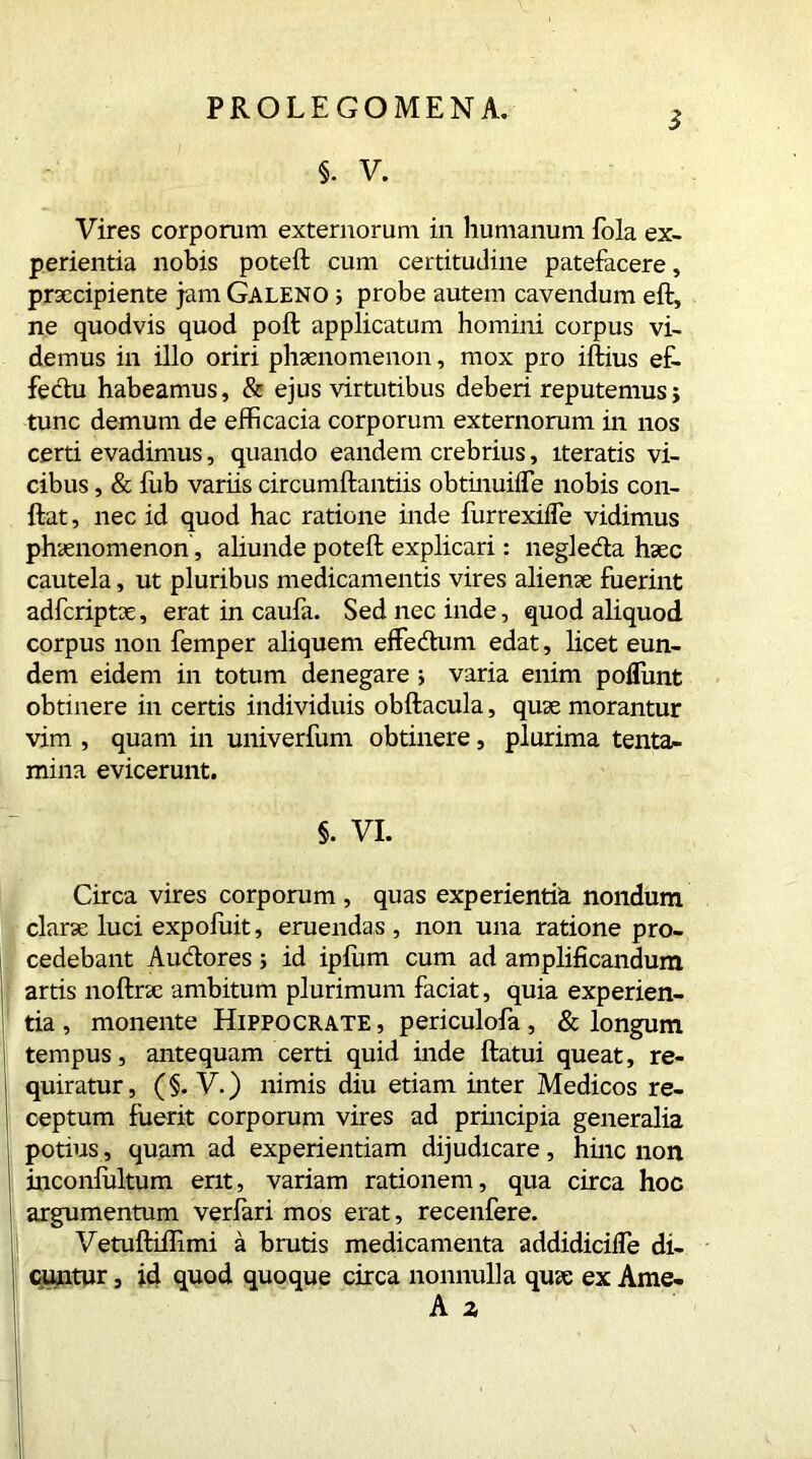 3 5. V. Vires corporum externorum in humanum fola ex- perientia nobis poteft cum certitudine patefacere, praecipiente jam Galeno ; probe autem cavendum eft, ne quodvis quod poft applicatum homini corpus vi- demus in illo oriri phaenomenon, mox pro iftius ef- fedu habeamus, & ejus virtutibus deberi reputemus; tunc demum de efficacia corporum externorum in nos certi evadimus, quando eandem crebrius, iteratis vi- cibus , & fub variis circumftantiis obtmuilfe nobis con- ftat, nec id quod hac ratione inde furrexifle vidimus phaenomenon , abunde poteft explicari: negleda haec cautela, ut pluribus medicamentis vires alienae fuerint adfcriptae, erat in caufa. Sed nec inde, quod aliquod corpus non Temper aliquem effedum edat, licet eun- dem eidem in totum denegare ; varia enim poliunt obtinere in certis individuis obftacula, quae morantur vim , quam in univerfum obtinere, plurima tenta- mina evicerunt. §. VI. Circa vires corporum , quas experientia nondum clarae luci expofuit, eruendas , non una ratione pro- cedebant Audores; id ipfum cum ad amplificandum artis noftrae ambitum plurimum faciat, quia experien- tia , monente Hippocrate , periculofa, & longum tempus, antequam certi quid inde ftatui queat, re- quiratur , (§. V.) nimis diu etiam inter Medicos re- ceptum fuerit corporum vires ad principia generalia potius, quam ad experientiam dijudicare, hinc non inconfultum erit, variam rationem, qua circa hoc argumentum verfari mos erat, recenfere. I Vetuftifiimi a brutis medicamenta addidicifle di- cuntur , id quod quoque circa nonnulla qu<e ex Ame-