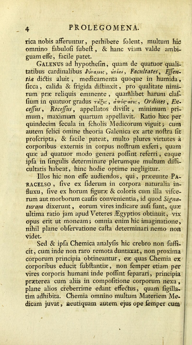 rica nobis afferuntur, perhibere folent, multum hic omnino fabulofi fubeft , & hanc viam valde ambi- guam elfe, facile patet. Galenus ad hypothefin, quam de quatuor quali- tatibus cardinalibus S'uva.fxtq, wiai3 Facultates, EJJen- ti& dicftis aluit, medicamenta quoque in humida, flcca, calida & frigida diftinxit, pro qualitate nimi- rum prae reliquis eminente , quamlibet harum claf- fium in quatuor gradus , dvror*<req, Ordines, Ex. cejfus, Recejfus, appellatos divifit , minimum pri- mum, maximum quartum appellavit. Ratio haec per quindecim fecula in fcholis Medicorum viguit; cum autem felici omine theoria Galenica ex arte noftra fit profcripta, & facile pateat, multo plures virtutes a corporibus externis in corpus noftrum exferi, quam quae ad quatuor modo genera poffint referri, eaque ipfa in fingulis determinare plerumque multum diffi- cultatis habeat, hinc hodie optime negligitur. Illos hic non effe audiendos, qui, praeeunte Pa- racelso , five ex fideram in corpora naturalia in- fluxu, five ex horum figurae & coloris cum illa vifce- rum aut morborum caufis convenientia, id quod Signa-, turam dixerunt, eorum vires indicare aufi funt, quae ultima ratio jam apud Veteres TEgyptios obtinuit, vix opus erit ut moneam; omnia enim hic imaginatione, nihil plane obfervatione cafta determinari nemo non videt. Sed & ipfa Chemica analyfis hic crebro non fuffi- cit, cum inde non raro remota duntaxat, non proxima corporum principia obtineantur, eae quas Chemia ex corporibus educit fubftantiae, non femper etiam per vires corporis humani inde poffint feparari, principia praeterea cum aliis in compofitione corporum nexa, plane alios creberrime edant effectus, quam figilla- tim adhibita. Chemia omnino multum Materiem Me- dicam juvat, ueutiquam autem ejus ope femper cum