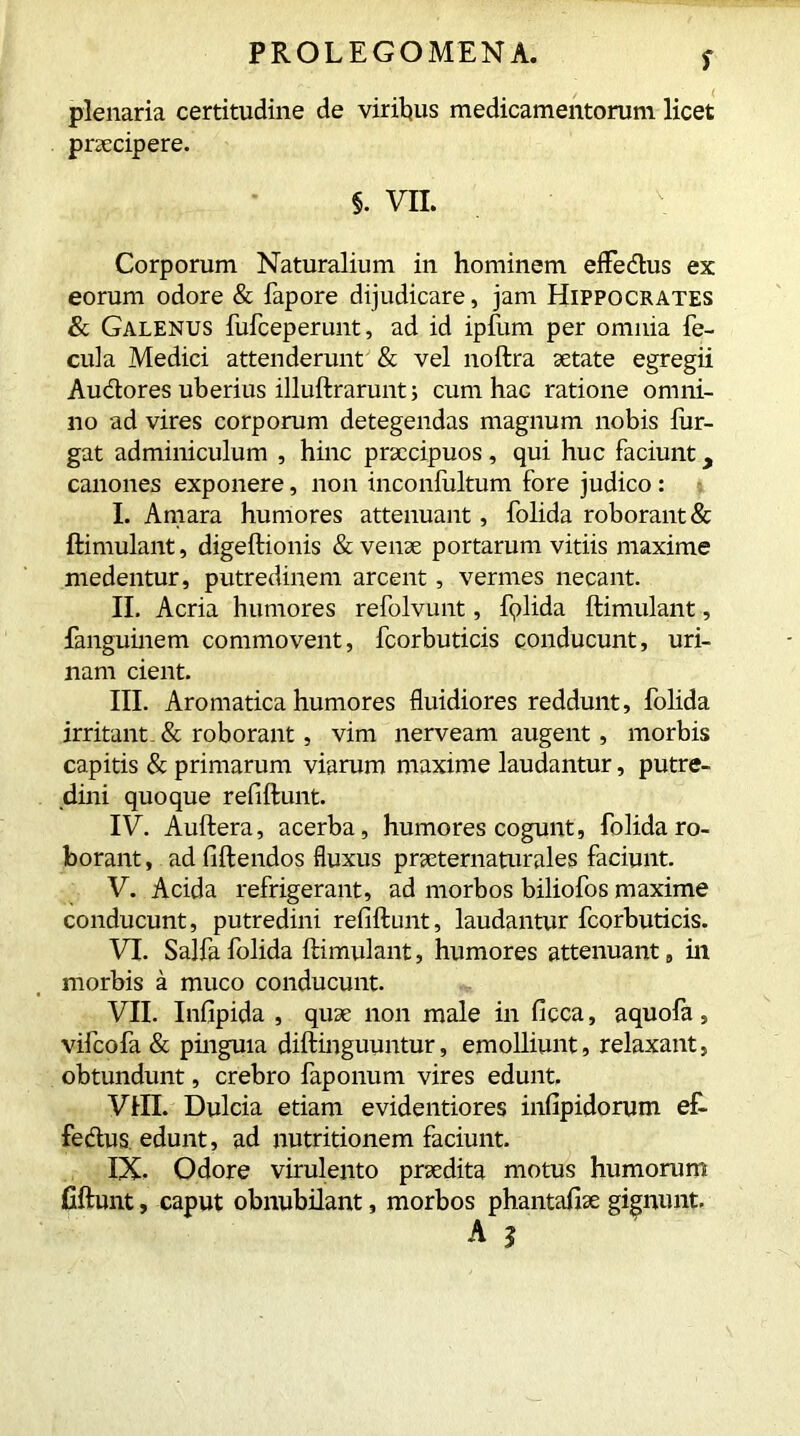 plenaria certitudine de viribus medicamentorum licet praecipere. §. VII. Corporum Naturalium in hominem effe&us ex eorum odore & fapore dijudicare, jam Hippocrates & Galenus fufceperunt, ad id ipfum per omnia fe- cula Medici attenderunt & vel noftra aetate egregii Au&ores uberius illuftrarunt; cum hac ratione omni- no ad vires corporum detegendas magnum nobis lur- gat adminiculum , hinc praecipuos , qui huc faciunt y canones exponere, non inconfultum fore judico : I. Amara humores attenuant, folida roborant & ftimulant, digeftionis & venae portarum vitiis maxime medentur, putredinem arcent, vermes necant. II. Acria humores refolvunt, fplida ftimulant, fanguinem commovent, fcorbuticis conducunt, uri- nam cient. III. Aromatica humores fluidiores reddunt, folida irritant & roborant, vim nerveam augent, morbis capitis & primarum viarum maxime laudantur, putre- dini quoque refiftunt. IV. Auftera, acerba, humores cogunt, folida ro- borant , ad fiftendos fluxus praeternaturales faciunt. V. Acida refrigerant, ad morbos biliofos maxime conducunt, putredini refiftunt, laudantur fcorbuticis. VI. Salfa folida ftimulant, humores attenuant, in morbis a muco conducunt. VII. Infipida , quae non male in ficca, aquofa, vifeofa & pinguia diftinguuntur, emolliunt, relaxant, obtundunt, crebro faponum vires edunt. VIII. Dulcia etiam evidentiores infipidorum ef- fedtus edunt, ad nutritionem faciunt. IX. Odore virulento praedita motus humorum fiftunt, caput obnubilant, morbos phantafise gignunt.