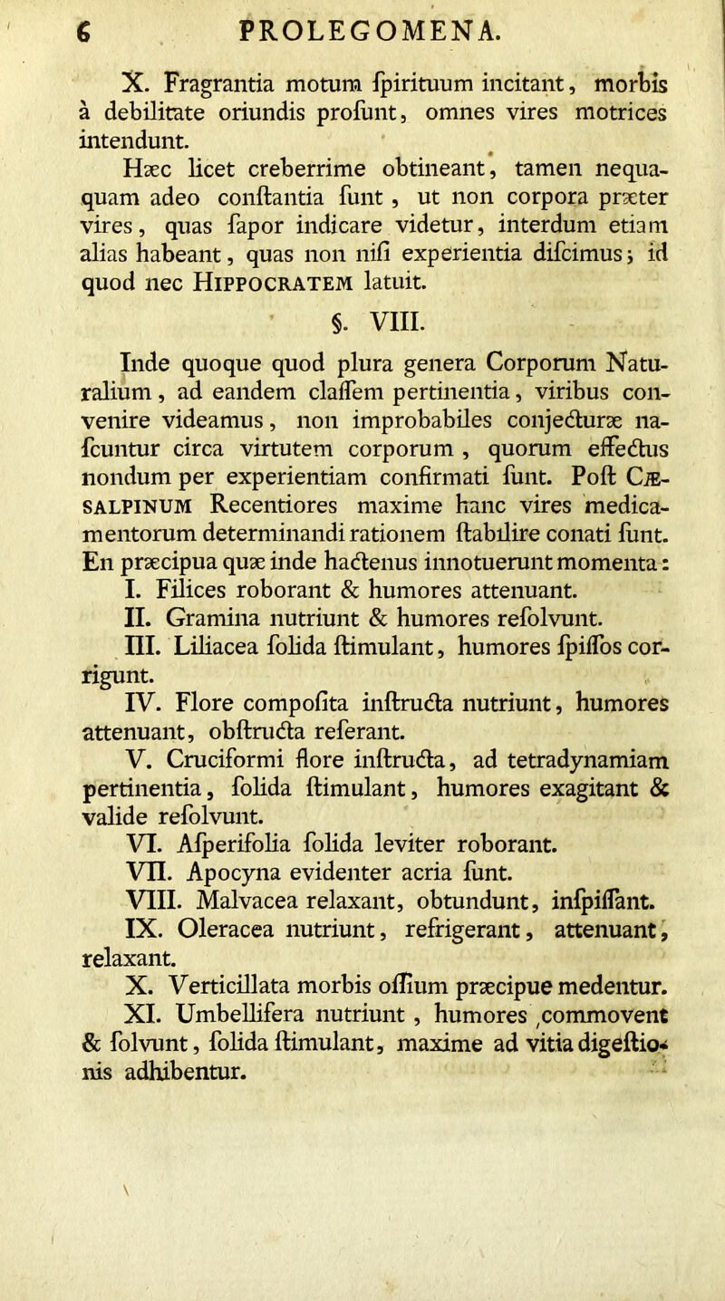 X. Fragrantia motura fpirituum incitant, morbis a debilitate oriundis proftmt, omnes vires motrices intendunt. Haec licet creberrime obtineant, tamen nequa- quam adeo conflantia funt , ut non corpora praeter vires, quas fapor indicare videtur, interdum etiam alias habeant, quas non nifi experientia difcimus j id quod nec Hippocratem latuit. §. VIII. Inde quoque quod plura genera Corporum Natu- ralium , ad eandem cladem pertinentia, viribus con- venire videamus, non improbabiles conjecturae na- fcuntur circa virtutem corporum , quorum efledtus nondum per experientiam confirmati funt. Poft Ci- salpinum Recentiores maxime hanc vires medica- mentorum determinandi rationem ftabilire conati funt. En praecipua quae inde ha&enus innotuerunt momenta: I. Filices roborant & humores attenuant. II. Gramina nutriunt & humores refolvunt. III. Liliacea folida ftimulant, humores fpiifos cor- rigunt. IV. Flore compofita inftructa nutriunt, humores attenuant, obftruda referant. V. Cruciformi flore inftrucfla, ad tetradynamiam pertinentia, folida ftimulant, humores exagitant & valide refolvunt. VI. Afperifolia folida leviter roborant. VII. Apocyna evidenter acria funt. VIII. Malvacea relaxant, obtundunt, inlpiffant. IX. Oleracea nutriunt, refrigerant, attenuant, relaxant. X. Verticillata morbis oflium praecipue medentur. XI. Umbellifera nutriunt , humores ,commovent & folvunt, folida ftimulant, maxime ad vitia digeftio- nis adhibentur.