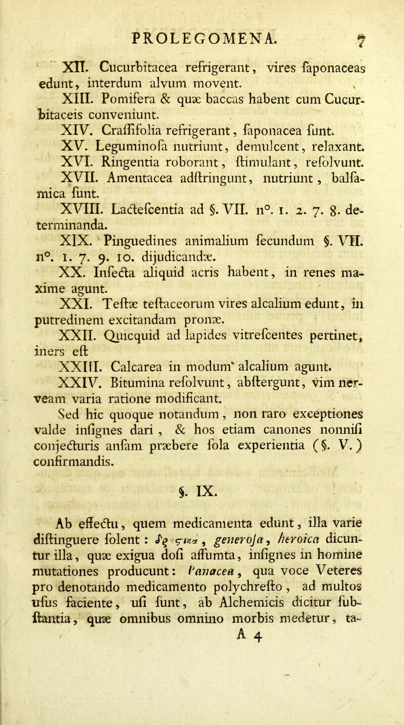 XII. Cucurbitacea refrigerant, vires faponaceas edunt, interdum alvum movent. XIII. Pomifera & quae baccas habent cum Cucur- bitaceis conveniunt. XIV. CraiTifolia refrigerant, faponacea funt. XV. Leguminofa nutriunt, demulcent, relaxant. XVI. Ringentia roborant, ftimulant, refolvunt. XVII. Amentacea adftringunt, nutriunt, balfia- mica funt. XVIII. Ladefcentia ad §. VII. n°. 1. 2. 7. 8- de- terminanda. XIX. Pinguedines animalium fecundum §. VH. n°. 1. 7. 9. 10. dijudicandae. XX. Infedla aliquid acris habent, in renes ma- xime agunt. XXI. Teftae teftaceorum vires alcalium edunt, in putredinem excitandam pronx. XXII. Quicquid ad lapides vitrefcentes pertinet, iners eft XXIII. Calcarea in modum' alcalium agunt. XXIV. Bitumina refolvunt, abftergunt, vim ner- veam varia ratione modificant. Sed hic quoque notandum , non raro exceptiones valde infignes dari , & hos etiam canones nonniii conjeduris anfam praebere fola experientia (§. V.) confirmandis. §. IX. Ab effedu, quem medicamenta edunt, illa varie diftinguere folent : «h» 5-/** , generoja, heroica dicun- tur illa, quae exigua doli aifumta, infignes in homine mutationes producunt: 1‘avacea, qua voce Veteres pro denotando medicamento polychrefto , ad multos ulus faciente, ufi funt, ab Alchernicis dicitur lub- ftantia, quae omnibus omnino morbis medetur, ta-