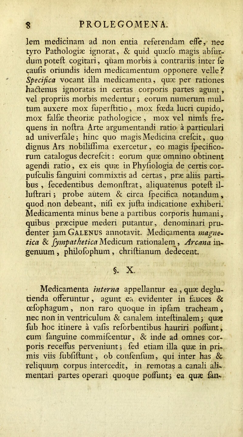 lem medicinam ad non entia referendam e fle, nec tyro Pathologiae ignorat, & quid quaefo magis abfur- dum poteft cogitari, quam morbis a contrariis inter fe caulis oriundis idem medicamentum opponere velle ? Specifica vocant illa medicamenta, quae per rationes ha&enus ignoratas in certas corporis partes agunt, vel propriis morbis medentur ; eorum numerum mul- tum auxere mox fuperftitio, mox foeda lucri cupido, mox falfse theoriae pathologicae , mox vel nimis fre- quens in noftra Arte argumentandi ratio a particulari ad univerfale; hinc quo magis Medicina crefcit, quo dignus Ars nobiliffima exercetur, eo magis fpecifico- rum catalogus decrefcit: eorum quae omnino obtinent agendi ratio, ex eis quae in Phyfiologia de certis cor- pufculis fanguini commixtis ad certas , prae aliis parti- bus , fecedentibus demonftrat, aliquatenus poteft il- luftrari; probe autem & circa fpecifica notandum, quod non debeant, nili ex jufta indicatione exhiberi. Medicamenta minus bene a partibus corporis humani, quibus praecipue mederi putantur, denominari pru- denter jam Galenus annotavit. Medicamenta magne- tica & jympathetica Medicum rationalem , Arcana in- genuum , philofophum, chriftianum dedecent. §. X. Medicamenta interna appellantur ea , quae deglu- tienda offeruntur, agunt ea evidenter in fauces & oefophagum, non raro quoque in ipfam tracheam, nec non in ventriculum & canalem inteftinalem; quae fub hoc itinere a vafis reforbentibus hauriri poflunt, cum fanguine commifcentur, & inde ad omnes cor- poris receflus perveniunt; fed etiam illa quae in pri- mis viis fubliftunt, ob confenfum, qui inter has & reliquum corpus intercedit, in remotas a canali ali- mentari partes operari quoque poflunt5 ea quae fan-
