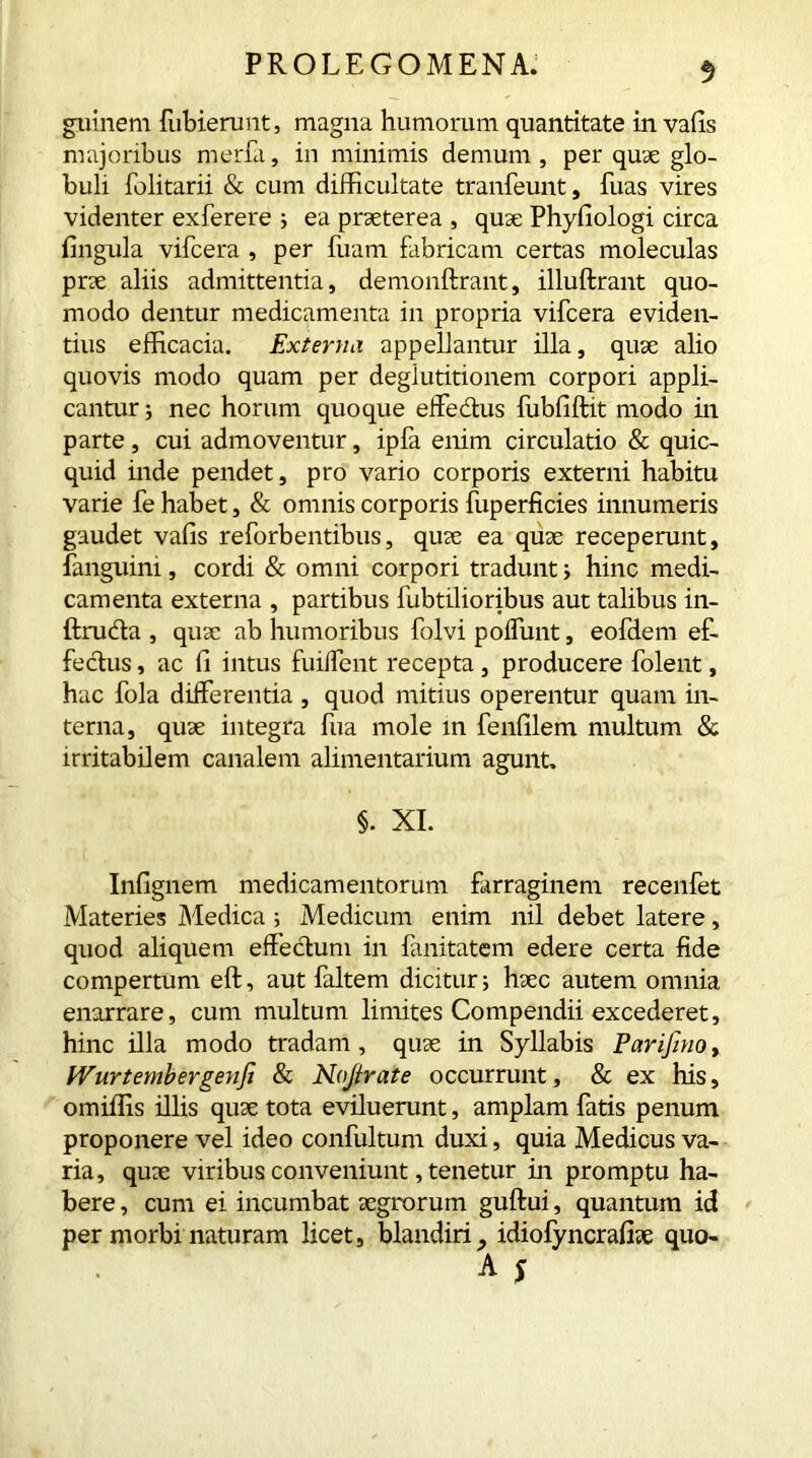 guinem fubierunt, magna humorum quantitate in vafis majoribus merfa, in minimis demum, per quae glo- buli folitarii & cum difficultate tranfeunt, fuas vires videnter exferere ; ea praeterea , quae Phyfiologi circa lingula vifcera , per fuam fabricam certas moleculas prae aliis admittentia, demonftrant, illuftrant quo- modo dentur medicamenta in propria vifcera eviden- tius efficacia. Externa appellantur illa, quae alio quovis modo quam per deglutitionem corpori appli- cantur j nec horum quoque effedtus fiibfiftit modo in parte, cui admoventur, ipfa enim circulatio & quic- quid inde pendet, pro vario corporis externi habitu varie fe habet, & omnis corporis fuperficies innumeris gaudet vafis reforbentibus, quae ea quae receperunt, fanguim, cordi & omni corpori tradunt j hinc medi- camenta externa , partibus fubtilioribus aut talibus in- ftrudta , quae ab humoribus folvi poffunt, eofdem ef- fectus , ac fi intus fui/fent recepta , producere folent, hac fola differentia , quod mitius operentur quam in- terna, quae integra fua mole in fenfilem multum & irritabilem canalem alimentarium agunt. §. XI. Infignem medicamentorum farraginem recenfet Materies Medica ; Medicum enim nil debet latere, quod aliquem effectum in fanitatem edere certa fide compertum eft, aut faltem dicitur; haec autem omnia enarrare, cum multum limites Compendii excederet, hinc illa modo tradam, quae in Syllabis Parifinoy Wurtembergeyifi & No/irate occurrunt, & ex his, omiffis illis quae tota eviluerunt, amplam fatis penum proponere vel ideo confultum duxi, quia Medicus va- ria, quae viribus conveniunt, tenetur in promptu ha- bere , cum ei incumbat aegrorum guftui, quantum id per morbi naturam licet, blandiri^ idiofyncrafiae quo-