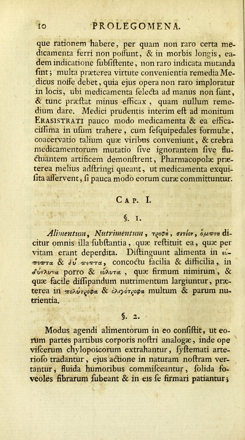 que rationem habere, per quam non raro certa me- dicamenta ferri non poliunt, & in morbis longis, ea- dem indicatione iubfiftente, non raro indicata mutanda fint; multa praeterea virtute convenientia remedia Me- dicus node debet, quia ejus opera non raro imploratur in locis, ubi medicamenta feleda ad manus non funt, & tunc praeftat minus efficax , quam nullum reme- dium dare. Medici prudentis interim eft ad monitum Erasistrati pauco modo medicamenta & ea efifica- ciilima in ufum trahere , cum fefquipedales formulae, coacervatio talium quae viribus conveniunt, & crebra medicamentorum mutatio five ignorantem five flu- duantem artificem demonftrent, Pharmacopolae prae- terea melius adftringi queant, ut medicamenta exqui- fita aflervent, fi pauca modo eorum curae committuntur. Cap. I. §. i. Alimentum, Nutrimentum, vniov, ojw&rv» di- citur omnis illa fubftantia, quae reftituit ea, quae per vitam erant deperdita. Diftinguunt alimenta in ti- & d v mvnjTO, > concodu facilia & difficilia, in JurMna. porro & wXvra , quae firmum nimirum, & quae facile diffipandum nutrimentum largiuntur, prae- terea in 7T0AUT£cpa & multum & parum nu- trientia. §. 2. Modus agendi alimentorum in eo confiftit, ut eo- rum partes partibus corporis noftri analogae, inde ope vifcerum chylopoicorum extrahantur, fyftemati arte- riofo tradantur, ejus adione in naturam noftram ver- tantur , fluida humoribus commifceantur, folida fo- veoles fibrarum fubeant & in eis fe firmari patiantur j