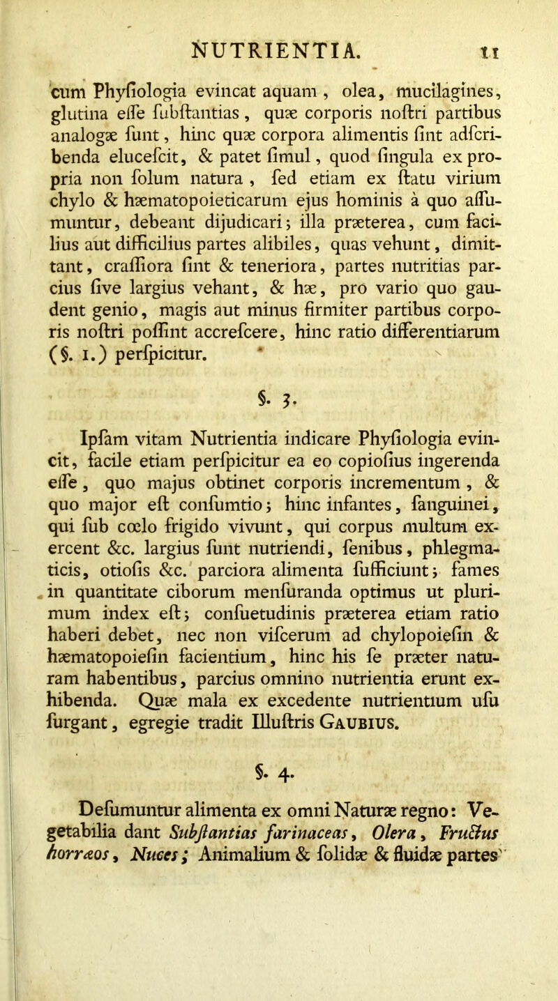 cum Phyfiologia evincat aquam , olea, mucilagines, glutina eife fubftantias, quae corporis noftri partibus analogae funt, hinc quae corpora alimentis fint adfcri- benda elucefcit, & patet fimul, quod fingula ex pro- pria non folum natura , fed etiam ex ftatu virium chylo & haematopoieticarum ejus hominis a quo affu- muntur, debeant dijudicari; illa praeterea, cum faci- lius aut difficilius partes alibiles, quas vehunt, dimit- tant , craffiora fint & teneriora, partes nutritias par- cius five largius vehant, & hae, pro vario quo gau- dent genio, magis aut minus firmiter partibus corpo- ris noftri poffint accrefcere, hinc ratio differentiarum (§. i.) perfpicitur. §• b Ipfam vitam Nutrientia indicare Phyfiologia evin- cit, facile etiam perfpicitur ea eo copiofius ingerenda elfe, quo majus obtinet corporis incrementum , & quo major eft confumtio; hinc infantes, {anguinei, qui iub coelo frigido vivunt, qui corpus multum ex- ercent &c. largius ftmt nutriendi, fenibus, phlegma- ticis , otiofis &c. parciora alimenta fufficiunt; fames in quantitate ciborum menfuranda optimus ut pluri- mum index eft i confuetudinis praeterea etiam ratio haberi debet, nec non vifcerum ad chylopoiefin & haematopoiefin facientium, hinc his fe praeter natu- ram habentibus, parcius omnino nutrientia erunt ex- hibenda. Quae mala ex excedente nutrientium ufu furgant, egregie tradit Illuftris Gaubius. §. 4. Defumuntur alimenta ex omni Naturae regno: Ve- getabilia dant Subjlantias farinaceas, Olera, Fru&us horraos, Nuces; Animalium & folidae & fluidae partes'