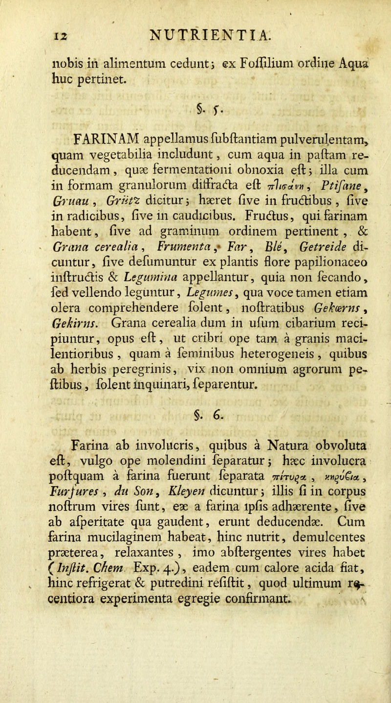 nobis iri alimentum cedunt; ex Foflilium ordine Aqua huc pertinet. 5- f- FARINAM appellamus fubftantiam pulverulentam, quam vegetabilia includunt, cum aqua in paftam re- ducendam , quae fermentationi obnoxia eft 5 illa cum in formam granulorum ditfrada eft 7rhrJvn, Ptifane, Gruem , Griift dicitur 5 haeret five in fructibus , five in radicibus, five in caudicibus. Frudus, qui farinam habent, five ad graminum ordinem pertinent , & Grana cerealia , Frumenta ,* Far, fl/e', Getreide di- cuntur , five defumuntur ex plantis flore papilionaceo inftrudis & Legumina appellantur, quia non fecando, fed vellendo leguntur, Legumes, qua voce tamen etiam olera comprehendere folent, noftratibus Gekcerns, Gekirns. Grana cerealia dum in ufum cibarium reci- piuntur, opus eft, ut cribri ope tam a granis maci- lentioribus , quam a feminibus heterogeneis , quibus ab herbis peregrinis, vix non omnium agrorum pe- ftibus, folent inquinari, feparentur. §. 6. Farina ab involucris, quibus a Natura obvoluta eft, vulgo ope molendini feparaturj haec involucra poftquam a farina fuerunt feparata , v.wvQi*, Fur jures , dii Son, Kleyen dicuntur; illis fi in corpus noftrum vires funt, eae a farina lpfis adhaerente, five ab afperitate qua gaudent, erunt deducendae. Cum farina mucilaginem habeat, hinc nutrit, demulcentes praeterea, relaxantes , imo abftergentes vires habet (lnjlit. Chem Exp. 4.), eadem cum calore acida fiat, hinc refrigerat & putredini refiftit, quod ultimum r$- centiora experimenta egregie confirmant.
