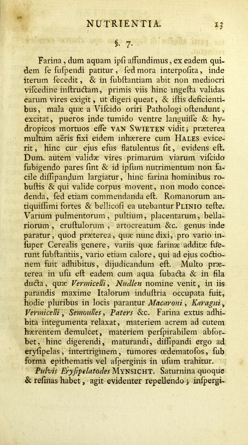 Farina, dum aquam ipfi affundimus, ex eadem qui- dem fe fufpendi patitur , fed mora interpofita, inde iterum fecedit, & in fubftantiam abit non mediocri vifcedine inftructam, primis viis hinc mgefta validas earum vires exigit, ut digeri queat, & iftis deficienti- bus, mala quae a Vifcido oriri Pathologi offendunt, excitat, pueros inde tumido ventre languiffe & hy- dropicos mortuos effe VAN Swieten vidit; praeterea multum aeris fixi eidem inhaerere cum Hales evice- rit , hinc cur ejus efus flatulentus fit, evidens eft. Dum. autem validae vires primarum viarum vifcido fubigendo pares fint & id ipfum nutrimentum non fa- cile diflipandum largiatur, hinc farina hominibus ro- buftis & qui valide corpus movent, non modo conce- denda, fed etiam commendanda eft. Romanorum an- tiquiilimi fortes & bellicofi ea utebantur Plinio tefte. Varium pulmentorum, pultium, placentarum, bella- riorum , cruftulorum , artocreatum &c. genus inde paratur, quod praeterea, quae nunc dixi, pro vario in- fuper Cerealis genere, variis quae farinae additae fiie- runt fubftantiis, vario etiam calore, qui ad ejus codtio- nem fuit adhibitus, dijudicandum eft. Multo prae- terea in ulu eft eadem cum aqua fuba&a & in fila dudta, quae Vermicelli, Nudlen nomine venit, in iis parandis maxime Italorum induftria occupata fuit, hodie pluribus in locis parantur Macaroni, Karagni» Vermicelli, Semoulles, Paters &c. Farina extus adhi- bita integumenta relaxat, materiem acrem ad cutem haerentem demulcet, materiem perfpirabilem abfor- bet, hinc digerendi, maturandi, difiipandi ergo ad eryfipelas, intertriginem, tumores oedematofos, fub forma epithematis vel afperginis in ufum trahitur. Pulvis Eryfipelatodes Mynsicht. Saturnina quoque & refinas habet, agit evidenter repellendo s infpergi-